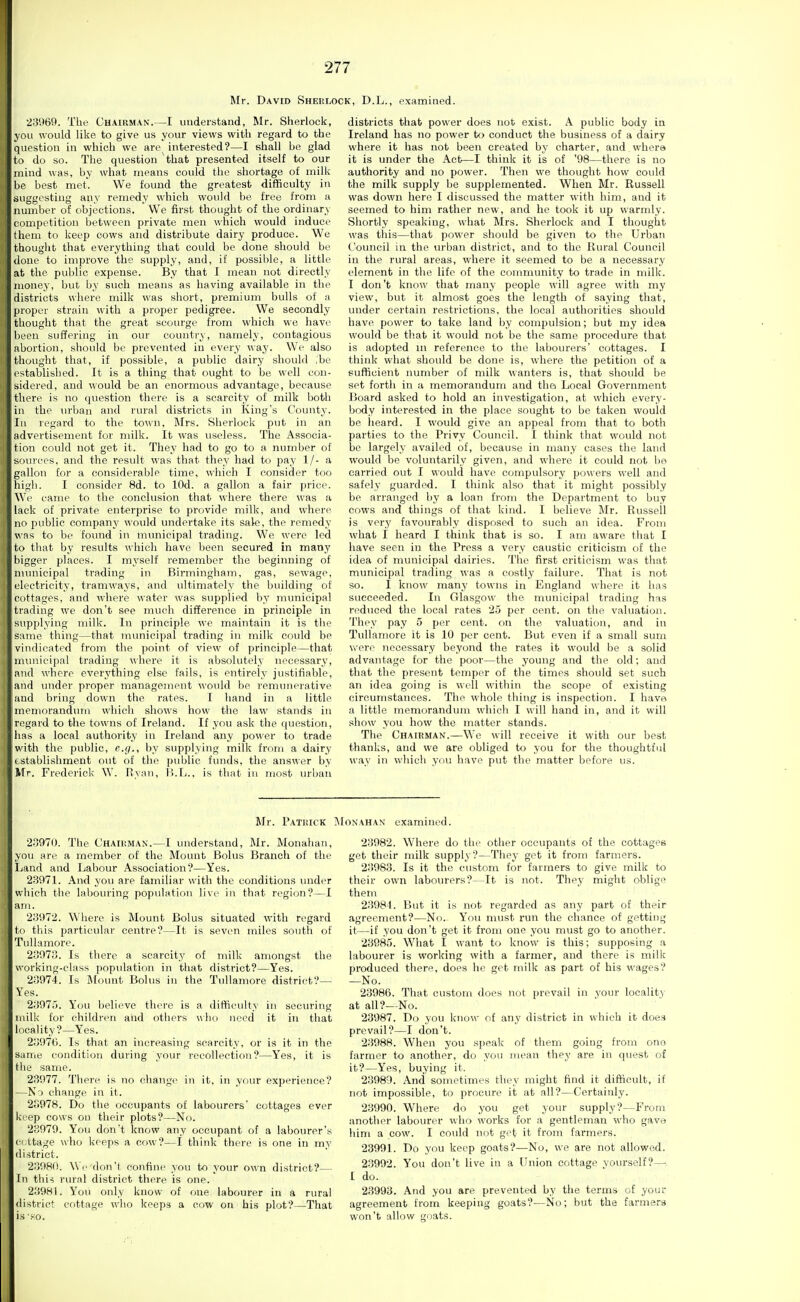 Mr. David Sherlock, D.L., examined. 23969. The Ghaikman.—I understand, Mr. Sherlock, you would like to give us your views with regard to the question in which we are interested?—I shall be glad to do so. The question that presented itself to our mind was, by what means could the shortage of milk be best met. We found the greatest difficulty in suggesting any remedy which would be free from a number of objections. We first thought of the ordinary competition between private men \\'hich would induce them to keep cows and distribute dairy produce. We thought that everything that could be done should be done to improve the supply, and, if possible, a little at the public expense. By that 1 mean not directly money, but by such means as having available in tlie districts where milk was short, premium bulls of a proper strain with a proper pedigree. We secondly thought that the great scourge from which we have been suffering in our country, namely, contagious abortion, should be prevented in every way. We also thought that, if possible, a public dairy should ,bc established. It is a tiling that ought to be well con- sidered, and would be an enormous advantage, because there is no question there is a scarcity of milk both in the urban and rural districts in King's County. In regard to the town, Mrs. Sherlock put in an advertisement for milk. It was useless. The Associa- tion could not get it. They had to go to a number of sources, and the result was that they had tti pay 1/- a gallon for a considerable time, which I consider too high. I consider 8d. to lOd. a gallon a fair price. We came to the conclusion that where there was a lack of private enterprise to provide milk, and where no public company would undertake its sale, the remedy was to bp foimd in numicipal trading. We were led to that by results which have been secured in many bigger places. I myself remember the beginning of municipal trading in Birmingham, gas, sewage, electricity, tramways, and ultimately the building of cottages, and where water was supplied by municipal trading we don't see much difference in principle in supplying milk. In principle we maintain it is the same thing—that municipal trading in milk could be vindicated from the point of view of principle—that municipal trading where it is absolutely necessary, and where everything else fails, is entirely justifiable, and under proper management would be remunerative and bring down the rates. I hand in a little memorandum which shows how the law stands in regard to the towns of Ireland. If you ask the question, has a local authority in Ireland any power to trade with the public, e.g., by supplying milk from a dairy tstablishment out of the public funds, the answer by Mr. Frederick W. Ryan, B.L., is that in most urban districts that power does not exist. A public body in Ireland has no power to conduct the business of a dairy where it has not been created by charter, and where it is under the Act—I think it is of '98—there is no authority and no power. Then we thought how could the milk supply be supplemented. When Mr. Russell was down here I discussed the matter with him, and it seemed to him rather new, and he took it up warmly. Shortly speaking, what Mrs. Sherlock and I thought was this—that power should be given to the Urban Council in the urban district, and to the Rural Council in the rural areas, where it seemed to be a necessary element in the life of the community to trade in milk. I don't know that many people will agree with my view, but it almost goes the length of saying that, under certain restrictions, the local authorities should have power to take land by compulsion; but my idea would be th.at it would not be the same procedure that is adopted in reference to the labourers' cottages. I think what should be done is, where the petition of a sufficient number of milk wanters is, that should be set forth in a memorandum and tha Local Government Board asked to hold an investigation, at which every- body interested in the place sought to be taken would be heard. I would give an appeal from that to both parties to the Privy Council. I think that would not be largely availed of, because in many cases the land would be voluntarily given, and where it could not be carried out I would have compulsory powers well and safely guarded. I think also that it might possibly be arranged by a loan from the Department to buy cows and things of that kind. I believe Mr. Russell is very favourably disposed to such an idea. From what I heard I think that is so. I am aware that I have seen in the Press a very caustic criticism of the idea of municipal dairies. The first criticism was that municipal trading was a costly failure. That is not so. I know many towns in England where it has succeeded. In Glasgow the municipal trading has reduced the local rates 25 per cent, on the valuation. They pay 5 per cent, on the valuation, and in Tullamore it is 10 per cent. But even if a small sum were necessary beyond the rates it would be a solid advantage for the poor—the young and the old; and that the present temper of the times should set such an idea going is well within the scope of existing circumstances. The whole thing is inspection. I have a little memorandum which I will hand in, and it will show you how the matter stands. The Chairman.—We will receive it with our best thanks, and we are obliged to you for the thoughtful way in which you have put the matter before us. Mr. Patrick I\ 23970. The Chairman.—I understand, Mr. Monahan, you are a member of the Mount Bolus Branch of the Land and Labour Association?—Yes. 23971. And you are familiar with the conditions under which the labouring population live in that region?—I am. 23972. Where is Mount Bolus situated with regard to this particular centre?—It is seven miles so\ith of Tullamore. 23973. Is there a scarcity of milk amongst the working-class popidation in that district?—Yes. 23974. Is Mount Bolus in the Tullamore district?— Yes. 23975. You believe there is a difficulty in securing milk for children aiid others ulio need it in that locality?—Yes. 239'7tj. Is that an increasing scarcity, or is it in the Same condition during your recollection?—Yes, it is the same. 23977. There is no change in it, in your experience? —No change in it. 23978. Do the occupants of labourers cottages ever iceep cows on their plots?—No. 28979. You don't know any occupant of a labourer's (•(.ttage who keeps a cow?—I think there is one in my district. 23980. Wr don't confine you to your own district?— In thi^ rural district there is one. 23981. You only know of one labourer in a rural district cottage who keeps a cow on his plot?—That is'80. ONAHAN examined. 23982. Where do the other occupants of the cottages get their milk supply?—They get it from farmers. 23983. Is it the custom for farmers to give milk to their own labourers?—It is not. They might oblige them 23984. But it is not regarded as any part of their agreement?—No. You must run the chance of getting it—if you don't get it from one you must go to another. 23985. What I want to know is this; supposing a labourer is working with a farmer, and there is milk produced there, does he get milk as part of his wages? —No. 23986. That custom does not prevail in your locality at all?—No. 23987. Do you know of any district in which it does prevail?—I don't. 23988. When you speak of them going from ono farmer to another, do you mean they are in quest of it?—Yes, buying it. 23989. And sometimes they might find it difficult, if not impossible, to procure it at all?—Certainly. 23990. Where do you get your supply?—From another labourer who works for a gentleman who gave him a cow. I could not get it from farmers. 23991. Do you keep goats?—No, we are not allowed. 23992. You don't live in a Union cottage yourself?—■ 1 do. 23993. And you are prevented by the terms of your agreement from keeping goats?—No; but the farmers won't allow goats.