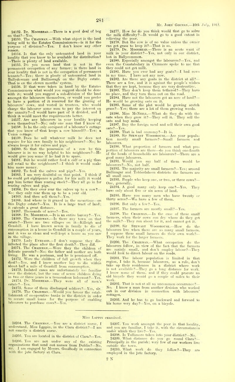 24152. Dr. Moorhead.—There is a good deal of bog on that?—Yes. 24153. The Chairman.—With what object is the land being sold to the Estates Commissioners—is it for the purpose of division?—Yes. I don't know any other reason. 24154. Is that the only untenanted land in your locality that you know to be available for distribution? —There is plenty of land available. 24155. Do you mean land that is not in the permanent occupation of any farmer; is there land in your locality that is not in the occupation of permanent tenants?—Yes; there is plenty of untenanted land in Ballydownan and Ballinsragh on the Digby estate. That is on the eleven months' system. 24156. If that were taken in hand by the Estates Commissioners what would you suggest should be done with it; would you suggest a sub-division of the land amongst the labourers themselves, or would you prefer to have a portion of it reserved for the grazing of labourers' cows, and vested in trustees, who would charge the labourer some sum to pay the interest on the annuity?—I would have part of it divided, and I think it would meet the requirements better. 24157. Are any labourers in your locality keeping cows themselves?—No; only one man that I know of. 24158. Is he the only occupant of a labourer's cottage that you know of that keeps a cow himself?—Yes; a Union cottage. 24159. Does he sell whatever milk he does not require for his own family to his neighbours?—No; he always keeps it for calves and pigs. 24160. So that the possession of a cow by this labourer is in no way helpful to his neighbours?—He would give you some if he had it to spare. 24161. But he would rather feed a calf or a pig than sell retail to the neighbours?—I think it would make him more money. 24162. To feed the, calves and pigs?—Yes. 24163. I am very doubtful on that point. I think if he could get eightpence a gallon for his milk it would pay him better than rearing stock?—They all go in for rearing calves and pigs. 24164. Do they ever rear the calves up to a cow?— No; thev only rear them up to be a vear old. 24185. And then sell them?—Yes.  24166. And where is it grazed in the meantime—on this Digby estate?—Yes. It is a large tract of land; it extends a great distance. 24167. Thousands of acres?—Yes. 24168. Dr. Moorhead.—It is an entire barony?—Yes. 24169. The Chair MAN.—Is there any town on that estate?—There are two villages on it—Killeigli and Geasbill. I have known seven in family to die of consumption in a house in Geashill in a coujile of years, and it was as clean and well-kept a house as you saw in the village. 24170. Lady Everard.—I don't suppose they dis- infected the place after the first death?—They did. 24171. The Chairman.—Were they the children of delicate parents?—No; the father and mother are both living. He was a postman, and he is pensioned off. 24172. Were the children of full growth when they died?—Yes, and I knew another boy to die within about half a mile of Geashill from consmTiption. 24173. Isolated cases are unfortunately too familiar over the district, but the case of seven children dying in two or three years is a tremendous holocaust?—Yes. 24174. Dr.' Moorhead.—They were all of men's estate ?—Yes. 24175. Some of them discharged soldiers?—Yes, sir. 24176. Tlie Chairman.—Would you favour the estab- lishment of co-operative banks in the district in order to secure small loans for the purpose of enabling labourers to purchase cows?—Yes. Mr. John' Gorman.—10th Ji 24177. How far do you think would that go to solve the milk difficulty?—It would go to a good extent in relieving the poor. 24178. But the cow is of no value unless the owner can get grass to keep it?—That is so. 24179. Dr. Moorhead.—There is an acute want of milk in your district?—Yes, not only in our district, but in Ballycommon. 24180. Especially amongst the labourers?—Yes, and even the Constabulary in Clonmore spoke to me that they could not get milk. 24181. Have you ever had any goats?—I had cows in my time. I have not any now. 24182. Are there any goats in the district at all?— There are a few, and it is against the people's wishes that they are kept, because they are very destructive. 24183. They don't keep thein tethered?—They have no place, and they turn them out on the road. 24184. Have not the labourers got an acre of land?—- He would be growing oats on it. 24185. Some of the plot would be growing scutch grass?—Yes; there are a lot of them growing weeds. 24186. Miss McNeill.—What do they do with the oats when they grow it?—They sell it. They sell the oats and buy meal. 24187. Buy the foreign meal and sell their own good oats?—Yes. ' 24188. That is bad economy?—It is. 24189. Sir Stewart Woodhouse.—Are your popula- tion mostly small farmers?—Small farmers and labourers. 24190. What proportion of farmers and what pro- portion of labourers are there—do you think one-fourth of the heads of households are labourers?—There are a good many labourers. 24191. Would you say half of them would be labom-ers?—No, not half. 24192. The majority are small farmers?—Yes; around Ballinagar and 'Tobberlaheen districts the farmers are all small ones. 24193. People who keep one, or two, or three cows?— One, generally. 24194. A good many only keep one?—Yes. They have only about five or six acres of land. 24195. Have you many men who have twenty or thirty acres?—We have a few of them. 24196. But only a few?-Yes. 24197. The farmers are mostly small?—Yes. 24198. The Chairman.—In the case of these small farmers, when their cows nni dry •\\here do they get the milk?—They run about for it, and cannot get it. 24199. Sir Stewart Woodhouse.—How do the labourers live when there are so many small farmers. I suppose these small farmers do their own work?— They work for the larger farmers. 24200. The Chairman.—What occupation do the labourers follow, in view of the fact that the fai-mers are mainly small, and don't employ labour?—They would look to direct labour on the roads. 24201. The labour population is limited in that region, I take it, because labourers, as a rule, don't take up their residences in a district where work is not available?—They go a long distance for work. T know some of them, and if they could procure an old bicycle they would go a couple of miles to their work. 24202. That is not at all an uncommon occurrence?— No. I know a man from another division who worked out in our division in connection with labourers' cottages, 24203. And he has to go backward and forward to his home very day?—Yes, on a bicycle. Miss Lappin examined. 24204. The Chairman.—You are a district nurse, I understand, Miss Ljppin, in the Clara district?—I am not exactly a district nurse. 24205. You are located in the district of Clara?—Yes. 24206. You are not under any of the existing organisations that send out nurses from Dublin? No, sir. I am engaged by Messrs. Goodbody in connection with the jute factory at Clara. 24207. You work amongst the poor in that locality, and you are familiar, I take it, with the circumstances imder which they live?—Yes. 24208. Is Tullamore taken into your district?—No. 24209. What distance do you go round Clara? Principally in the parish; very few of our workers live outside the town. 24210. What work do they follow?—^Thev are employed in the jute factory. 2 N