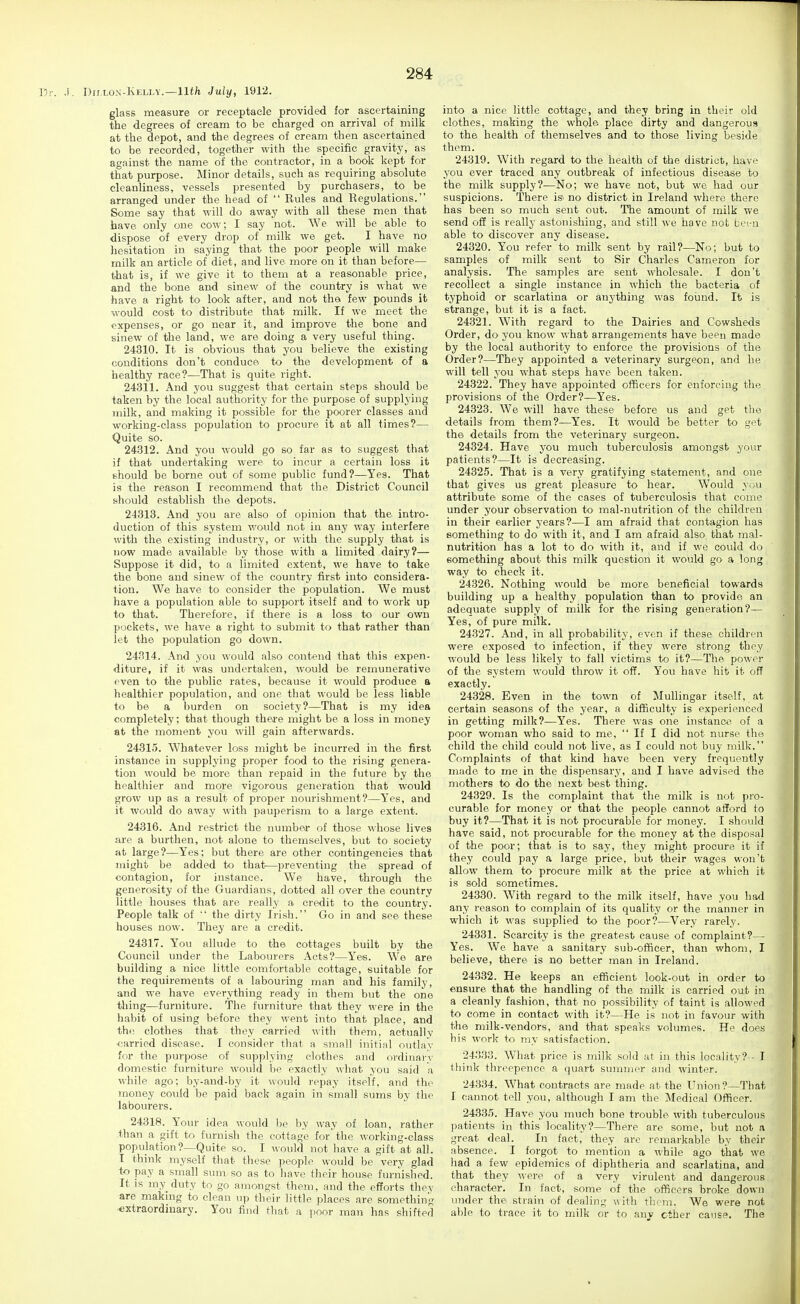 .). Dillo-n'-Kelia.—11th July, 1912. glass measure or receptacle provided for ascertaining the degrees of cream to be charged on arrival of milk at the depot, and the degrees of cream then ascertained to be recorded, together with the specific gravity, as against the name of the contractor, in a book kept for that purpose. Minor details, such as requiring absolute cleanliness, vessels presented by purchasers, to be arranged under the head of  Rules and Regulations. Some say that will do away with all these men that have only one cow; I say not. We will be able to dispose of every drop of milk we get. I have no hesitation in saying that the poor people will make milk an article of diet, and live more on it than before— that is, if we give it to them at a reasonable price, and the bone and sinew of the country is what we have a right to look after, and not the few pounds it would cost to distribute that milk. If we meet the expenses, or go near it, and improve the bone and sinew of the land, we are doing a very useful thing. 24310. It is obvious that you believe the existing conditions don't conduce to the development of a healthy race?—That is quite right. 24311. And you suggest that certain steps should be taken by the local authority for the purpose of supplying milk, and making it possible for the poorer classes and working-class population to procure it at all times?— Quite so. 24312. And you would go so far as to suggest that if that undertaking were to incur a certain loss it should be borne out of some public fund?—Yes. That is the reason I recommend that the District Council should establish the depots. 24313. And you are also of opinion that the intro- duction of this system would not in any way interfere with the existing industry, or with the supply that is now made available by those with a limited dairy?— Suppose it did, to a limited extent, we have to take the bone and sinew of the country first into considera- tion. We have to consider the population. We must have a population able to support itself and to work up to that. Therefore, if there is a loss to our own pockets, we have a right to submit to that rather than let the population go down. 24314. And you would also contend that this expen- diture, if it was undertaken, would be remunerative even to the public rates, because it would produce a healthier population, and one that would be less liable to be a burden on society?—That is my idea completely; that though there might be a loss in money at the moment yon will gain afterwards. 2431.5. Whatever loss might be incurred in the first instance in supplying proper food to the rising genera- tion would be more than repaid in the future by the healthier and more vigorous generation that would grow up as a result of proper nourishment?—Yes, and it would do away with pauperism to a large extent. 24316. And restrict the numbea* of those whose lives are a burthen, not alone to themselves, but to society at large?—Yes; but there are other contingencies that might be added to that'—preventing the spread of contagion, for instance. We have, through the generosity of the Guardians, dotted all over the country little houses that are really a credit to the country. People talk of  the dirty Irish. Go in and see these houses now. They are a credit. 24317. You allude to the cottages built by the Council under the Laboiu'ers Acts?—Y'es. We are building a nice little comfortable cottage, suitable for the requirements of a labouring man and his family, and we have everything ready in them but the one thing—furniture. The furniture that they were in the habit of using before they went into that place, and the clothes that they carried with them, actually carried disease. I consider that a small initial outlay for the purpose of supplying clothes and ordinary domestic furniture would be exactly what you said a while ago; by-and-by it would repay itself, and the money could be paid back again in small sums by the labourers. 24318. Y'our idea would be by way of loan, rather than a gift to furnish the cottage for the working-class population ?—Quite so. I would not have a gift at all. T think myself that these people would be very glad to pay a small sum so as to have tlieir house furnished. It is my duty to go amongst them, and the efforts they are making to clean up their little places are something extraordinary. You find that a poor man has shifted into a nice little cottage, and they bring in their old clothes, making the whole place dirty and dangerous to the health of themselves and to those living beside them. 24319. With regard to the health of the district, have you ever traced any outbreak of infectious disease to the milk supply?-—No; we have not, but we had our suspicions. There is no district in Ireland where there has been so much sent out. The amoimt of milk we send off is really astonishing, and still we have not been able to discover any disease. 24320. You refer to milk sent by rail?—No; but to samples of milk sent to Sir Charles Cameron for analysis. The samples are sent wholesale. I don't recollect a single instance in which the bacteria of typhoid or scarlatina or anything was foiind. It is strange, but it is a fact. 24321. With regard to the Dairies and Cowsheds Order, do you know what arrangements have been made by the local authority to enforce the provisions of the Order?—They appointed a veterinary surgeon, and he will tell you what steps have been taken. 24322. They have appointed officers for enforcing the provisions of the Order?—Yes. 24323. We will have these before us and get the details from them?—Yes. It would be better to get the details from the veterinary surgeon. 24324. Have you much tuberculosis amongst your patients?—It is decreasing. 24325. That is a very gratifying statement, and one that gives us great pleasure to hear. Would you attribute some of the cases of tuberculosis that come under your observation to mal-nutrition of the children in their earlier years?—I am afraid that contagion has something to do with it, and I am afraid also that mal- nutrition has a lot to do with it, and if we could do something about this milk question it would go a long way to check it. 24326. Nothing wovdd be more beneficial towards building up a healthy population than to provide an adequate supply of milk for the rising generation?— Yes, of pure milk. 24327. And, in all probability, even if these children were exposed to infection, if they were strong they would be less likely to fall victims to it?—The power of the system would throw it off. You have hit it off exactly. 24328. Even in the town of Mullingar itself, at certain seasons of the year, a difficulty is experienced in getting milk?—Yes. There was one instance of a poor woman who said to me,  If I did not nurse the child the child could not live, as I could not buy milk. Complaints of that kind have been very frequently made to me in the dispensary, and I have advised the mothers to do the next best thing. 24329. Is the complaint that the milk is not pro- curable for money or that the people cannot afford to buy it?—That it is not procurable for money. I should have said, not procurable for the money at the disposal of the poor; that is to say, they might procure it if they could pay a large price, but their wages won't allow them to procure milk at the price at which it is sold sometimes. 24330. With regard to the milk itself, have you had any reason to complain of its quality or the manner in which it was supplied to the poor?—Very rarely. 24331. Scarcity is the greatest cause of complaint?— Yes. We have a sanitary sub-officer, than whom, I believe, there is no better man in Ireland. 24332. He keeps an efficient look-out in order to ensure that the handling of the milk is carried out in a cleanly fashion, that no possibility of taint is allowed to come in contact with it?—He is not in favour with the milk-vendors, and that speaks volumes. He does his work to my satisfaction. 24.3.33. What price is milk sold at in this locality?-- T tliink threepence a quart summer and winter. 24334. What contracts are made at the Union?—That I cannot tell you, although I am the Medical Officer. 24335. Have you much bone trouble with tuberculous patients in this locality?—There are some, but not a great deal. In fact, they are remarkable by their absence. I forgot to mention a while ago that we had a few epidemics of diphtheria and scarlatina, and that they were of a very virulent and dangerous character. In fact, some of the officers broke down under the strain of dealing with them. We were not able to trace it to milk or to anv other cause. The