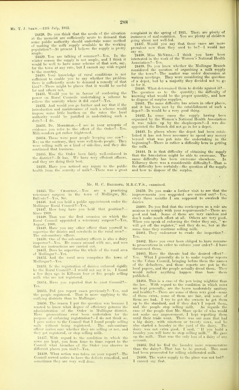 Mr. T. J. SUAW.—July, 1912. 24428. Do you think that the needs of the situation at the moment are sufficiently acute to demand that some public authority should undertake some method of making the milk supply available to the working population?—At present I believe the supply is pretty ample. t i.i 24429. You are talking of summer?—Yes. in the winter season the supply is not ample, and I think it would be well to have some scheme of that sort, say, for the town at any rate, but I cannot say with regard to the country. 24430. Your knowledge of rural conditions is not sufficient to enable you to say whether the problem there is sufficiently acute to demand a remedy of that kind? There might be places that it would be useful for and others not. 24431. Would you be in favour of conferring the power on Rural' Councils undertaking a scheme to relieve the scarcity where it did exist?—Yes. 24432. And would you go further and say that if the introduction and maintenance of such a scheme would impose some little burthen on the rates the local authority would be justified in undertaking such a duty?—I do. 24433. Dr. Moorhead.—I sec in your synopsis of evidence you refer to the effect of the Order?—Yes. Milk-vendors got rather frightened. 24434. These were poor people keeping one cow?— No; on the contrary, they were well-to-do people. They were selling milk as a kind of side-line, and they dis- continued that business. 24435. Has the Order been fairly well-enforced in the district?—It has. We have very efficient officers, and they are doing their best. 24436. Have you noticed any injury to the public health from the scarcity of milk?—There was a great complaint in the spring of 1911. There are plenty of instances of mal-nutrition. You see plenty of children going about not well-fed. 24437. Would you say that these cases are more prevalent now than they used to be?—I would not say so. 24438. Miss McNeill.—I think you have been interested in the work of the Women's National Health Association ?—Y'es. 24439. Do you know whether the MuUingar Branch considered the question of organising a milk supply for the town?—The matter was under discussion at various meetings. They were considering the question of a depot, but by a majority they decided not to go in for it. 24440. What determined them to decide against it?— The question as to the quantity; the difficulty of knowing what would be the proper quantity, and how to dispose of surplus supplies. 24441. The same difficulty has arisen in other places,, and it has been met by the establishment of such a depot?—It would be a very good thing. 24442. In some cases the supply having been organised by the Women's National Health Association- it was taken up by the shopkeepers?—I was dis- ai^pointed the Branch did not go iu for a depot. 24443. In places where the depot had been estab- lished it has not been necessary to spend any money beyond what was put into the undertaking iu the beginning?—There is rather a difficulty here in getting the milk. 24444. It is that difficulty of obtaining the supply that the Association might be able to overcome. The same difficulty has been overcome elsewhere. In Killarney there was a considerable difficulty?—That is the difficulty here certainly—the question of the supply and how to dispose of the surplus. Mr. H. C. B.\LLESTY, M 24445. The Chairman.—You are a practising veterinary surgeon in the town of MuUingar, Mr. Ballesty?—Yes, Sir. 24446. And you hold a public appointment under the IMullingar Rural Council?—Yes. 24447. How long have you held that position?—■ Since 1909. 24448. That was the first occasion on which the Rural Council appointed a veterinary surgeon?—Yes, August, 1909. 24449. Have you any other officer than yourself to supervise the dairies and cowsheds in the rural area?— The sub-sanitary officer. 24450. One of the svib-sanitary officers is also a dairj' inspector?—Yes. He comes around with me, and sees that my instructions are carried out. 24451. Does he supervise the whole of the rural area of MuUingar?—Y'es. 24452. And the rural area comprises the town of MuUingar ?—Yes. 24453. Is the registration of dairies enforced rigidly by the Rural Council?—I would not say it is. I found a few days ago in Killucan four or five people selling milk who are not registered. 24454. Have you reported that to your Council?— Yes. 24455. Did you report cases previously?—Yes, and the people registered. That is more applying to the outlying districts than to MuUingar. 24456. The reason I put the question was because I wanted to know what degree of efficiency governs the administration of the Order in ]Mullingar district. Have prosecutions ever been undertaken for the purpose of enforcing registration?—I do not think so. I gave notice to the Council that I found people selling milk ^yithout being registered. The sub-sanitary officer makes sure whether they are selling or not, and they get registered, or stop seUing milk. 24457. With regard to the condition in which the cows are kept, you from time to time report to the Council what breaches of the Order you observe in different places you visit?—Yes. 24458. What action was taken on your report?—The Council served notice to have the defects remedied, and sometimes they are very well done. R.C.V.S., examined. 24459. Do you make a further visit to see that the improvements you suggested are carried out?—Yes,, every three months I am supposed to overlook the- dairies. 24460. Do you find that the cowkeepers as a rule aro anxious to comply with your requirements?—There are good and bad. Some of them are very careless and don't make much effort at all. Others are very good.. When you speak of enforcing the Order they say,  wo will get oft the register, and they do so, but at the same time they continue selling milk. 24461. They endeavour to evade the inspection?— Yes. 24462. Have you ever been obliged to have recourse to prosecutions in order to enforce your order?—I have- threatened them. 24463. Have the threats had the desired effect?— Y'es. What I generally do is to make regular reports to the Urban Council, bringing before them the names of the defaulters, and these reports are put in the local papers, and the people actually dread them. They woukl rather anything happen than have them published. 24464. This is a case of the pen being mightier than the la\^'. With regard to the condition in which cows, are kept generally, are the byres moderately sanitary and healthy?—There are some of them very good—some of them extra, some of them are fair, and some of them are bad. I try to get the owners to get them up to the standard, and if they don't I report them,, and the people stop selling milk. As regards the case of the people that Mr. Sha^^• spoke of who would not make any improvement, I kept reporting them until their trade went. There was one man that had a big dairy, with nineteen or t^\'ent3' cows, and he also started a laundry in the yard of the dairy. The dairy was not extra good. I said,  If you build a laundry you will have to stop selling milk. He gave- up the milk. That was the only loss of a dairy of any account. 24465. Did he find the laundry more remunerative than the dairy?—That has to be proved. This man had been prosecuted for selling adulterated milk. 24466. The water supply to the place was not bad?- I cannot say that.