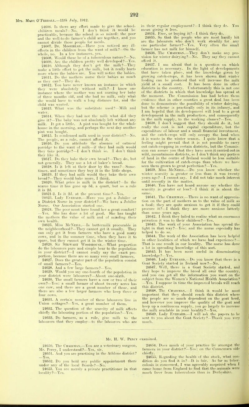 Mrs. M\RY O'Ferrall.—llf/t July, 1912. 24606. Is there any effort made to give the school- children meals?—No. I don't think it would be practicable, because the school is ^o mixed; the poor and the well-to-do farmer's child are together, and you cannot divide those people for meals. 24607. Dr. Moorhead.—Have you noticed any ill- efiects in the children from the want of milk?—On the whole, no. In a few instances, yes. 24608. Would these be of a tuberculous nature?—No. 24609. Are the children pretty well developed?—Yes. 24610. Although they don't'get the milk?—They make a little effort to get the milk, but it really hurts more where the babies are. You will notice the babies. 24611. Do the mothers nurse their babies as much as they can?—They do. 24612. You have never known an instance in which they were absolutely without milk?—I know one instance where the mother was not nursing her baby of three months old, and she had no milk, only what she would have to walk a long distance for, and the child was wasted. 24613. What was the substitute used?—Milk and water. 24614. When they had not the milk what did they give it?—The baby was not absolutely left without any milk. It got a little. A pint was bought for the whole house in the morning, and perhaps the next day another pint was bought. 24615. Is condensed milk used in your district?—No. The people, as a rule, cannot afford it. 24616. Do you attribute the absence of oatmeal porridge to the want of milk—if they had milk would they take porridge?—I don't think so. I don't think they like it. 24617. Do they bake their own bread?—They do, but not generally. They use a lot of baker's bread. 24618. Is it left at their door by the vans?—Some- times, and sometimes they buy it in the little shops. 24619. If they had milk would they bake their own bread?—They would bake moi'e, I think. 24620. What price is milk in the district?—In the scarce time it has gone up 3d. a quart, but as a rule it is 2d. 24621-2. Is it 2d. at the present time?—Yes. 24623. Lady Eveeaiid.—Have you got a Jubilee or a District Nurse in your district?—We have a Jubilee Nurse. Our Association started one. 24624. The poor must have found her a great comfort? —Yes. She has done a lot of good. She has taught the mothers the value of milk and of minding their own health. 24625. Miss McNeill.—Is buttermilk procurable in the neighbourhood?—They cannot get it usually. They can only get it from farmers who have a good many cows, and in the summer time, when they have it to spare, but they cannot get it in the winter time. 24626. Sir Stewart Woodhouse.—What proportion do the labourers pure and simple bear to the population in your district?—I cannot really say the exact pro- portion, because there are so many very small farmers. 24627. Does the greater part of the population consist of small farmers?—Yes. 24628. And a few large farmers?—Y'es. 24629. Would you say one-fourth of the population in your district were labourers?—About one-sixth. 24630. The small farmers have a cow or two of their own?—Yes; a small farmer of about twenty acres has one cow, and there are a great number of those, and there are also a few larger farmers who keep three or four cows. 24681. A certain number of these labourers live in Union cottages?—Y'es, a great number of them. 246.32. The question of the scarcity of milk affects chiefly the labouring portion of the population?—Yes. 24633. Do farmers, as a rule, give milk to the labourers that they employ—to the labourers who are in their regular employment?—I think they do. You mean giving it free. 24634. Free, or buying it?—I think they do. 24635. So that the people who are most hardly hit are the labourers who don't work steadily for any one particular farmer?—Yes. Very often the small farmer has not milk for himself. 24636. The Chairman.—They don't make any pro- vision for winter dairying?—No. They say they cannot afford it. 24637. I am afraid that is a question on which education is necessary. In the light of developments that have taken place, and the knowledge given by growing catch-crops, it has been shown that winter feeding can be produced that will increase the milk yield at a small cost. It has been done in other districts in the country. Unfortunately this is not one of the districts in which that knowledge has spread at the moment. The Commission has had before them evidence that in other counties a great deal has been done to demonstrate the possibility of winter dairying, but the scheme is practically only in its infancy, and I am hopeful that its development will lead to a great development in the milk production, and consequently in the milk supply, to the working classes?—Yes. 24638. I don't suggest that they should do it, but really the cost is not capital expenditiu'e, but the expenditure of labour and a small financial investment, and the catch-crops will only occupy the land when it is waste in the winter season. I quite know that a feeling might prevail that it is not possible to carry out catch-cropping in certain districts, but the Commis- sion can assure you that they have seen it carried out in wild, mountainous districts, so I don't think any portion of land in the centre of Ireland would be less suitable for the cultivation of catch-crops than where we have seen them grown to great perfection?—Yes. 24639. Miss McNeill.—Do you know whether the winter scarcity is greater or less than it was twenty years ago?—I cannot say. I did not take much interest until recently in the matter. 24640. You have not heard anyone say whether the scarcity is greater or less?—I think it is about the same. 24641. The Chairman.—There is no want of apprecia- tion on the part of mothers as to the value of milk as a food; they are quite anxious to get it if they could procure it?—I think they are more anxious latterly than some years ago. 24642. I think they failed to realise what an enormous privation it was to their children?—Yes. 24643. The work of your Association has spread the light in that way?—Yes; and the nurse especially has helped to do so. 24644. The work of the Association has been helpful in other localities of which we have had experience?— That is one result in our locality. The nurse has done a lot in spreading knowledge of this sort. 24645. It has been most useful in disseminating tvledo -Yes. 24646. Lady Everard.—Do you know that there is a Goat Society started in Ireland now?—No. 24647. Well, there is a Goat Society started, and they hope to improve the breed all over the country, and you can get all the information you want on the subject from the Women's National Health Association? —Yes. I suppose in time the improved breeds will reach this district. 24648. The Chairman.—I think it would be most important that they should reach this district where the people are so much dependent on the goat herd, and hov ever you impi'ove the quality of the goat and keep up a continuous supply, you go largely to increase the milk available in your locality?—Yes. 24649. Lady Everard.—I will ask the papers to be sent to you about the Goat Society?—Thank you very much. Mr. H. W. Percy examined. 24650. The Chairman.—You are a veterinary surgeon, Mr. Percy, I understand?—Yes, sir. 24651. And you are practising in the Athlone district? —Yes. 24652. Do you hold any public appointment there tmder any of the local Boards?—No. 24653. You are merely a private practitioner in that localitv?—Y''es. 24654. Does much of your practice lie amongst the farmers in vour district?—Yes: on the Connemara side chiefly. 24655. Regarding the health of the stock, what con- dition do you find it in?—It is fair. As far as tuber- culosis is concerned, I was agi-eeably surprised when I came home from England to find that the. animals were much freer from tuberculosis than in Derbyshire.