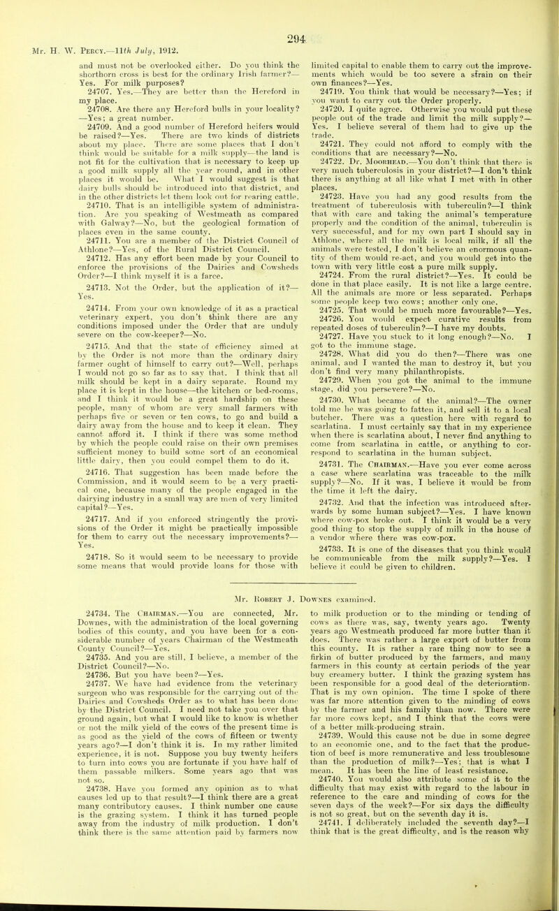 Mr. H. W. Percy.—IK^i July, 1912. and must not be overlooked either. Do you think the shorthorn cross is best for the ordinary Irish farmer?— Yes. For milk purposes? 24707. Yes.—They are better than tlie Hereford in my place. 24708. Are there any Hereford bulls in your locality? —Yes; a great number. 24709. And a good number of Hereford heifers would be raised?—Yes. There are two kinds of districts about my place. There are some places that I don't think would be suitable for a milk supply—the land is not fit for the cultivation that is necessary to keep up a good milk supply all the year round, and in other places it would be. What I would suggest is that dairy bulls should be introduced into tliat district, and in the other districts let them look out foi' rearing cattle. 24710. That is an intelligible system of administra- tion. Are you speaking of Westmeath as compared with Galway?—No, but the geological formation of places even in the same county. 24711. You are a member of the District Council of Athlone?—Yes, of the Rural District Council. 24712. Has any effort been made by your Council to enforce the provisions of the Dairies and Cowsheds Order?—I think myself it is a farce. 24713. Not the Order, but the application of it?— Yes. 24714. From your own knowledge of it as a practical veterinary expert, you don't think there are any conditions imposed under the Order that are unduly severe on the cow-keeper?—No. 24715. And that the state of efficiency aimed at by the Order is not more than the ordinary dairy farmer ought of himself to carry out?—Well, perhaps I would not go so far as to say that. I think that all milk should be kept in a dairy separate. Round my place it is kept in the house—the kitchen or bed-rooms, and I think it would be a great hardship on these people, many of whom are very small farmers with perhaps five or seven or ten cows, to go and build a dairy away from the house and to keep it clean. They cannot afford it. I think if there was some method by which the people could raise on their own premises suSicient money to build some sort of an economical little dairy, then you could compel them to do it. 24716. That suggestion has been made before the Commission, and it would seem to be a very practi- cal one, because many of the people engaged in the dairying industry in a small way are men of very limited capital ?—Yes. 24717. And if you enforced stringently the provi- sions of the Order it might be practically impossible for them to carry out the necessary improvements?— Yes. 24718. So it would seem to be necessary to provide some means that would provide loans for those with limited capital to enable them to carry out the improve- ments which would be too severe a strain on their own finances?—Yes. 24719. You think that would be necessary?—Yes; if you want to carry out the Order properly. 24720. I quite agree. Otherwise you would put these people out of the trade and limit the milk supply?— Yes. I believe sevei-al of them had io give up the trade. 24721. They could not afford to comply with the conditions that are necessary?—No. 24722. Dr. Moohhead.—You don't think that there is very much tuberculosis in your district?—I don't think there is anything at all like what I met with in other places. 24723. Have you had any good results from the treatment of tuberculosis with tuberculin?—I think that with care and taking the animal's temperature properly and the condition of the animal, tuberculin is very successful, and for my own part I should say in Athlone, where all the milk is local milk, if all the animals were tested, I don't believe an enormous quan- tity of them would re-act, and you would get into the town with very little cost a pure milk supply. 24724. From the rural district?—Yes. It could be done in that place easily. It is not like a large centre. All the animals are more or less separated. Perhaps some people keep two cows; another only one. 24725. That would be much more favourable?—Yes. 24726. You would expect curative results from repeated doses of tuberculin?—I have my doubts. 24727. Have you stuck to it long enough?—No. I got to tlie immune stage. 24728. What did you do then?—There was one animal, and I wanted the man to destroy it, but you don't find very many philanthropists. 24720. When you got the animal to the immune stage, did you persevere?—No. 24730. What became of the animal?—The owner told me he was going to fatten it, and sell it to a local butcher. There was a question here with regard to scarlatina. I must certainly say that in my experience when there is scarlatina about, I never find anything to come from scarlatina in cattle, or anything to cor- respond to scarlatina in the human subject. 24731. The Chairman.—Have you ever come across a ease where scarlatina was traceable to the milk supply?—No. If it was, I believe it would be from the time it left the dair}'. 247.32. And that the infection was introduced after- wards by some human subject?—Yes. I have known where cow-pox broke out. I think it would be a very good thing to stop the supply of milk in the house of a vendor where there was cow-pox. 24733. It is one of the diseases that you think would be communicable from the milk supply?—Yes. I believe it could be given to children. Mr. lloBERT J. Dow.NES examined. 24734. The Chairman.—You are connected, Mr. Downes, M'ith the administration of the local governing bodies of this county, and you have been for a con- siderable number of years Chairman of the Westmeath County Council?—Yes. 24735. And you are still, I believe, a member of the District Council?—No. 24736. But you have been?—Yes. 24737. We have had evidence from the veterinary surgeon who was responsible for the carrying out of the Dairies and Cowsheds Order as to what has been done by the District Council. I need not take you over that ground again, but what I would like to know is whether or not the milk yield of the cows of the present time is as good as the yield of the cows of fifteen or twenty years ago?—I don't think it is. In my rather limited experience, it is not. Suppose you buy twenty heifers to turn into cows you are fortunate if you have half of them passable milkers. Some years ago that was not so. 24738. Have you formed any opinion as to what causes led up to that result?—I think there are a great many contributory causes. I think number one cause is the grazing system. I think it has turned people away from the industry of milk production. I don't think there is the same attention paid by farmers now to milk production or to the minding or tending of cows as there was, say, twenty years ago. Twenty years ago Westmeath produced far more butter than it does. There was rather a large export of butter from this county. It is rather a rare thing now to see a firkin of butter produced by the farmers, and many farmers in this county at certain periods of the year buy creamery butter. I think the grazing system has been responsible for a good deal of the deterioration. That is my own opinion. The time I spoke of there was far more attention given to the minding of cows by the farmer and his family than now. There were far more cows kept, and I think that the cows were of a better milk-producing strain. 24739. Would this cause not be due in some degree to an economic one, and to the fact that the produc- tion of beef is more remunerative and less troublesome than the production of milk?—-Yes'; that is what I mean. It has been the line of least resistance. 24740. You would also attribute some of it to the difficulty that may exist with regard to the labour in reference to the care and minding of cows for the seven days of the week?—For six days the difficulty is not so great, but on the seventh day it is. 24741. I deliberately included the seventh day?—I think that is the great difficulty, and is the reason why