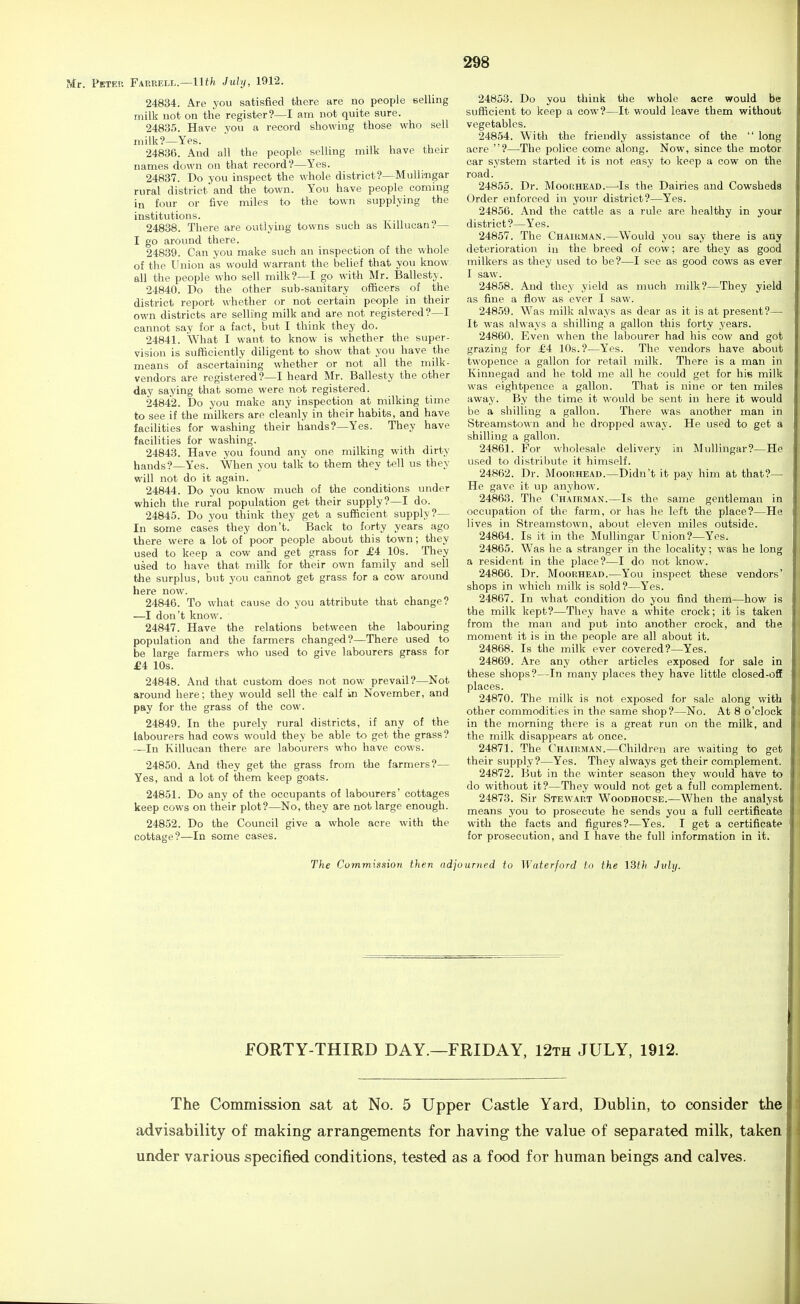 Peter Farrell.—llth July, 1912. 24834. Are you satisfied there are no people selling milk not on the register?—I am not quite sure. 24835. Have you a record showing those who sell milk?—Yes. ' . 24836. And all the people selling milk have then- names down on that record?—Yes. 24837. Do you inspect the whole district?—Mullimgar rural district'and the town. You have people commg in four or five miles to the town supplying the institutions. 24838. There are outlying towns such as Killuean?— I go around there. 24839. Can you make such an inspection o£ the whole of the Union as would warrant the belief that you know all the people who sell milk?—I go with Mr. Ballesty. 24840. Do the other sub-sanitary officers of the district report whether or not certain people in their own districts are selling milk and are not registered?—I cannot say for a fact, but I think they do. 24841. What I want to know is whether the super- vision is sufficiently diligent to show that you have the means of ascertaining whether or not all the milk- vendors are registered?—I heard Mr. Ballesty the other day saying that some were not registered. 24842. Do you make any inspection at milking time to see if the milkers are cleanly in their habits, and have facilities for washing their hands?—Yes. They have facilities for washing. 24843. Have you found any one milking with dirty hands?—Yes. When you talk to them they tell us they will not do it again. 24844. Do you know much of the conditions under which the rural population get their supply?—I do. 24845. Do you think they get a sufficient supply?— In some cases they don't. Back to forty years ago there were a lot of poor people about this town; they used to keep a cow and get grass for £4 10s. They used to have that milk for their own family and sell tJie surplus, but you cannot get grass for a cow around here now. 24846. To what cause do you attribute that change? —I don't know. 24847. Have the relations between the labouring population and the farmers changed?—There used to be large farmers who used to give labourers grass for £4 10s. 24848. And that custom does not now prevail?—Not around here; they would sell the calf in November, and pay for the grass of the cow. 24849. In the purely rural districts, if any of the labourers had cows would they be able to get the grass? —In Killuean there are labourers who have cows. 24850. And they get the grass from the farmers?— Yes, and a lot of them keep goats. 24851. Do any of the occupants of labourers' cottages keep cows on their plot?—^No, they are not large enough. 24852. Do the Council give a whole acre with the cottage?—In some cases. 24853. Do you think the whole acre would be sufficient to keep a cow?—It would leave them without vegetables. 24854. With the friendly assistance of the  long acre ?—The police come along. Now, since the motor car system started it is not easy to keep a cow on the road. 24855. Dr. Moor.HEAD.—'Is the Dairies and Cowsheds Order enforced in your district?—Yes. 24856. And the cattle as a rule are healthy in your district?—Yes. 24857. The Chairman.—Would you say there is any deterioration in the breed of cow; are they as good milkers as they used to be?—I see as good cows as ever I saw. 24858. And they yield as much milk?—They yield as fine a flow as ever I saw. 248.59. Was milk always as dear as it is at present?— It was always a shilling a gallon this forty years. 24860. Even when the labourer had his cow and got grazing for £4 10s.?—Yes. The vendors have about iiwopence a gallon for retail milk. There is a man in Kinnegad and he told me all he could get for his milk was eightpence a gallon. That is nine or ten miles away. By the time it would be sent in here it would be a shilling a gallon. There was another man in Streamstown and he dropped away. He used to get a shilling a gallon. 24861. For wholesale delivery in Mullingar?—He used to distrilnite it himself. 24862. Dr. Mooehead.—Didn't it pay him at that?— He gave it up anyhow. 24863. The Chairman.—Is the same gentleman in occupation of the farm, or has he left the place?—He lives in Streamstown, about eleven miles outside. 24864. Is it in the Mullingar Union?—Yes. 24865. Was he a stranger in the locality; was he long a resident in the place?—I do not know. 24866. Dr. Moorhead.—You inspect these vendors' shops in which milk is sold?—Yes. 24867. In what condition do you find thern—how is the milk kept?—They have a white crock; it is taken from the man and put into another crock, and the moment it is in the people are all about it. 24868. Is the milk ever covered?—Yes. 24869. Are any other articles exposed for sale in these shops?—In many places they have little closed-off places. 24870. The milk is not exposed for sale along with other commodities in the same shop?—No. At 8 o'clock in the morning there is a great run on the milk, and the milk disappears at once. 24871. The Chairman.—Children are waiting to get their supply?—Yes. They always get their complement. 24872. But in the winter season they would have to do without it?—They would not get a full complement. 24873. Sir Stewart Woodhouse.—When the analyst means you to prosecute he sends you a full certificate with the facts and figures?—Yes. I get a certificate for prosecution, and I have the full information in it. The Cummission then adjourned to Waterford to the ISth .July. FORTY-THIRD DAY.—FRIDAY, 12th JULY, 1912. The Commission sat at No. 5 Upper Castle Yard, Dublin, to consider the advisability of making arrangements for having the value of separated milk, taken under various specified conditions, tested as a food for human beings and calves.