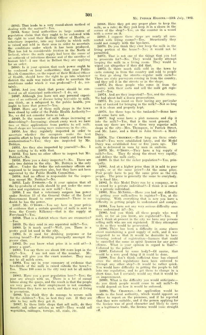 Mr. Patuick Higgins.—13tfe July, 1.'912. •24943. That leads to a very round-about method of dealing with the matter?—Yes. 24944. Some local authorities in large centres ot population claim that they ought to be endowed with the right to send their Medical Officer of Health, or veterinary inspector, into any locality m which milk is raised and sold in their area in order to ascertain the conditions under which it has been produced. That has led to considerable friction in the North of Ireland, when- the milli supply had been the cause of an outbreak of infectious disease and of the sacrifice of human life?—I saw that in Belfast they are applying for an order. 24945. Is it your opinion that such power ought to be conferred on local authorities; that your Public Health Committee, on the report of their Medical Officer of Health, should have the right to go into whatever district the milk was raised in order to ascertain the conditions under which it was produced?—I do, cer- tainly. 24946. And you think that power should be con- ferred on all municipal authorities?—I do, sir. 24947. Although you have not any personal experi- ence of an outbreak of disease being traceable to milk, you think, as a safeguard to the public health, you ought to have that power?—Yes. 24948. Have any of these milk shops in the town been closed by order of the Public Health Authority?— No, we did not consider them so bad. 24949. Is the number of milk shops increasing or diminishing?—Increasing; almost every week we have two or three applications from parties to sell milk. SnuiU shops are becoming more numerous in the city. 24950. Are they regularly inspected in order to ascertain whether the occupiers make the best possible effort to keep their shops cleanly and free from ■contamination?—Yes; they are inspected by Mr. Dobbyn. 24951. Are they also inspected by yourself?—No. I have nothing to do with that. 24952. You have no other officer to inspect but Mr. Dobbyn?—No. 24953. Have you a dairy inspector?—No. There are only two dairies in the city. Mr. Dobbyn is the only ■officer. Under the Order the sub-sanitary officers are supposed to be inspectors also, but they have not been -appointed by the Public Health Committee. 24954. And no officer is responsible for the inspec- tion except Mr. Dobbyn?—No. 24955. Lady Everard.—Is it your opinion that all the by-products of milk should be put under the same rules and regulations as new milk?—Yes. 24956. I see that a veterinary surgeon has power under Section 13 of the General Order of the Local Government Board to enter premises?—There is no doubt he has the power. 24957. Mr. O'Brien.—You say here in your precis of evidence that a certain quantity of milk is sent in from the County Kilkenny—that is the supply at Ferrybank ?—Yes. 24958. That is a district where there are creameries? —Yes. 24959. Do they send in any separated milk?—Yes. 24960. Is it much used?—Well, yes. There is a pretty good lot used in the city. 24961. Is it used for drinking purposes or for making bread?—For drinking principally amongst the poorer class. 24962. Do you know what price it is sold at?—A penny a quart. 24963. You say there are about 100 cows kept in the city?—Yes. I am not sure of the number. Mr. Dobbyn will give you the exact number. They may not be all milch cows. 24964. You say in your summary of evidence that two-thirds of the milk is raised outside the town?— Yes. These 100 cows in the city may not be all milch cows. 24965. Have you a poor population here?—Yes; the poor are always with us. There is a lot of casual labour along the quays, and the result is that the people are very poor, as their employment is not constant. Sometimes they have no work, and their way of living is precarious. 24966. You think they do manage to secure milk for tlie children?—Yes, as best they can. If they are able to buy milk they get it. 24967. In these little shops that sell milk, do they mostly sell other articles as well?—They would sell vegetables, cabbages, turnips, oil, coals, etc. 24968. Have they got any proper place to keep the milk, as a rule; do they just keep it in a churn in the corner of the shop?—Yes, on the counter in a vessel with a cover on it. 2496U. 1 suppose these shops are nearly all con- nected with living rooms?—Yes. Structurally they could not comply with the bye-laws. 24970. Do you think they ever keep the milk in the living portion of the house?—No; it would not be permitted. 24971. That is not one of the things that you had to prosecute for?—No. They would hardly attempt keeping the milk iu a living room. They would be wiped out altogether if they did that. 24972. Is there much milk sold in the town by carts coming in from the country and sold to people ns they go along the streets—regular milk carts?— There are sixty purveyors coming in from the country, and they sell it in the streets or in the shops. 24973. Do these people who come in from the country with their carts and sell the milk get regis- tered?—Yes. 24974. And are they inspected?—Yes, and the churns. We had about half a dozen prosecutions. 24975. Do you insist on their having any particular form of tankard for bringing in the milk?—Not so long as it is clean and properly kept. 24976. Are there tops to the tankards?—Some have and some have not. 24977. Anjl some have a pint measure and dip it into the milk?—Yes, that is the most general. I must say there are two or three very superior milk shops in the city—Mrs. Thompson, in Patrick Street, and Mr. Lane, and a third in John Street—a Model Dairy. 24978. The Chairman.—How long are these estab- lished?—Two were established lately, and the Model Dairy was established four or five years ago. The milk is delivered in vans by men in uniform. 24979. Mr. O'Brien.—They have a big supply of milk?—Yes. They fly along the street very rapidly, and deliver the milk early. 24980. Is that for the richer population?—Yes, prin- cipally. 24981. And at a higher price than it ia sold to poor people, or at the same price?—At the same price. Poor people have to pay tlie same price as the rich people. The price is generally the same to everybody. It is fixed like. 24982. Is this Model Dairy run by a company, or is it owned by a private individual?—I think it is owned l)y a private individual. ' 24983. Miss McNeill.—Have you had any difficulty in getting your milk-sellcrs to register?—Yes, at the l)fginning. With everything that is new you have a (lifiiculty in getting people to understand and comply. 24984. You have not any very serious difficulty once they understand it?—No. 24985. And you think all these people who vend milk, as far as you know, are registered?—Yes. I don't think at present in the city we have any persons selling milk who are not registered. If they attempted lo do so they would be prosecuted. 24986. There has been a difficulty in some places about maintaining a good supply of milk, and it was suggested to us that it would be desirable to have licensing instead of registration—licences that could 1)0 cancelled the same as spirit licences for any grave offence. What is your opinion in regard tc that?—■ l''.iiforced by the police? 24987. Enforced by some body?—Of course, that would be a very good thing if it could be done. 24988. You don't think sufficient time has elapsed since the strict regulations have been enforced to attempt any other step?—It would be rather quick. You would have difficulty in getting the people to fall into one regulation, and to get them to change in a short time, but I certainly would say that it would be i\n improvement. 24989. What is the difficulty you would anticipate— do you think people would cease to sell milk?—It would depend on how it would be enforced. 24990. The Chairman.—An application would be made to the local authority, which would appoint an officer to report on the premises, and if he reported that they were suitable, and if the person applying for tlie licence was of good character and likely to carry on a legitimate trade, the licence would issue straight off.