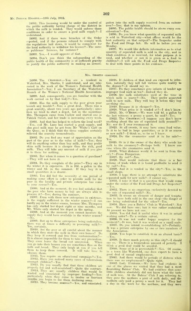 Mr. Patikc'k Higgins.—ISi/i July, 1912. 24991. This licensing would be under the control of the public authority having charge of the district in which the milk is vended. They would enforce these conditions in order to ensure a good milk supply?—I understand. 24992. And if there were breaches of the Order reported, and if the persons refused to comply with the regulations lai'd down, it would be competent for the local authority to withdraw his licence?—The same as publicans' licences, for instance? 24993. Yes.—I would approve of that. 24994. Don't you think the safeguarding of the public health of the community is of sufficient gravity to justify the public authority in making an investi- 302 gation into the milk supply received from an outsidR area?—Yes; that is my opinion. 24995. The public health should be above every con- sideration ?—Yes. 24996. Do you know what quantity of separated milk is sold in Waterford city—what officer would be the best authority on that subject?—The Inspector under the Food and Drugs Act. He will be before you on Monday. 24997. We would like definite information as to what quantity of separated milk is sold in the city, and in what condition it is received, for what purpose it is used, and whether or not it is given as a food to children?—I will ask the Food and Drugs Inspector to deal with these points in his evidence. Mrs. Shortis examined. 24998. The Chairman.—You are a resident in Waterford, Mrs. Shortis, I understand, and are inte- rested in the work of the Women's National Health Association?—Yes; I am Secretary of the Waterford Branch of the Women's National Health Association. 24999. And, consequently, you are familiar with the work carried on by that body?—Yes. 25000. Has the milk supply to the poor given your branch any trouble?—Yes; a great deal. There was a great scarcity, about two years ago particularly; since then we tried to start a depot, but in the meantime Mrs. Thompson came from Carlow and started one in Patrick Street, and her trade is increasing every week. 25001. And that has helped to relieve the local need? —Yes, and Mr. Lane has started a good supply, and also good milk may be got from Mr White's Cafe on the Quay, so I think that the three supplies certainly relieved the scarcity tremendously. 25002. Do you find any want of appreciation on the part of the poor as to the value of milk?—Yes; they will do anything rather than buy milk, and they prefer skim milk because it is cheaper than the rich, good milk. They will take any amount of milk if you give it to them for nothing. 25003. But when it comes to a question of purchase? —They will not have it. 25004. Do they complain of the price?—They say in the winter it is expensive. It is lOd. a gallon in the winter and 8d. in the summer. If they buy it in small quantities it is dearer. 25005. You did feel the necessity at one period of making some effort in order to provide milk for the poor in the locality and private enterprise has come to your rescue?-—Yes. 25006. And at the moment, do you feel satisfied that the poor who have money to buy are always able to procure it?—Yes; during the summer. 25007. Even with these new enterprises in existence, is the supply sufficient in the winter season?—I can hardly say in the winter season, because Mrs. Thompson has only started her depot eight or nine months, and Mr. White only started his depot in the spring. 25008. And at the moment you caimot measure the supply they would have available in the winter season? —No. 25009. But up to these enterprises being undertaken, there was at times a difficulty in procuring milk?— Yes, certainly. 25010. Are the poor at all careful about the manner in which they store the milk in their own homes? Do they keep it covered and free from contamination?— It IS almost impossible for them to take any precaution. They even leave the bread out uncovered. When you go into their houses you see sometimes flies on the milk and bread. They only laugh at you if you tell them to keep them covered. It will take time to educate them. 2.5011. You require an educational campaign?—Yes. 25012. Have you noticed many cases of tuberculosis amongst children?—Yes. 25013. Do you usually find that these children are ^^'o'kmJ well-nourished?—Quite the contrary. i5014. They are usually children that would be wasted and emaciated by improper feeding?—Yes• particularly when they come to twelve or fonrfAPn - , they come to twelve or fourteen 'osn,r ^'n^ *° ^^'^ ^^^ declining away. -Wlo. Ihey become anaemic?—Yes, and emaciated. 25016. If children of that kind are exposed to infec- tion, naturally they will fall victims quite readily to the disease?—I should say so. 25017. Do they sometimes give infants of tender age improper food such as tea?—Indeed they do. 25018. Are milk substitutes used at the time in which milk is scarce?—No. They prefer separat-ed milk to new milk. They will buy it before they buy anything else. 25019. Because it is cheaper?—Yes. 25020. What price is it vended at?—I don't know. 25021. Mr. O'Brien.—We were told 4d. a gallon by the last witness; a penny a quart, he said?—Yes. 25022. The Chairman.—I suppose you don't know anything about the use of separated milk yourself?— No; nor do I ever recommend it. 25023. At all events, it may have some food value. Is it to be had in large quantities, or is it as scarce as new milk?—I think so, so far as I know. 25024. Do the creameries send it in for sale?— Yes. 25025. Or is it the owner of the dairy who sends his milk to the creamerj'?—Perhaps both. I know one case where the creameries send it. 25026. What distance would it be sent in from the city?—From Dungarvan. 25027. By rail?—Yes. 25028. That would indicate that there is a fair volume of trade when it is found profitable to send it by rail ?—Yes. 25029. And it is vended in the city?—Yes, in the small shops. 25030. I hope there is no attempt to substitute the separated milk for new milk?—I cannot say. 25031. I take it that is a question that would come under the notice of the Food and Drugs Act Inspector? —Yes. 25032. There is no emporium exclusively devoted to the sale of separated milk?—No. 25033. It seems an element of danger and tempta- tion to have both sold in the one shop—the danger of one being substituted for the other?—Yes. 25034. Have you a Babies' Club in Waterford?—Not now. We did have one; but it was rather restricted. At present we have not one. 25035. You did find it useful when it was in actual working order?—To a certain extent. 25036. It was not under happy auspices for the moment?—It was, but it was worked on a small scale. 2.5037. Do you intend re-estabhshing it?—Probably. It was a private enterprise by one or two members of the Association. 25038. You hope to establish it on an altered basis? —Yes. 25039. Is there much poverty in this city?—I should say so. There is a tremendous amount of poverty. I think a good deal could be avoided. 25040. Some of it is preventable?—Yes. Of course, in a town like Waterford, one does expect to have a good deal of casual employment. 25041. And there would be periods of distress when there was no employment?—Quite right. 25042. Lady EvEiiAED.—We have had evidence in one of the places we visited that they had a most flourishing Babies' Club. We had evidence that some little children absolutely did not know what the taste of milk was. At the Babies' Club I am referring to, they gave the mothers a pint of milk daily, and the mothers only paid a penny a week for it. ' They had a day in the week for the mothers, and they were