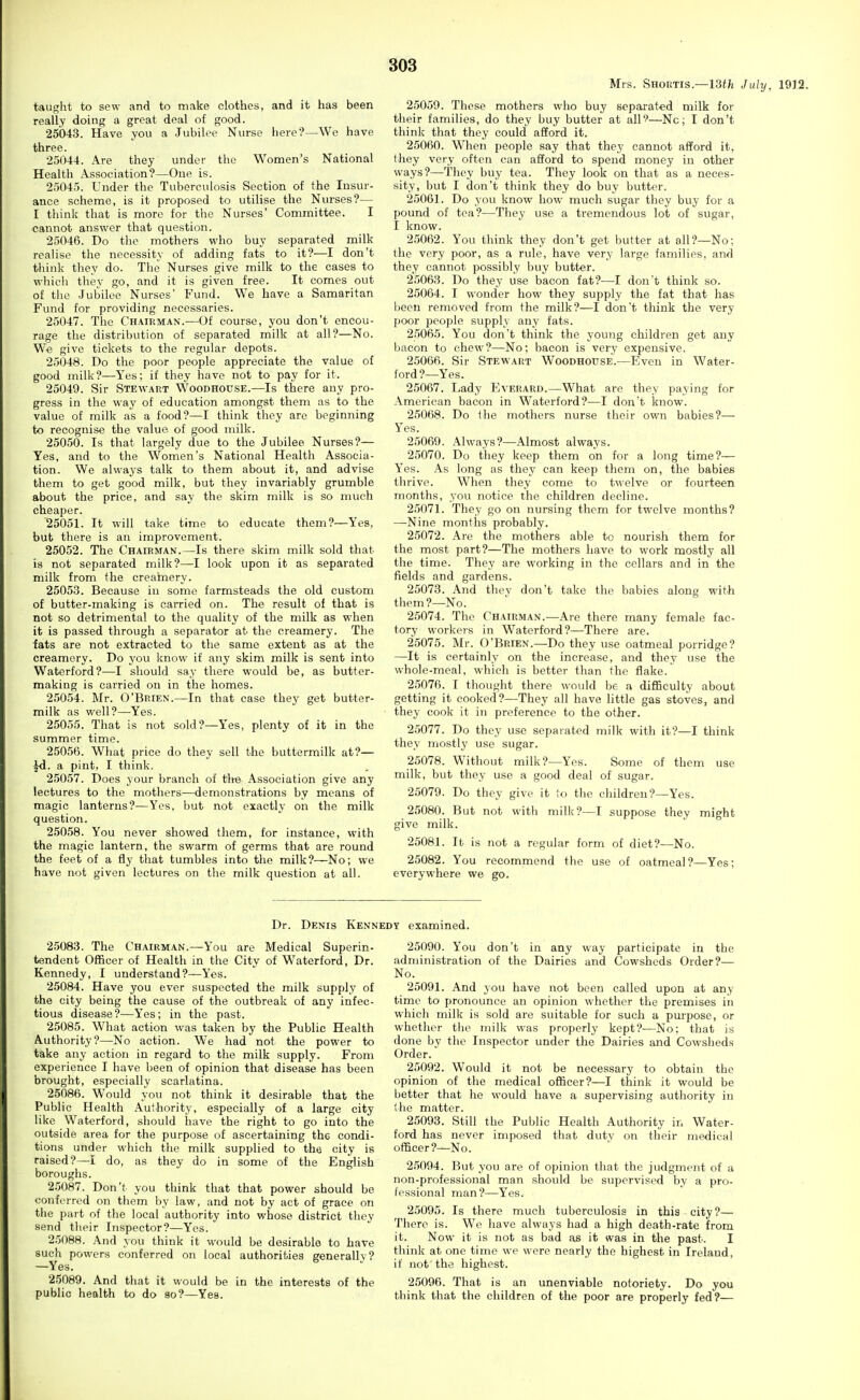 Mrs. Shoktis.—13<^i July, 1912. taught to sew and to make clothes, and it has been really doing a great deal of good. 25043. Have you a Jubilee Nurse here?—We have three. 25044. Are they under the Women's National Health Association?—One is. 25045. Under the Tuberculosis Section of the Insur- ance scheme, is it proposed to utilise the Nurses?— I think that is more for the Nurses' Committee. I cannot answer that question. 25046. Do the mothers who buy separated milk realise the necessity of adding fats to it?—I don't think they do. The Nurses give milk to the cases to whieli they go, and it is given free. It comes out of the Jubilee Nurses' Fund. We have a Samaritan Fund for providing necessaries. 25047. The Chairman.-—Of course, you don't encou- rage the distribution of separated milk at all?—No. We give tickets to the regular depots. 25048. Do the poor people appreciate the value of good milk?—Yes; if they have not to pay for it. 25049. Sir Stewart Woodhouse.—Is there any pro- gress in the way of education amongst them as to the value of milk as a food?—I think they arc beginning to recognise the value of good milk. 25050. Is that largely due to the Jubilee Nurses?— Yes, and to the Women's National Health Associa- tion. We always talk to them about it, and advise them to get good milk, but they invariably grumble about the price, and say the skim milk is so much cheaper. 25051. It will take time to educate them?—Yes, but there is an improvement. 25052. The Chairman.—Is there skim milk sold that- is not separated milk?—I look upon it as separated milk from the crearnery. 25053. Because in some farmsteads the old custom of butter-making is carried on. The result of that is not so detrimental to the quality of the milk as when it is passed through a separator at the creamery. The fats are not extracted to the same extent as at the creamery. Do j'ou know if any skim milk is sent into Waterford?—I should say there would be, as butter- making is carried on in the homes. 25054. Mr. O'Brien.—In that case they get butter- milk as well?—Yes. 25055. That is not sold?—Yes, plenty of it in the summer time. 25056. What price do they sell the buttermilk at?— a pint, I think. 25057. Does your branch of tlte Association give any lectures to the mothers—demonstrations by means of magic lanterns?—Yes, but not exactly on the milk question. 25058. You never showed them, for instance, with the magic lantern, the swarm of germs that are round the feet of a fly that tumbles into the milk?—No; we have not given lectures on the milk question at all. 25059. These mothers who buy separat-ed milk for their families, do they buy butter at all^—Nc; I don't think that they could afford it. 25060. When people say that they cannot afford it, they very often can afford to spend money in other ways?—They buy tea. They look on that as a neces- sity, but I don't think they do buy butter. 25061. Do you know how much sugar they buy for a pound of tea?—They use a tremendous lot of sugar, I know. 2.5062. You think they don't get butter at all?—No; the very poor, as a rule, have very large families, and they cannot possibly buy butter. 25063. Do they use bacon fat?—I don't think so. 25064. I wonder how they supply the fat that has been removed from the milk?—I don't think the very poor people supply any fats. 25065. You don't think the young children get any bacon to chew?—No; bacon is very expensive. 25066. Sir Stewart Woodhouse.—Even in Water- ford?—Yes. 25067. Lady Everard.—What are they paying for American bacon in Waterford?—I don't know. 25068. Do ilie mothers nurse their own babies?— Yes. 25069. Always?—Almost always. 25070. Do they keep them on for a long time?— Yes. As long as they can keep them on, the babies thrive. When they come to twelve or fourteen months, you notice the children decline. 25071. They go on nursing them for twelve months? —Nine months probably. 25072. Are the mothers able to nourish them for the most part?—The mothers have to work mostly all the time. They are working in the cellars and in the fields and gardens. 25073. And thev don't take the babies along with them?—No. 25074. The Chairman.—Are there many female fac- tory workers in Waterford?—There are. 25075. Mr. O'Brien.—Do they use oatmeal porridge? —It is certainly on the increase, and they use the whole-meal, which is better than the flake. 25076. I thought there would be a difiBculty about getting it cooked?—They all have little gas stoves, and they cook it in preference to the other. 25077. Do they use separated milk with it?—I think they mostly use sugar. 25078. Without milk?—Yes. Some of them use milk, but they use a good deal of sugar. 25079. Do they give it to the children?—Yes. 25080. But not with milk?—I suppose they might give milk. 25081. It is not a regular form of diet?—No. 25082. You recommend the use of oatmeal?—Yes; everywhere we go. Dr. Denis Kennedy examined. 25083. The Chairman.—You are Medical Superin- tendent Officer of Health in the City of Waterford, Dr. Kennedy, I understand?—Yes. 25084. Have you ever suspected the milk supply of the city being the cause of the outbreak of any infec- tious disease?—Yes; in the past. 25085. What action was taken by the Public Health Authority?—No action. We had not the power to take any action in regard to the milk supply. From experience I have been of opinion that disease has been brought, especially scarlatina. 25086. Would you not think it desirable that the Public Health Authority, especially of a large city like Waterford, should have the right to go into the outside area for the purpose of ascertaining the condi- tions under which the milk supplied to the city is raised?—I do, as they do in some of the English boroughs. 2.5087. Don't you think that that power should be conferred on tliem by law, and not by act of grace on the part of the local authority into whose district they send their Inspector?—Yes. 25088. And you think it would be desirable to have such powers conferred on local authorities generally? —Yes. 25089. And that it would be in the interests of the public health to do so?—Yes. 25090. You don't in any way participate in the administration of the Dairies and Cowsheds Order?— No. 25091. And you have not been called upon at any time to pronounce an opinion whether the premises in which milk is sold are suitable for such a purpose, or whether the milk was properly kept?—No; that is done by the Inspector under the Dairies and Cowsheds Order. 25092. Would it not be necessary to obtain the opinion of the medical officer?—I think it would be better that he would have a supervising authority in the matter. 25093. Still the Public Health Authority in Water- ford has never imposed that duty on their medical officer?—No. 2.5094. But you are of opinion that the judgment of a non-professional man should be supervised by a pro- fessional man?—Yes. 25095. Is there much tuberculosis in this city?— There is. We have always had a high death-rate from it. Now it is not as bad as it was in the past. I think at one time we were nearly the highest in Ireland, if not the highest. 25096. That is an unenviable notoriety. Do you think that the children of the poor are properly fed?—