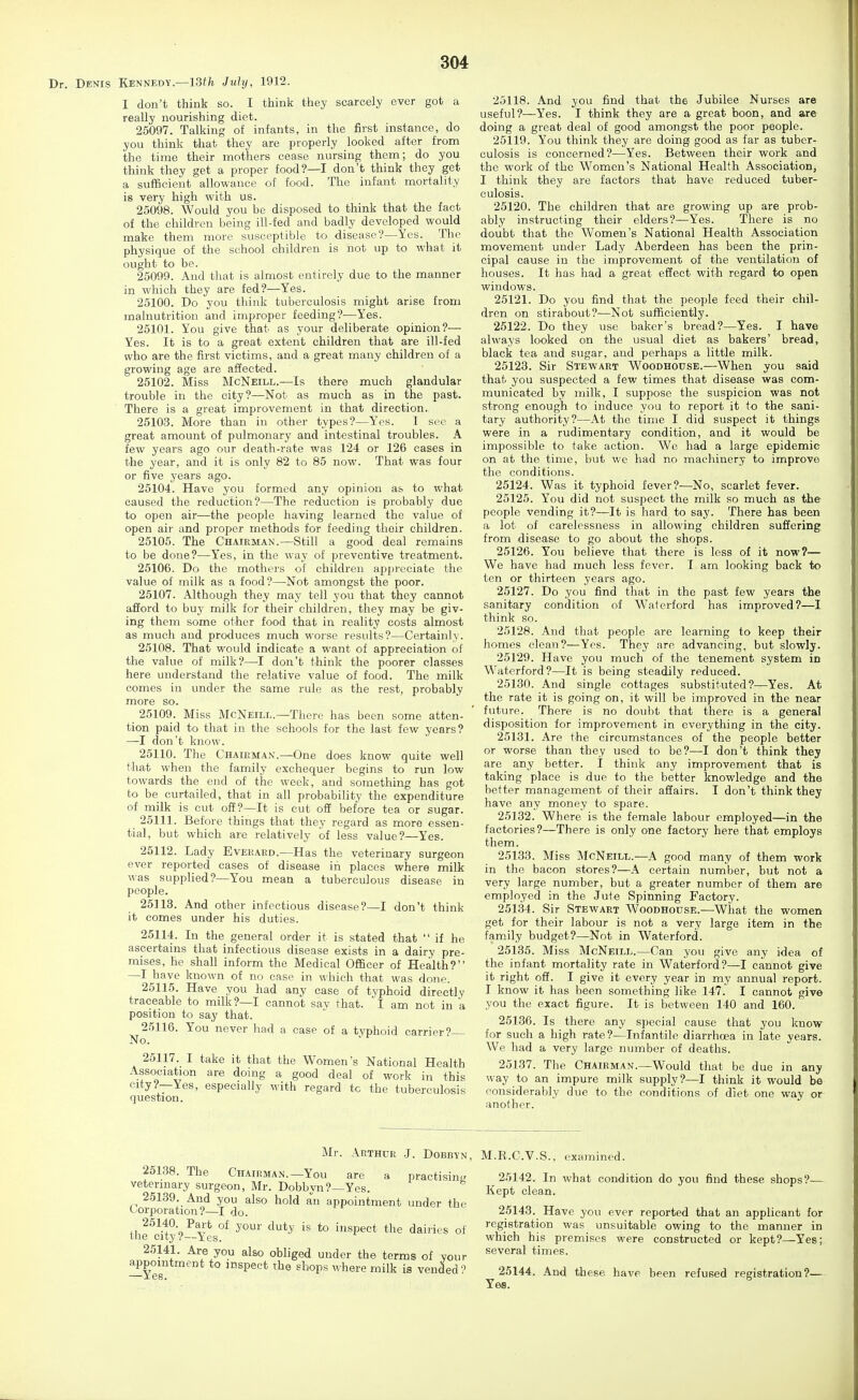 Denis Kennedy.—13th July, 1912. I don't think so. I think they scarcely ever got a really nourishing diet. 25097. Talking of infants, in the first instance, do you think that they are properly looked after from the time their mothers cease nursing them; do you think they get a proper food?—I don't think they get a su£6cient allowance of food. The infant mortality is very high with us. 25098. Would you be disposed to think that the fact of the children being ill-fed and badly developed would make them more susceptible to disease?—Yes. The physique of the school children is not up to what it ought to be. 25099. And that is almost entirely due to the manner in which they are fed?—Yes. 25100. Do you think tuberculosis might arise from malnutrition and improper feeding?—Yes. 25101. You give that as your deliberate opinion?— Yes. It is to a great extent children that are ill-fed who are the first victims, and a great many children of a growing age are affected. 25102. Miss McNeill.—Is there much glandular trouble in the city?—Not as much as in the past. There is a great improvement in that direction. 25103. More than in other types?—Yes. I see a great amount of pulmonary and intestinal troubles. A few years ago our death-rate was 124 or 126 cases in the year, and it is only 82 to 85 now. That was four or five years ago. 25104. Have you formed any opinion as to what caused the reduction?—The reduction is probably due to open air—the people having learned the value of open air and proper methods for feeding their children. 25105. The Chairman.—Still a good deal remains to be done?—Yes, in the way of preventive treatment. 25106. Do the mothers of children appreciate the value of milk as a food?—Not amongst the poor. 25107. Although they may tell you that they cannot afford to buy milk for their children, they may be giv- ing them some other food that in reality costs almost as much and produces much worse results?—Certainly. 25108. That would indicate a want of appreciation of the value of milk?—I don't think the poorer classes here understand the relative value of food. The milk comes in under the same rule as the rest, probably more so. 25109. Miss McNeill.—There has been some atten- tion paid to that in the schools for the last few years? —I don't know. 25110. The Chairman.—One does know quite well that when the family exchequer begins to run low towards the end of the week, and something has got to be curtailed, that in all probability the expenditure of milk is cut off?—It is cut off before tea or sugar. 25111. Before things that they regard as more essen- tial, but which are relatively of less value?—Yes. 25112. Lady Everaed.—Has the veterinary surgeon ever reported cases of disease in places where milk was supplied?—You mean a tuberculous disease in people. 25113. And other infectious disease?—I don't think it comes under his duties. 25114. In the general order it is stated that if he ascertains that infectious disease exists in a dairy pre- mises, he shall inform the Medical Officer of Health? —I have known of no case in which that was done. 25116. Have you had any case of typhoid directly traceable to milk?—I cannot say that. I am not in a position to say that. 25116. You never had a case of a typhoid carriers- No. 25117. I take it that the Women's National Health Association are doing a good deal of work in this city?—Yes, especially with regard to the tuberculosis question. 25118. And you find that the Jubilee Nurses are useful?—Yes. I think they are a great boon, and are doing a great deal of good amongst the poor people. 25119. You think they are doing good as far as tuber- culosis is concerned?—Yes. Between their work and the work of the Women's National Health Association, I think they are factors that have reduced tuber- culosis. 25120. The children that are growing up are prob- ably instructing their elders?—Yes. There is no doubt that the Women's National Health Association movement under Lady Aberdeen has been the prin- cipal cause in the improvement of the ventilation of houses. It has had a great effect with regard to open windows. 25121. Do you find that the people feed their chil- dren on stirabout?—Not sufficiently. 25122. Do they use baker's bread?—Yes. I have always looked on the usual diet as bakers' bread, black tea and sugar, and perhaps a little milk. 25123. Sir Stewart Woodhouse.—When you said that you suspected a few times that disease was com- municated by milk, I suppose the suspicion was not strong enough to induce you to report it to the sani- tary authority?—At the time I did suspect it things were in a rudimentary condition, and it would be impossible to take action. We had a large epidemic on at the time, but wc had no machinery to improve the conditions. 25124. Was it typhoid fever?—No, scarlet fever. 25125. You did not suspect the milk so much as the people vending it?—It is hard to say. There has been a lot of carelessness in allowing children suffering from disease to go about the shops. 25126. You believe that there is less of it now?— We have had much less fever. I am looking back to ten or thirteen years ago. 25127. Do you find that in the past few years the sanitary condition of Waterford has improved?—I think so. 25128. And that people are learning to keep their homes clean?—Yes. They are advancing, but slowly. 25129. Have you much of the tenement system in Waterford?—It is being steadily reduced. 25130. And single cottages substituted?—Yes. At the rate it is going on, it will be improved in the near future. There is no doubt that there is a general disposition for improvement in everything in the city. 25131. Are the circumstances of the people better or worse than they used to be?—I don't think they are any better. I think any improvement that is taking place is due to the better knowledge and the better management of their affairs. I don't think they have any money to spare. 25132. Where is the female labour employed—in the factories?—There is only one factory here that employs them. 25133. Miss McNeill.—A good many of them work in the bacon stores?—A certain number, but not a very large number, but a greater number of them are employed in the Jute Spinning Factory. 25134. Sir Stewart Woodhouse.—What the women get for their labour is not a very large item in the family budget?—Not in Waterford. 25135. Miss McNeill.—Can you give any idea of the infant mortality rate in Waterford?—I cannot give it right off. I give it every year in my annual report. I know it has been something like 147. I cannot give you the exact figure. It is between 140 and 160. 25136. Is there any special cause that you know for such a high rate?—Infantile diarrhoea in late years. We had a very large number of deaths. 25137. The Chairman.—Would that be due in any way to an impure milk supply?—I think it would be considerably due to the conditions of diet one way or another. Mr. Arthur J. Dobbyn, 25138. The Chairman.—You are a practisiuL' veterinary surgeon, Mr. Dobbyn?—Yes. 25139. And you also hold an appointment under the Corporation?—I do. th?cUy ?--Yes°^ *° inspect the dairies of 25141. Are you also obliged under the terms of your appointment to inspect the shops where milk is vended ? M.R.C.V.S., examined. 25142. In what condition do you find these shops?— Kept clean. 25143. Have you ever reported that an applicant for registration was unsuitable owing to the manner in which his premises were constructed or kept?—Yes; several times. 25144. And these have been refused registration?— Yes.