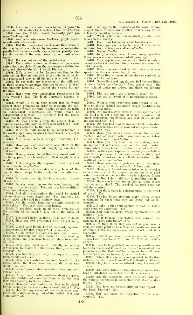 Mr. Arthur J. Dobbyn.—13th July, 1912. 25145. Have you ever had reason to ask for power to prosecute milk vendors for breaches of the Order?—Yes. 25146. And the Public Health Authority gave you power?—They did. 25147. And with what result?—These people ceased to sell milk afterwards. 25148. Did the magisterial bench mark their sense of the gravity of the offence by imposing a substantial penalty?—I cannot exactly say what the penalty was, but the owner of the shop ceased to sell milk after- wards. 25149. He was put out of the trade?—Yes. 25150. From what source do these small purveyors derive their supply?—From the cow-keepers within the city, and also within No. 1 Rural District. 25151. Milk is sent in by farmers residing in the surrounding districts and sold to the retailer at whole- sale prices, and they retail the milk at a profit?—Yes. 25152. Do you make any inspection of the milk sold in these shops, to ascertain whether or not it is clean and properly handled?—I inspect the vessels but not tbe milk. 25153. Have you ever undertaken prosecutions for dirty vessels?—No. The High Constable attends to that. 25154. Would it be on your report that he would inspect these premilses in order to ascertain the con- ditions under which the milk is sold, or does he make an independent inspection?—He would make an independent inspection. I generally find the places clean and the persons also. 25155. Do they generally keep the vessels clean in order to avoid contamination from dust and flies?—Yes; there are lids attached to the cans. 25156. When the milk would be delivered for sal© in the small emporiums, in what vessels would it be kept? —In tin vessels. 25157. Are these vessels always covered?—Yes, generally. 25158. Have you ever discovered any effort on the part of the vendors to evade supplying samples of milk?—No. 25159. Have you ever found that they stored milk in the living part of the house?—No; their supply is very small. 25160. And is it generally disposed of within a short time of its delivery?—Yes. 25161. Is there milk available at any hour of the day in these shops; ?—No; only in the afternoon principally. 25162. Is it kept over-night?—As a rule, no. It gets all sold out. 25163. In what condition are the cows housed that are kept in the city area?—They are in a fair condition. These are old cowsheds. 25164. And all the alterations that could be carried out are done on your suggestion?—Yes, and they are kept in good order and in a sanitary state. 25165. Are the people handling the milk cleanly in their habi'ts?—Yes, they wash their hands. 25166. Is provision made in all these premises for the washing of the hands?—No, not in the whole of them. 25167. You don't insist on that?—It is hard to do it. 25168. Have you ever prosecuted them for not doing it?—No. 25169. Would your Public Health Authority approve of prosecutions for that purpose?—I cannot say. 25170. At all events the fact remains that in some places no provision has been made for the washing of the hands, and you have taken no steps to enforce it?—No. 25171. Have you found much difficulty in getting cow-keepers to make the alterations that you recom- mended?—No. 25172. You find they are ready to comply with your recommendation?—Yes. 25173. Have you insisted on concrete floors?—In the places where the floors were bad we did what was suitable for them. 25174. Is there proper drainage where there are cow- byres?—Yes. 25175. Do you insist on the provision about air-space, light and ventilation?—We get them to do the best they can according to the structure. 25176. Have you ever ordered a place to be closed for the keeping of cows owing to its unsuitability ?—No. 25177. Has the application of the Order ever com- pelled any dairyman to go out of the trade?—Not that I am aware of. 2 25178. As regards the condition of the cows, do you inspect them to ascertain whether or not they are in a healthy condition?—Yes. 25179. What is the condition in which you find them as a rule?—Healthy. 25180. Free from tuberculous affections?—Yes. 25181. Have you ever suspected any of them to be suffering from tuberculous affection?—No. 25182. Not one?—No. 25183. In your experience of how many years?— There was one about two-and-a-half years ago. 25184. Your appointment under the Order is only a recent one?—Yes, and then the cows were not examined until recently. 25185. Were they examined at all under your new appointment?—Yes, a number of them. 25186. Were they on grass at the time or confined to the byres?—In the byres. 25187. Generally speaking, do you find the condition of their health satisfactory?—Yes, except one. She was isolated under my orders, and there was nothing serious. 25188. Did you apply the tuberculin test?—No. 25189. Are you in favour of it in suspicious cases?— Yes. 25190. What is your experience with regard to it?— It is reliable if carried out under proper conditions by a professional man. 25191. One must always premise if an experi'ment of this kind is to get a fair trial it should be carried out under professional supervision, and that all the details are attended to?—Yes. 25192. Did you find that it was a reliable indication of the conditions that were discovered on a post mortem examination ?—Yes. 25193. Have you known cases where the animal reacted, and on post mortem examination no tuber- culous lesions were found?—No. 25194. Have you ever found, on the contrary, when an animal did not react, ttiat on the post mortem examination i't was found to contain tuberculosis?—No. 25195. So that your experience has led j'ou to believe that the application of the test, when carefully and scientifically carried out, is a reliable iudicatioi\ of the health of the animal?—Yes. 25196. Have you any experience as to the milk- yielding quality of the cows?—No, I have not. 25197. Have you formed any opinion as to whether or not the cow of the present generation is as good a dairy servant as the cow that was in existence fifteen years ago?—No; I don't think it is anything like it. 25198. Have you formed any opinion as to the causes that led up to that?—The breed of the good cows ha3 left tlie country. 25199. You think there is a degeneration in the breed of cows?—Yes. 25200. To what do you attribute that?—There is such a demand for them that they are going out of the country. 25201. I take it that your opinion is that the better class cows are exported?—Yes. 25202. And that the more weedy specimens are left behind?—Yes. 25203. Is it financial temptation that induced the farmers to part with them?—Yes. 25204. Do they think they can get as good results from the dairy point of view from a second-class animal as from a first-class one?—Yes, but I don't think it is successful. 25205. I take it you have experience outside the city? —Yes, I am Inspector in No. 1 and No. 2 Rural Districts as well. 25206. I would be glad to know what precautions are taken by the Rural Council for the enforcement of the provisions of the Order?—The occupiers have all been served with notices to comply with the Order. 25207. What officers have been appointed, in the first instance, by the Rural Council?—The Sanitary Officers. 25208. They have been constituted Dairy Inspectors? —Yes. 25209. And what duties do they discharge under that head?—All duties connected with the cow-sheds. 25210. And the conditions under which the milk and the various operations in connection with it are undea'- taken?—Yes. 25211. You have no responsibility fn that regard in the Rural District?—No. 25212. But you make an inspection of the cows yourself?—Yes. Q