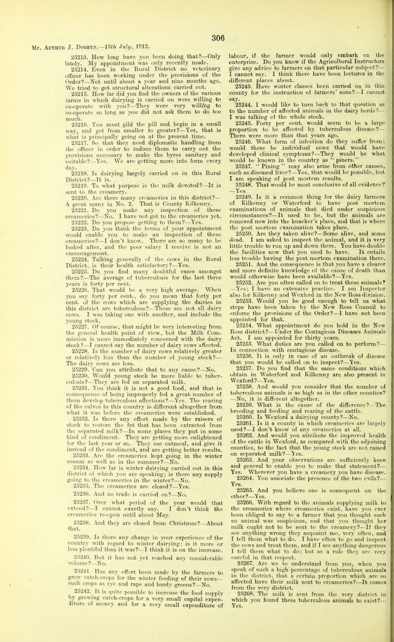 Mr. Arthur J. Dobbyn.—13tfc Juhj, 1912. 25213. How long have you been doing that?—Only lately. My appoititment was only recently made. 25214. Even in the Rural District no veterinary officer has been working under the provisions of the Order?—Not until about a year and nine months ago. We tried to get structural alterations carried out. 25215. How far did you find the owners of the various farms in which dairying is carried on were willing to co-operate with you?—They were very willitig to co-operate so long as you did not ask them to do too much. 25216. You must gild the pill and begin in a small way, and get from smaller to greater?—Yes, that is what is principally going on at the present time. 25217. So that they need diplomatic handling from the officer in order to induce them to carry out the provisions necessary to make the byres sanitary and suitable?—Yes. We are getting more into form every day. 25218. Is dairying largely carried on in this Rural District?—It is. 25219. To what purpose is the milk devoted?—It is sent to the creamery. 25220. Are there many creameries in this district?— A great many in No. 2. That is County Kilkenny. 25221. Do you make any inspection of these creameries?—No. I have not got to the creameries yet. 25222. Do you propose getting to them?—Yes. 25223. Do you think the terms of your appointment would enable you to make an inspection of these creameries?—I don't kuow. There; are so many to be looked after, and the poor salary I receive is not an encouragement. 25224. Talking generally of the cows in the Rural District, is their health satisfactory?—Yes. 25225. Do you find many doubtful cases amongst them?—The average of tuberculosis for the last three years is forty per cent. 25226. That would be a very high average. When you say forty per cent., do you mean that forty per cent, of the cows which are supplying the dairies in this district are tuberculous?—These are not all dairy cows. I was taking one with another, and include the young stock. 25227. Of course, that might be very interesting from the general health point of view, but the Milk Com- mission is more immediately concerned with the dairy stock?—I cannot say the number of dairy cows affected. 25228. Is the number of dairy cows relatively greater or relatively less than the number of young stock?— The dairy cows are less. 25229. Can you attribute that to any cause?—No. 25230. Would young stock be more liable to tuber- culosis?—They are fed on separated milk. 2.5231. You think it is not a good food, and that in consequence of being improperly fed a great number of them develop tuberculous affections?—Yes. The rearing of the calves in this country is diSerent altogether from what it was before the creameries were established. 25232. Is there any eSort made by the raisers of stock to restore the fat that has been extracted from the separated milk?—In some places they put in some kind of condiment. They are getting more enlightened for the last year or so. They use oatmeal, and give it instead of the condiment, and are getting better results. 25233. Are the creameries kept going in the winter season as well as in the summer?—No. 25234. How far is winter dairying carried out in this district of which you are speaking; is there any supply going to the creameries in the winter?—No. 25235. The creameries are closed?—Yes. 25236. And no trade is carried on?—No. 25237. Over what period of the year would that extend?—I cannot exactly say. I don't think the creameries re-open until about May. 25238. And they are closed from Christmas?—About that. 25239. Is there any change in your experience of the country with regard to winter dairying; is it more or less plentiful than it was?—I think it is on the increase. 25240. But it has not yet reached any considerable volume?—No. 25241. Has any effort been made by the farmers to grow catch-crops for the winter feeding of their cows- such crops as rye and rape and hardy greens?—No. 25242. It is q\iite possible to increase the food supply by growmg catch-crops for a very small capital expen- iiture of money and for a very small expenditure of labour, if the farmer would only embark on the enterprise. Do you know if the Agricultural Instructors give any advice to farmers on that particular subject?— I cannot say. I think there have been lectures in the different places about. 25243. Have winter classes been carried on in this county for the instruction of farmers' eons?—I cannot say. 25244. I would like to turn back to that question as to the number of afiected animals in the dairy herds?— I v/as talking of the whole stock. 25245. Forty per cent, would seem to be a large proportion to be affected by tuberculous disease?— There were more than that years ago. 25246. What form of infection do they suSer from; would these be individual cows that would have developed clinical symptoms?—They would be what would be known in the country as  piners. 25247.  Pining  may also arise from other causes, such as diseased liver?—Yes, that would be possible, but I am speaking of post mortem results. 25248. That would be most conclusive of all evidence ? —Yes. 25249. Is it a common thing for the dairy farmers of Kilkenny or Waterford to have post mortem examinations of animals that died under suspicious circumstances?—It used to be, but the animals are removed now into the knacker's place, and that is where the post mortem examination takes place. 25250. Are they taken alive?—Some alive, and some dead. I am asked to inspect the animal, and it is very little trouble to run up and down there. You have double the facilities now that you used to have. It entails less trouble having the post mortem examination there. 25251. And the consequence is that you have a clearer and more definite knowledge of the cause of death than would otherwise have been available?—Yes. 25252. Are you often called on to treat these animals? —Yes; I have an extensive practice. I am Inspector also for Kilkenny and Wexford in the New Ross division. 25253. Would you be good enough to tell us what steps have been taken by the New Ross Council to enforce the provisions of the Order?—I have not been appointed for that. 25254. What appointment do you hold in the New Ross district?—Under the Contagious Diseases Animals Act. I am appointed for thirty years. 25255. What duties are you called on to perform?— In connection with contagious disease. 25256. It is only in case of an outbreak of disease that you would be called on to inspect?—Yes. 25257. Do you find that the same conditions which obtain in Waterford and Kilkenny are also present in Wexford?—Yes. 25258. And would you consider that the number of tuberculous animals is as high as in the other counties? —No, it is different altogether. 25259. What is the cause of the difference?—The breeding and feeding and rearing of the cattle. 25260. Is Wexford a dairying county?—No. 25261. Is it a county in which creameries are largely used?—I don't know of any ci-eameries at all. 25262. And would you attribute the improved health of the cattle in Wexford, as compared with the adjoining ; counties, to the fact that the young stock are not raised ii on separated milk?—les. 25263. And your observations are sufficiently keen !■ and general to enable you to make that statement?— j Yes. Wherever you have a creamery you have disease. | 25264. You associate the presence of the two evils?— i Yes. \ 25265. And you believe one is consequent on the other?—Yes. k 25266. With regard to the animals supplying milk to ' the creameries where creameries exist, have you ever |' been obliged to say to a farmer that you thought such li an animal was suspiciovis, and that you thought her j' milk ought not to be sent to the creamery?—If they ; see anything wrong they acquaint me, very often, and p I tell them what to do. I have often to go and inspect r the cows and treat them, and if I see anything dangerous K I tell them what to do; but as a rule they are very [ careful in that respect. F 25267. Are we to understand from you, when you speak of such a high percentage of tuberculous animals in the district, that a certain proportion which are so affected have their milk sent to creameries?—It comes from the very district. 25268. The milk is sent from the very district in which you found these tuberculous animals to exist?— Yes.