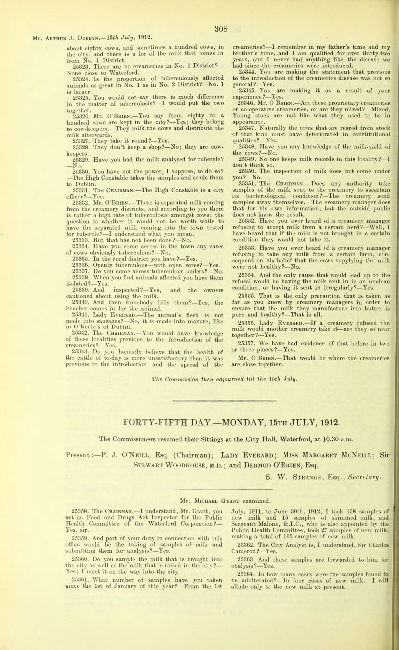 Mr, Arthur J. Dobbyn.—13tfe July, 1912. about eighty cows, and sometimes a hundred cows, in the city, and there is a lot of the milk that comes in from No. 1 District. 25323. There are no creameries in No. 1 District?— None close to Waterford. 2.5324. le the proportion of tuberculously affected animals as great in No. 1 as in No. 2 District?—No. 1 is larger. 25325. You would not say there is much difference in the matter of tuberculosis?—I would put the two together. 25326. Mr. O'Brien.—You say from eighty to a hundred cows are kept in the city?—Yes; they belong to cow-keepers. They milk the cows and distribute the milk afterwards. 25327. They take it round?—Yes. 25328. They don't keep a shop?—No; they are cow- keepers. 25329. Have you had the milk analysed for tubercle? —No. 25330. You have not the power, I suppose, to do so? —The High Constable takes the samples and sends them to Dublin. 25331. The Chairman.—The High Constable is a city officer?—Yes. 25332. Mr. O'Brien.—There is separated milk coming from the creamery districts, and according to you there is rather a high rate of tuberculosis amongst cows; the question is whether it would not be worth while to have the separated milk coming into the town tested for tubercle?—I understand what you mean. 25333. But that has not been done?—No. 25334. Have you come across in the town any eases of cows obviously tuberculous?—No. 25335. In the rural district you have?—Yes. 25336. Openly tuberculous—with open sores?—Yes. 25337. Do you come across tuberculous udders?—No. 25338. When you find animals affected you have them isolated?—Yes. 25339. And inspected?—Yes, and the owners cautioned about using the milk. 25340. And then somebody kills them?—Yes, the knacker comes in for the animal. 25341. Lady Everard.—The animal's flesh is not made into sausages?—No, it is made into manure, like in O'Keefe's of Dublin. 25342. The Chairman.—You would have knowledge of these localities previous to the introduction of the creameries ?—Yes. 25343. Do you honestly believe that the health of the cattle of to-day is more unsatisfactory than it was previous to the introduction and the spread of the creameries?—I remember in my father's titne and my brother's time, and I am qualified for over thirty-two years, and I never had anything like the disease we bad since the creameries were introduced. 25344. You are making the statement that previous to the introduction of the creameries disease was not so general?—Yes. 25345. You are making it as a result of your experience ?—Yes. 25346. Mr. O'Brien.—Are these proprietary creameries or co-operative creameries, or are they mixed?—Mixed. Young stock are not like what they used to be in appearance. 25347. Naturally the cows that are reared from stock of that kind must have deteriorated in constitutional qualities?—Yes. 25348. Have you any knowledge of the milk-yield of the cows?—No. 25349. No one keeps milk records in this locality?—I don't think so. 25350. The inspection of milk does not come under you ?—No. 25351. The Chairman.—Does any authority take samples of the milk sent to the creamery to ascertain its bacteriological condition?—The creamery send samples away themselves. The creamery manager does that for his own information, but the outside public does not know the result. 25352. Have you ever heard of a creamery manager refusing to accept milk from a certain herd?—Well, I have heard that if the milk is not brought in a certain condition they would not take it. 25353. Have you ever heard of a creamery manager refusing to take any milk from a certain farm, con- sequent on his belief that the cows supplying the milk were not healthy?—No. 25354. And the only cause that would lead up to the refusal would be having the milk sent in in an unclean condition, or having it sent tn irregularly?—Yes. 25355. That is the only precaution that is taken as far as you know by creamery managers in order to ensure that the milk they manufacture into butter is pure and healthy?—That is all. 25356. Lady Everard.—If a creamery refused the milk would another creamery take it—are they so near together?—Yes. 25357. We have had evidence of that before in two or three places?—Yes. Mr. O'Brien.—That would be where the creameries are close together. The Commission then adjourned till the I5th July. FORTY-FIFTH DAY.—MONDAY, 15th JULY, 1912. The Commissioners resumed their Sittings at the City Hall, Waterford, at 10.30 n.m. Present:—P. J. O'Neill, Esq. (Chairman); Lady Everard; Miss Margaret McNeill; Sir Stewart Woodhouse, m.d. ; and Dermod O'Brien, Esq. S. W. Strange, Esq., Secretary. Mr. Michael Grant examined. 25358. The Chairman.—I understand, Mr. Grant, you act as Food and Drugs Act Inspector for the Public Health Committee of the Waterfoni Corporation?— Yes, sir. 25359. And part of your duty in connection with this office would be the taking of samples of milk and submitting them for analysis?—Yes. 25360. Do you sample the milk that is brought into the city as well as the milk that is raised in the city?— Yes; I meet it on the way into the city. 25361. What number of samples have you taken fiince the Ist of January of this year?—From the 1st July, 1911, to June 30th, 1912, I took 138 samples of new milk and 15 samples of skimmed milk, and Sergeant Malone, R.I.C., who is also appointed by the Public Health Committee, took 27 samples of new milk, making a total of 165 samples of new milk. 25362. The City Analyst is, I understand. Sir Charles Cameron ?—Y es. 25363. And these samples are forwarded to him for analysis?—Yes. 25364. In how many cases were the samples found to De adulterated?—In four cases of new milk. I will allude only to the new milk at present.