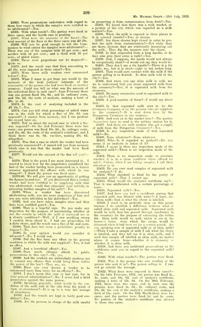 25365. Were prosecutions undertaken with regard to these four cases in which the samples were certified to be adulterated?—Yes. 25366. With what result?—The parties were fined in three cases, and the fourth case is pending. 25367. What were the amounts of the fines?—The total amount of the fines in the three cases was £B 19s. 25368. Will you be good enough to tell the Com- mission to what extent the samples were adulterated ?— There was one of the samples with 25 per cent., and another with 14 per cent., and a third with 16 per cent., of added water. 25369. These were proportions not be despised?— Quite so. 25370. And the result was that fines amounting to £3 19s. were imposed in three cases?—Yes. 25371. Were these milk vendors ever summoned before?—Yes. 25372. What I want to get from you would be the measure of the local justices' estimate of the criminality of the person who had been fined on another occasion. Could you tell us what was the amount of the individual fines in each case?—Last February there was one person fined 10s. 6d., and 2s. ordinary costs, and 10s. 6d. the costs of analysis, making a total of 23s. in all. 25373. Is the cost of analysing included in the £3 19s.?—Yes. 25374. Can you tell what percentage of added water was in the milk for which a fine of 10s. 6d. was imposed?—I cannot from memory, but I can prodtice the record later on. 25375. Tell us about the second case in which a fine was imposed?—On the 2nd February there were two «ases; one person was fined 10s. 6d., 2s. ordinary costs, and 10s. 6d. the costs of the analyst's certificate, and I think there was 6s. 6d. car-hire, making 29s. 6d. altogether. 25376. Was that a case in which the vendor had been previously summoned?—I cannot tell you from memory which case it was that the vendor had been fined previously. 25377. Would not the amount of the fine tell vou?— No. 25378. That is the point I am most interested in. I wanted to know how far the magistrates considered the fact of the vendor havfng been prosecuted on a former occasion aggravated the offence with which he was charged?—I think the person was fined more. 25379-80. We will give you an opportunity of getting the figures by-and-bye. If you discovered that a certain vendor had been certified to be supplying milk that was adulterated, would that stimulate your activity in procuring further samples of his milk?—Yes. 25381. When a vendor has been discovered adulterating milk, you are more suspicious of him and you pay more attention to his deliveries?—Yes. 25382. And you have taken samples since and they have been certified pure?—Yes. 25383. That is a hopeful sign. Do you make any inspection for the purpose of ascertaining whether or not the vessels in which the milk is conveyed are in a cleanly condition?—Well, if I saw anything wrong I caution them about it. I had one prosecution for a dirty churn, and the result was a fine of 6d. and costs. 25384. That does not seem a prohibitive penalty to impose?—No. 25,385. In your opinion would you consider it adequate?—No, I would not. 25386. Did the fine have any effect on the general condition in which the milk was supplied?—Yes, it had an effect. 25387. And a beneficial effect?—Yes. 25388. Does much obloquy attach to public prosecutions in this city?—Oh, yes. 25389. And the vendors are particularly cautious not to commit any offence that would bring them within the power of the law?—They are, sir. 25390. Have you ever known a vendor to be summoned more than twice for an offence?—No. 2.')391. I don't mean this year or last year, but in your general administration?—No; I never had a third prosecution against the same person. 2.'i392. Speaking generally, what would be the con- dition of the milk sold in the city from the point of view of cleanliness?—It is up to a very fair average of cleanliness. 25393. And the vessels are kept in fairly good con- -dition?—Yes. 25394. Are the persons in charge of the milk careful Mr. Michael Grant.—15//i July, 1912. in preserving it from contamination from dust?—Yes. 25395. We heard that there was a milk market, or a portion of the city which was regarded as a milk market?—Yes. 25396. When the milk is exposed in these places is it in covered vessels?—Yes; in churns. 25397. Are these churns kept closed in order to pro- tect the milk from contamination?—Not while they are there, because they are continually measuring out the milk. They dip the measure into the churn. 25398. Is that suspended from a long handle, or do they also give their arms a bath?—Yes. 25399. And, I suppose, the hands would not always be scrupulously clean?—I would not say they would be. 25400. They don't use a tin handle?—There is a tin handle, too, but it is short—eight or ten inches long. 25401. That would save contact with the milk if the person selling it so desired. Is skim milk sold in the city?—Yes. 25402. And when you say skim milk is sold, are we to understand that you mean separated milk from the creamery?—Yes; it is separated milk from the creamery. 25403. Do many creameries send in separated milk to the city?—Yes. 25404. A good number of them?—I would say about four. 25405. Is that separated milk sent in by the Creamery Company or by the persons who are suppliers to the creamery?—It is sent down here by the Dungarvan Creamery in one instance. 25406. And sent on to the market here?—The parties themselves have to send to the railway station for it. 25407. And there are milk vendors who get a supply of milk from the Dungarvan Creamery?—Yes. 25408. Is any inspection made of that separated milk?—No. 25409. None whatever?—None whatever. 215410. Why—is it regarded as perfect?—Do you mean if an analysis is taken of it? 25411. I mean is there any inspection made of the separated milk?—There is no inspection made of the milk. 25412. There is no inspection made to ascertain whether it is in a clean condition when offered for sale?—Unless, when I am taking samples, I call their attention to it. 25413. Do you ever send samples of separated milk for analysis?—I do. 25414. What standard is fixed for the purity of separated milk?—That I cannot say. 25415. What would the analyst's certificate say?— That it was adulterated with a certain percentage of water. 2.5416. Separated milk?—Yes. 25417. And have you had a certificate stating that separated milk was diluted with water?—I have, sir, —skim milk; that is what the churn is labelled. 25418. I want to be perfectly clear on this point, because I do establish a difference between what is called skim milk and separated milk. Separated milk would be milk that has passed through machinery in the creamery for the purpose of extracting the butter fat. Skim milk would be milk which is set in the farmer's home, from which the cream would be skimmed when it had been set for a certain period. Are you speaking now of separated milk or of skim milk? —When I take a sample of milk I ask what the churn is labelled, and they tell me it is skim milk, and I send that sample off labelled as skim milk, no matter where it comes from—whether it is creamery or whether it is skim milk. 25419. And have you instituted prosecutions on the certificates sent you in regard to the separated milk? —Yes. 25420. With what results?—The parties were fined. 25421. Was it the person who was vending or the person who sent it in?—The person selling it. I can- not go outside the borough. 25422. What fines were imposed in these cases?— On the 14th February, 1912, one person was fined Is., 2s. costs, and 10s. 6d. cost of analyst's certificate, making a total of 13s. 6d. On the 28th February, 1912, there were two cases, and in each case the persons were fined 2s. 6d., 2s. ordinary costs, and 10s. 6d. the cost of the analyst's certificate, making a total of 15s. each. On the 12th March there were two cases, and the parties were fined Is. and 2s. costs. No portion of the analyst's certificate was allowed in these two cases.