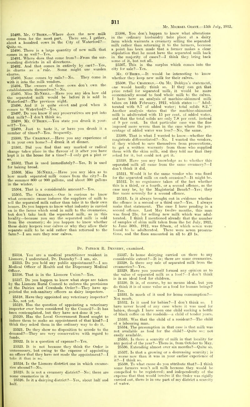 Mr. Michael Grant.—15th July, 1912, 25489. Mr. O'Brien.—Where does the new milk tome from for the most part. There are, I gather, about a hundred cows in the City of Waterford?— Quite so. 25490. There is a large quantity of new milk that •comes iu as well?—Yes. 25491. Where does that come from?—From the sur- rounding districts in all directions. 25492. And that comes in entirely by cart?—Yes, in churns as a rule. Some might use wooden churns. 25493. None comes by rails?—No. They come in -with it into the milk vendors. 25494. The owners of those cows don't own the ■establishments themselves ?—No. 25495. Miss McNeill.—Have you any idea how old the separated milk would be before it is sold in Waterford?—The previous night. 25496. And it is quite sweet and good when it ■comes to Waterford?—Yes. 25497. Do you know if any preservatives are put into that milk?—I don't think so. 25499. Mr. O'Brien.—You state you drunk it your- self?—Yes. 25499. Just to taste it, or have you drunk it a number of ti'mes?—Yes. frequently. 25500. The Chairman.—Have you any experience of it in your own home?—I drank it at dinner. 25501. Did you find that any marked or radical change takes place in the flavour of it after you have Tiept it in the house for a time?—I only get a pint or €0. 25502. That is used immediately?—Yes. It is used for baking bread. 25503. Miss McNeill.—Have you any idea as to hov/ much separated milk comes from the city?—In the summer 800 or 900 gallons, and about 300 gallons in the winter. 25504. That is a considerable amount?—Yes. 25505. The Chairman.—One is curious to know what economic cause induces the suppliers of milk to sell the separated milk rather than take it to their own homes. Do you happen to know what industry is carried on in the farms which send in milk to the creameries, hut don't take back the separated milk, as in this locality—because you say the separated milk is sold from the creamery; do you happen to know whether these dairy keepers rear calves or why they allow their separate milk to be sold rather than returned to the iarm?—I am sure they rear calves. 25506. You don't happen to know what alterations in the ordinary husbandry take place at a dairy farm which warrants a creamery selling the separated milk rather than returning it to the farmers, because a point has been made that a farmer makes a clear stipulation that he must have the separated milk back in the majority of cases?—I think they bring back some of it, but not all. 25507. This is the surplus which comes into the city for sale?—Yes. Mr. O'Brien.—It would be intei-esting to know whether they keep new milk for their calves. 25508. The Chairman.—On Mr. Dobbyn's statement, one would hardly think so. If they can get that price retail for separated milk, it would be more economically sound to feed whole milk to the calves. I have here an analysis of machine-skimmed milk taken on 14th February, 1912, which states :— Adul- terated with 9.7 of added water; total solids 8.2. Another analysis states that the machine-skimmed milk is adulterated with 15 per cent, of added water, and that the total solids are only 7.8 per cent, instead of 9 per cent. In that particular case was the fine imposed more severe than in the case where the per- centage of added water was less?—No, the same. 25509. That is what I wanted to know—whether the magistrate differentiated?—No. I wanted the vendors, if they wished to save themselves from prosecutions, to get a written warranty from those who supplied them with the skim milk, and they told me that they nsked for it, but could not get it. 25510. Have you any knowledge as to whether this separated milk all came from the same creamery?—I don't think it did. 25511. Would it be the same vendor who was fined for the separated milk on each occasion?—It might be. 25512. Is no cognisance taken of the fact whether this is a third, or a fourth, or a second offence, as the case may be, by the Magisterial Bench?—Yes; they fine more severely for a second offence. 25513. Is it always brought out in evidence whether the offence is a seeoud or a third one?—Yes. I always make that statement. The case I have pending is a second offence. Last May twelve months, this man was fined 21s. for selling new milk which was adul- terated. I think I mentioned already that the number of samples of skim milk taken from the 1st July, 1911, to June 30th. 1912, was fifteen, of which seven were found to be adulterated. There were seven prosecu- tions, and the fines amounted in all to £3 Is. Dr. Patrick R. Dennehy, examined. 25514. You are a medical practitioner resident in Lismore, I understand. Dr. Dennehy?—I am, sir. 25515. Do you hold any public appointment?—I am Medical Officer of Health and the Dispensary Medical Ofiicer. 25516. That is in the Lismore Union?—Yes. 25517. Do you happen to know what steps are taken by the Lismore Rural Council to enforce the provisions of the Dairies and Cowsheds Order?—They have ap- pointed the sub-sanitary officers as dairy inspectors. 25518. Have they appointed any veterinary inspector? —No, not yet. 25519. Has the question of appointing a veterinary inspector ever been considered by the Council?—It has been contemplated, but they have not done it yet. 25520. Has the Local Government Board sought to induce them to make an appointment of that kind?—I think they asked them in the ordinary way to do it. 25521. Do they show no disposition to accede to the demand?—They are very conservative with regard to funds. 25522. It is a question of expense?—Yes. 25523. It is not because they think the Order is unnecessary, but owing to the expense of appointing an officer that they have not made the appointment?—I take it that is so. 25524. Is the Lismore distrtict one in which creame- ries abound?—No. 25525. It is not a creamery district?—No; there are some creameries in it. 25526. Is it a dairying district?—Yes, about half and half. 25527. Is home dairying carried on there to any considerable extent?—It is; there are some creameries. 25528. Is there any sale of separated milk from the creameries ?—Yes. 25529. Have you yourself formed any opinion as to the value of separated milk as a food?—I don't think is i's an ideal food for children. 25530. It is, of course, by no means ideal, but you do think it is of some value as a food for human beings? —Yes. 25531. Is much of it used for home consumption?— Not much. 25532. Is it used for babies?—I don't think so. I have never heard of any case where it was used for babies, though I have seen one child suckihg a bottle of black coffee on the roadside—a child of tender years. 25533. Was that the child of a resident ?—The child of a labouring man. 25534. The presumption in that case is that milk was not available as food for the child?—Quite so; not easily available. 25535. Is there a scarcity of milk in that locality for any period of the year?—There is, from October to May. 25.536. Extending almost over six months?—Quite so. 25.537. Is that a growing or a decreasing scarcity; is it worse now than it was in your earlier experience of it?—I think so. 25538. To what cause do you attribute that?—I think some farmers won't sell milk because they would be compelled to be registered; and independently of the expense that that would involve if the Order was rigidly carried out, there is in one part of my district a scarcity of water.