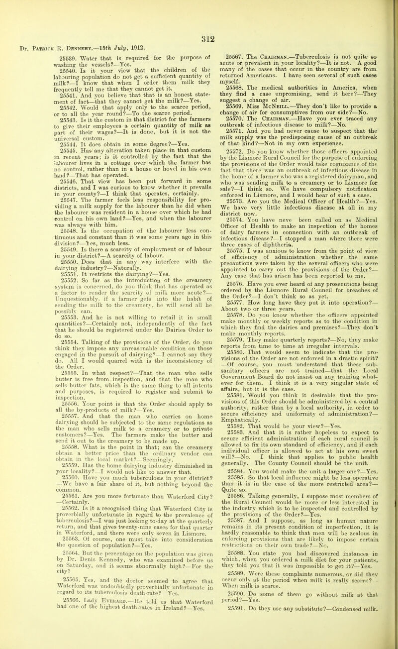 Dr. Patbick R. Dennehy.—15<fc July, 1912. 25539. Water that is required for the purpose of washing the vessels?—Yes. 25540. Is it your view that the children of the labouring population do not get a sufficient quantity of milk?—I know that when I order them milk they frequently tell me that they cannot get it. 25541. And you believe that that is an honest state- ment of fact—that they cannot get the milk?—Yes. 25542. Would that apply only to the scarce period, or to all the year round?—To the scarce period. 25543. Is it the custom in that district for the farmers to give their employees a certain quantity of milk as part of their wages?—It is done, but it is not the universal custom. 25544. It does obtain in some degree?—Yes. 25545. Has any alteration taken place in that custom in recent years; is it controlled by the fact that the labourer lives 'ta a cottage over which the farmer has no control, rather than in a house or hovel in his own land?—That has operated. 25546. That view has been put forward in some districts, and I was curious to know whether it prevails in your county?—I think that operates, certainly. 25547. The farmer feels less responsiJbility for pro- viding a milk supply for the labourer than he did when the labourer was resident in a house over which he had control on his own land?—Yes, and when the labourer was always' with him. 25548. Is the occupation of the labourer less con- tinuous and constant than it was some years ago in this division?—Yes, much less. 25549. Is there a scarcity of employment or of labour in your district?—A scarcity of labour. 25550. Does that in any way interfere with the dairying industry?—Naturally. 25551. It restricts the dairying?—Yes. 25552. So far as the introduction of the creamery system is concerned, do you think that has operated as a factor to render the scarcity of milk more acute?— Unquestionably, if a farmer gets into the habft of sending the milk to the creamery, he will send all he possibly can. 25553. And he is not willing to retail it in small quantities?—Certainly not, independently of the fact that he should be registered under the Dairies Order to do so. 25554. Talking of the provisions of the Order, do you think they impose any unreasonable condition on those engaged in the pursuit of dairying?—I cannot say they do. All I would quarrel with is the inconsistency of the Order. 25555. In what respect?—That the man who sells butter is free from inspection, and that the man who sells butter fats, which is the same thing to all intents and purposes, is required to register and submit to inspection. 25556. Your point is that the Order should apply to all the by-products of milk?—Yes. 25557. And that the man who carries on home dairying should be subjected to the same regulations as the man who sells milk to a creamery or to private customers?—Yes. The farmers make the butter and send it out to the creamery to be made up, 25558. What is the point in tiiat; can the creamery obtain a better price than the ordinary vendor can obtain in the local market?—Seemingly. 25559. Has the home dairying industry diminished in your locality?—I would not like to answer that. 26560. Have you much tuberculosis in your district? —We have a fair share of it, but nothing beyond the common. 25561. Are you more fortunate than Waterford City? —Certainly. 25562. Is it a recognised thing that Waterford City is proverbially unfortunate in regard to the prevalence of tuberculosis?—I was just looking to-day at the quarterly return, and that gives twenty-nine cases for that quarter in Waterford, and there were only seven in Lismore. 25563. Of course, one must take into consideration the question of population?—Yes. 25564. But the percentage on the population was given by Dr. Denis Kennedy, who was examined before us on Saturday, and it seems abnormally high?—For the city? 25565. Yes, and the doctor seemed to agree that Waterford was undoubtedly proverbially unfortunate in regard to its tuberculosis death-rate?—^Yes. 25566. Lady EvEiiARD.—He told us that Waterford had one of the highest death-rates in Ireland?—Yes. 25567. The Chairman.—Tuberculosis is not quite so acute or prevalent in your locality?—It is not. A good many of the cases that occur in the country are from returned Americans. I have seen several of such cases myself. 25568. The medical authorities in America, when they find a case unpromising, send it here?—They suggest a change of air. 25569. Miss McNeill.—They don't like to provide a change of air for consumptives from our side?—No. 25570. The Chairman.—Have you ever traced any outbreak of infectious disease to milk?—No. 25571. And you had never cause to suspect that the milk supply was the predisposing cause of an outbreak of that kind?—Not in my own experience. 25572. Do you know whether those officers appointed by the Lismore Rural Council for the purpose of enforcing the provisions of the Order would take cognizance of the fact that there was an outbreak of infectious disease in the home of a farmer who was a registered dairyman, and who was sending milk to a creamery or to Lismore for sale?—I think so. We have compulsory notification enforced in Lismore, and I would hear of such a case. 25573. Are you the Medical Officer of Health?—Yes. We have very little infectious disease at all in my district now. 25574. You have neve been called on as Medical Officer of Health to make an inspection of the homes of dairy farmers in connection with an outbreak of infectious disease?—I stopped a man where there were three cases of diphtheria. 25575. I was anxious to know from the point of view of efficiency of administration whether the same precautions were taken by the several officers who were appointed to carry out the provisions of the Order?— Any case that has arisen has been reported to me. 25576. Have you ever heard of any prosecutions being ordered by the Lismore Rural Council for breaches of the Order?—I don't think so as yet. 25577. How long have they put it into operation?— About two or three years. 25,578. Do you know whether the officers appointed make monthly or weekly reports as to the condition in which they find the dairies and premises?—They don't make monthly reports. 25579. They make quarterly reports?—No, they make reports from time to time at irregular intervals. 25580. That would seem to indicate that the pro- visions of the Order are not enforced in a drastic spirit? —Of course, you must understand that these sub- sanitary officers are not trained-—that the Local- Government Board do not insist on any training what- ever for them. I think it is a very singular state of afEairs, but it is the case. 25581. Would you think it desirable that the pro- visions of this Order should be administered by a central authority, rather than by a local authority, in order to secure efficiency and uniformity of administration?— Emphatically. 25582. That would be your view?—Yes. 25583. And that it is rather hopeless to expect to secure efficient administration if each rural council is allowed to fix its own standard of efficiency, and if each individual officer is allowed to act at his own sweet will?—No. I think that applies to public health generally. The County Council should be the unit. 25584. You would make the unit a larger one?—Yes. 25585. So that local influence might be less operative than it is in the case of the more restricted area?— Quite so. 25586. Talking generally, I suppose most members of the Rural Council would be more or less interested in the industry which is to be inspected and controlled by the provisions of the Order?—Yes. 25587. And I suppose, as long as human nature remains in its present condition of imperfection, it ia hardly reasonable to think that men will be zealous in enforcing provisions that are likely to impose certain restrictions on their own trade?—No. 25588. You state you had discovered instances in which, when you ordered a milk diet for your patients, they told you that it was impossible to get it?—Yes. 25589. Were these complaints numerous, or did thev occur only at the period when milk is really scarci; ? - When milk is scarce. 25.'i90. Do some of them go without milk at that period ?—Yes. 25591. Do they use any substitute?—Condensed milk.