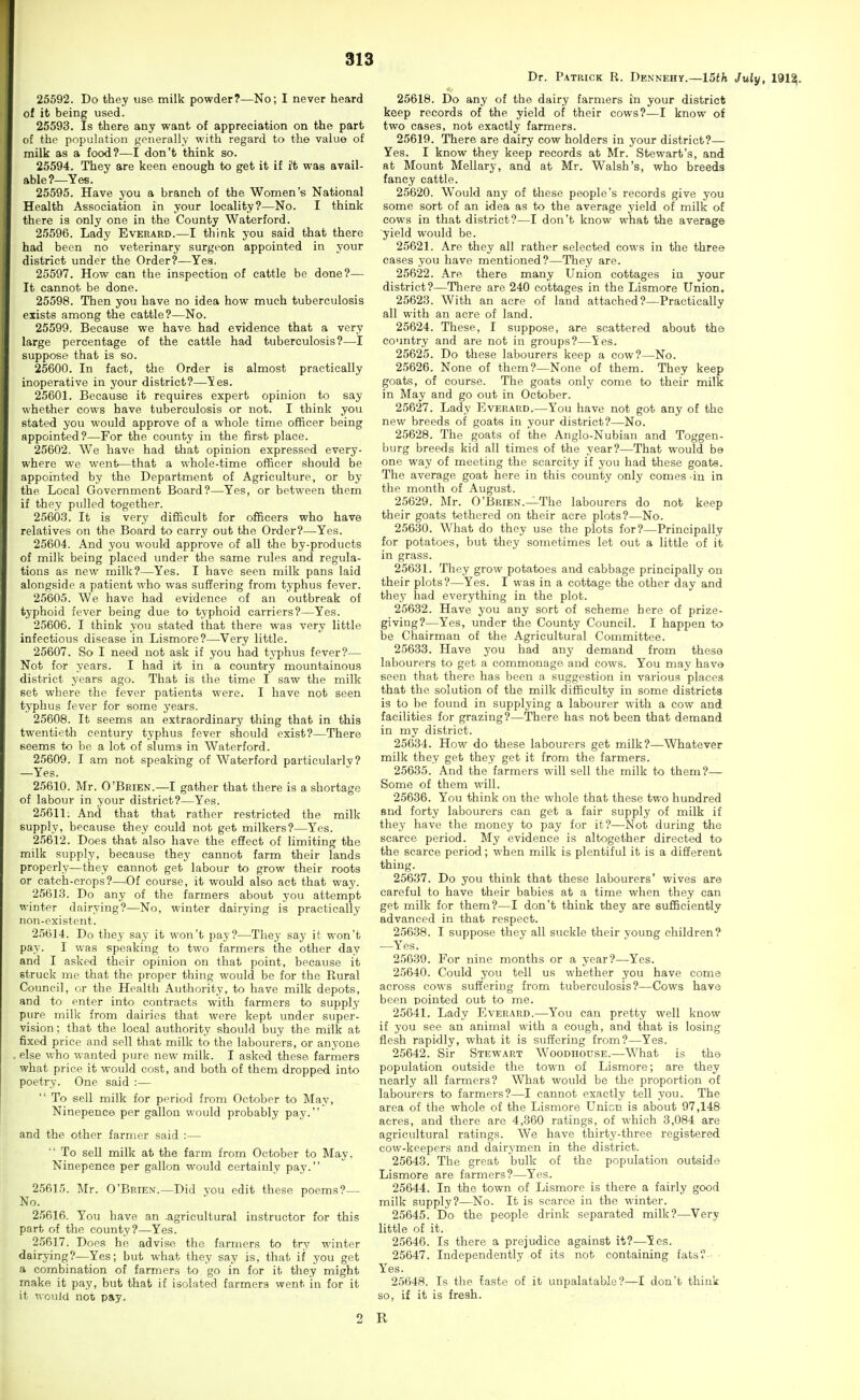 25592. Do they use- milk powder?—No; I never heard of it being used. 25593. Is there any want of appreciation on the part of the population generally with regard to the value of milk as a food?—I don't think so. 25594. They are keen enough to get it if i't was avail- able?—Yes. 25595. Have you a branch of the Women's National Health Association in your locality?—No. I think there is only one in the County Waterford. 25596. Lady Everard.—I think you said that there had been no veterinary surgeon appointed in your district under the Order?—Yes. 25597. How can the inspection of cattle be done?— It cannot be done. 25598. Then you have no idea how much tuberculosis exists among the cattle?—No. 25599. Because we have had evidence that a very large percentage of the cattle had tuberculosis?—I suppose that is so. 25600. In fact, the Order is almost practically inoperative in your district?—Yes. 25601. Because it requires expert opinion to say whether cows have tuberculosis or not. I think you stated you would approve of a whole time officer being appointed?—For the county in the first place. 25602. We have had that opinion expressed every- where we went—that a whole-time officer should be appointed by the Department of Agriculture, or by the Local Government Board?—Yes, or between them if they pulled together. 25603. It is very difficult for officers who have relatives on the Board to carry out the Order?—Yes. 25604. And you would approve of all the by-products of milk being placed under the same rules and regula- tions as new milk?—Yes. I have seen milk pans laid alongside a patient who was suffering from typhus fever. 25605. We have had evidence of an outbreak of typhoid fever being due to typhoid carriers?—Yes. 25606. I think you stated that there was very little infectious disease in Lismore?—Very little. 25607. So I need not ask if you had typhus fever?— Not for years. I had it in a country mountainous district years ago. That is the time I saw the milk set where the fever patients were. I have not seen typhus fever for some years. 25608. It seems an extraordinary thing that in this twentieth century typhus fever should exist?—There seems to be a lot of slums in Waterford. 25609. I am not speakitig of Waterford particularly? —Yes. 25610. Mr. O'Brien.—I gather that there is a shortage of labour in your district?—Yes. 25611; And that that rather restricted the milk supply, because they could not get milkers?—Yes. 25612. Does that also have the effect of limiting the milk supply, because they cannot farm their lands properly—they cannot get labour to grow their roots or catch-crops?—^Of course, it would also act that way. 25613. Do any of the farmers about you attempt winter dairying?—No, winter dairying is practically non-existent. 25614. Do they say it won't pay?—They say it won't pay. I was speaking to two farmers the other day and I asked their opinion on that point, because it struck mo that the proper thing would be for the Rural Council, or the Health Authority, to have milk depots, and to enter into contracts with farmers to supply pure milk from dairies that were kept under super- vision; that the local authority should buy the milk at fixed price and sell that milk to the labourers, or anyone else who wanted pure new milk. I asked these farmers what price it would cost, and both of them dropped into poetry. One said :—  To sell milk for period from October to May, Ninepence per gallon would probably pay. and the other farmer said :—  To sell milk at the farm from October to May, Ninepence per gallon would certainly pay. 2.5615. Mr. O'Brien.—Did you edit these poems?— No. 25616. You have an .agricultural instructor for this part of the county?—Yes. 25617. Does he advise the farmers to try winter dairying?—Yes; but what they say is, that if you get a combination of farmers to go in for it they might make it pay, but that if isolated farmers went in for it it nouJd not pay. Dr. Patrick R. Dennehy.—Wth July, 191^. 25618. Do any of the dairy farmers in your district keep records of the yield of their cows?—I know of two cases, not exactly farmers. 25619. There are dairy cow holders in your district?— Yes. I know they keep records at Mr. Stewart's, and at Mount Mellary, and at Mr. Walsh's, who breeds fancy cattle. 25620. Would any of these people's records give you some sort of an idea as to the average yield of milk of cows in that district?—I don't know what the average ■yield would be. 25621. Are they all rather selected cows in the three eases you have mentioned?—They are. 25622. Are there many Union cottages in your district?—Tliere are 240 cottages in the Lismore Union. 25623. With an acre of land attached?—Practically all with an acre of land. 25624. These, I suppose, are scattered about the country and are not in groups?—Yes. 25625. Do these labourers keep a cow?—No. 25626. None of them?—None of them. They keep goats, of course. The goats only come to their milk in May and go out in October. 25627. Lady Everard.—You have not got any of the new breeds of goats in your district?—No. 25628. The goats of the Anglo-Nubian and Toggen- burg breeds kid all times of the year?—That would be one way of meeting the scarcity if you had these goats. The average goat here in this county only comes in in the month of August. 25629. Mr. O'Brien.—The labourers do not keep their goats tethered on their acre plots?—No. 25630. What do they use the plots for?—Principally for potatoes, but they sometimes let out a little of it in grass. 25631. They grow potatoes and cabbage principally on their plots?—Yes. I was in a cottage the other day and they had everything in the plot. 25632. Have you any sort of scheme here of prize- giving?—Yes, under the County Council. I happen to be Chairman of the Agricultural Committee. 25633. Have you had any demand from these labourers to get a commonage and cows. You may have seen that there has been a suggestion in various places that the solution of the milk difficulty in some districts is to be found in supplying a labourer with a cow and facilities for grazing?—There has not been that demand in my district. 25634. How do these labourers get milk?—Whatever milk they get they get it from the farmers. 25635. And the farmers will sell the milk to them?— Some of them will. 25636. You think on the whole that these two hundred and forty labourers can get a fair supply of milk if they have the money to pay for it?—Not during the scarce period. My evidence is altogether directed to the scarce period; when milk is plentiful it is a different thing. 25637. Do you think that these labourers' wives are careful to have their babies at a time when they can get milk for them?—I don't think they are sufficiently advanced in that respect. 25638. I suppose they all suckle their young children? —Yes. 25639. For nine months or a year?—Yes. 25640. Could you tell us whether you have come across cows suffering from tuberculosis?—Cows have been pointed out to me. 25641. Lady Everard.—You can pretty well know if you see an animal with a cough, and that is losing flesh rapidly, what it is suffering from?—Yes. 25642. Sir Stewart Woodhouse.—What is the population outside the town of Lismore; are they nearly all farmers? What would be the proportion of labourers to farmers?—I cannot exactly tell you. The area of the whole of the Lismore Union is about 97,148 acres, and there are 4,360 ratings, of which 3,084 are agricultural ratings. We have thirty-three registered cow-keepers and dairymen in the district. 25643. The great bulk of the population outside Lismore are farmers?—Yes. 25644. In the town of Lismore is there a fairly good milk supply?—No. It is scarce in the winter. 25645. Do the people drink separated milk?—Very little of it. 25646. Is there a prejudice against it?—Yes. 25647. Independently of its not containing fats?- ■ Yes. 25648. Is the faste of it unpalatable?—! don't think so, if it is fresh. R