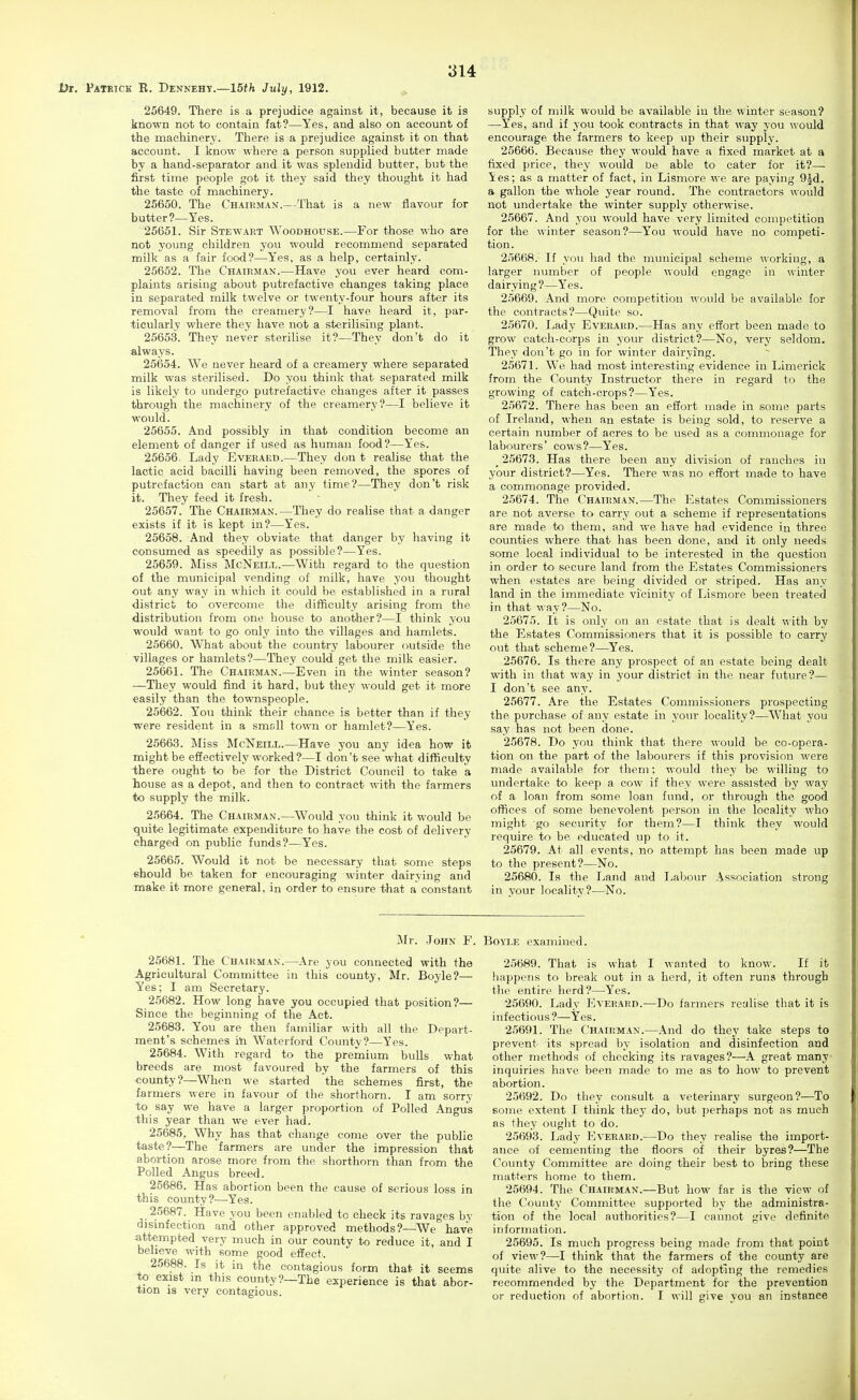 Dr. Patrick R. Dennehy.—ISt^t July, 1912. 25649. There is a prejudice against it, because it is known not to contain fat?—Yes, and also on account of the machinery. There is a prejudice against it on that account. I know where a person supplied butter made by a hand-separator and it was splendid butter, but the first time people got it they said they thought it had the taste of machinery. 25650. The Chairman.—That is a new flavour for butter?—Yes. 25651. Sir Stewart Woodhouse.—For those who are not j'oung children you would recommend separated milk as a fair food?—Yes, as a help, certainly. 26652. The Chairman.—Have you ever heard com- plaints arising about putrefactive changes taking place in separated milk twelve or twenty-four hours after its removal from the creamery?—I have heard it, par- ticularly where they have not a sterilising plant. 25653. They never sterilise it?—They don't do it always. 25654. We never heard of a creamery where separated milk was sterilised. Do you think that separated milk is likely to undergo putrefactive changes after it passes through the machinery of the creamery?—I believe it would. 25655. And possibly in that condition become an element of danger if used as human food?—Yes. 25656. Lady Everakd.—They don t realise that the lactic acid bacilli having been removed, the spores of putrefaction can start at any time?—They don't risk it. They feed it fresh. 25657. The Chairman.—They do realise that a danger exists if it is kept in?—Yes. 25658. And they obviate that danger by having it consumed as speedily as possible?—Yes. 25659. Miss McNeill.—With regard to the question of the municipal vending of milk, have you thought out any way in which it could be established in a rural district to overcome the difficulty arising from the •distribution from one house to another?—I think you would want to go only into the villages and hamlets. 25660. What about the country labourer outside the villages or hamlets?—They could get the milk easier. 25661. The Chairman.—Even in the winter season? —They would find it hard, but they would get it more easily than the townspeople. 25662. You think their chance is better than if they were resident in a small town or hamlet?—Yes. 25663. Miss McNeill.—Have you any idea how it might be effectively worked?—I don't see what difficulty -there ought to be for the District Council to take a liouse as a depot, and then to contract with the farmers to supply the milk. 25664. The Chairman.—Would you think it would be tjuite legitimate expenditure to have the cost of delivery charged on public funds?—Y'es. 25665. Would it not be necessary that some steps should be taken for encouraging winter dairying and make it more general, in order to ensure that a constant supply of milk would be available in the winter season? —Yes, and if you took contracts in that way you would encourage the farmers to keep up their supply. 25666. Because they would have a fixed market at a fixed price, they would be able to cater for it?— ies; as a matter of fact, in Lismore we are paying 9Jd. a gallon the whole year round. The contractors would not undertake the winter supply otherwise. 25667. And you would have very limited competition for the winter season?—You would have no competi- tion. 25668. If you had the municipal scheme working, a larger number of people would engage in winter dairying?—Yes. 25669. And more competition would be available for the contracts?—Quite so. 25670. Lady Everaed.—Has any effort been made to grow catch-corps in your district?—No, very seldom. They don't go in for winter dairying. 25671. We had most interesting evidence in Limerick from the County Instructor there in regard to the growing of catch-crops?—Yes. 25672. There has been an effort made in some parts of Ireland, when an estate is being sold, to reserve a certain number of acres to be used as a commonage for labourers' cows?—Yes. _ 25673. Has there been any division of ranches in your district?—Yes. There was no effort made to have a commonage provided. 25674. The Chairman.—The Estates Commissioners are not averse to carry out a scheme if representations are made to them, and we have had evidence iu three counties where that has been done, and it only needs some local individual to be interested in the question in order to secure land from the Estates Commissioners when estates are being divided or striped. Has any land in the immediate vicinity of Lismore been treated in that way?—No. 25675. It is only on an estate that is dealt with by the Estates Commissioners that it is possible to carry out that scheme?—Yes. 25676. Is there any prospect of an estate being dealt with in that way in your district in the near future?— I don't see any. 25677. Are the Estates Commissioners prospecting the purchase of any estate in your locality?—What you say has not been done. 25678. Do you think that there would be co-opera- tion on the part of the labourers if this provision were made available for them; would they be willing to undertake to keep a cow if they were assisted by way of a loan from some loan fund, or through the good offices of some benevolent person in the locality who might go security for them?—I think they would require to be educated up to it. 25679. At all events, no attempt has been made up to the present?—No. 25680. Is the Land and Labour Association strong in your locality?—No. Mr. John F. Boyle examined. 25681. The Chairman.—Are you connected with the Agricultural Committee in this county, Mr. Boyle?— Yes; I am Secretary. 25682. How long have you occupied that position?— Since the beginning of the Act. 25683. You are then familiar with all the Depart- ment's schemes iii Waterford County?—Yes. 25684. With regard to the premium bulls what breeds are most favoured by the farmers of this •county?—When we started 'the schemes first, the farmers were in favour of the shorthorn. I am sorry to say we have a larger proportion of Polled Angus this year than we ever had. 25685. Why has that change come over the public taste ?—The farmers are under the impression that abortion arose more from the shorthorn than from the Polled Angus breed. 25686. Has abortion been the cause of serious loss in this county?—Yes. 25687. Have you been enabled to check its ravages by disinfection and other approved methods?—We have attempted very much in our county to reduce it, and I believe with some good effect. 25688. Is it in the contagious form that it seems to exist m this county?—The experience is that abor- tion 18 very contagious. 25689. That is what I wanted to know. If it liappens to break out in a herd, it often runs through the entire herd?—Yes. 25690. Lady Everard.—Do farmers realise that it is infectious ?—Yes. 25691. The Chairman.—.\nd do they take steps to prevent' its spread by isolation and disinfection and other methods of checking its ravages?—A great many inquiries have been made to me as to how to prevent abortion. 25692. Do they consult a veterinary surgeon?—To some extent I think they do, but perhaps not as much as they ought to do. 25693. Lady Everard.—Do they realise the import- ance of cementing the floors of their byres?—The County Committee are doing their best to bring these matters home to them. 25694. The Chairman.—But how far is the view of the County Committee supported by the administra- tion of the local authorities?—I cannot give definite information, 25695. Is much progress being made from that point of view?—I think that the farmers of the county are quite alive to the necessity of adopting the remedies recommended by the Department for the prevention or reduction of abortion. I will give you an instance