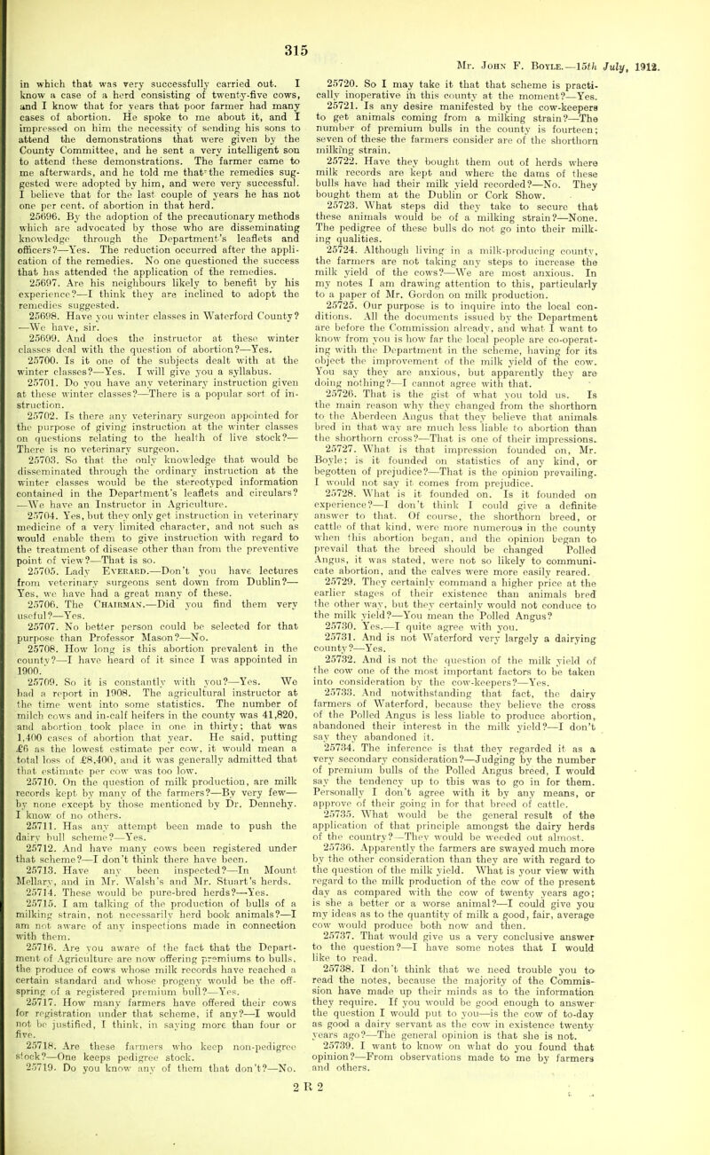 in which that was very successfully carried out. I know H case of a herd consisting of twenty-five cows, and I know that for years that poor farmer had many cases of abortion. He spoke to me about it, and I impressed on him the necessity of sending his sons to attend the demonstrations that were given by the County Committee, and he sent a very intelligent son to attend these demonstrations. The farmer came to me afterwards, and he told me that-the remedies sug- gested were adopted by him, and were very successful. I believe that for the last couple of years he has not one per cent, of abortion in that herd. 25696. By the adoption of the precautionary methods which are advocated by those who are disseminating knowledge through the Department's leaflets and officers?—Yes. The reduction occurred after the appli- cation of the remedies. No one questioned the success that has attended the application of the remedies. 25607. Are his neighbours likely to benefit by his experience?—I think they are inclined to adopt the remedies suggested. 25698. Have you winter classes in Waterford County? —We have, sir. 25699. And does the instructor at these winter classes deal with the question of abortion?—Yes. 25700. Is it one of the subjects dealt with at the winter classes?—Yes. I will give you a syllabus. 25701. Do you have any veterinary instruction given at these winter classes?—There is a popular sort of in- struction. 25702. Is there any veterinary surgeon appointed for the purpose of giving instruction at the winter classes on questions relating to the health of live stock?— There is no veterinary surgeon. 2570.3. So that the only knowledge that would be disseminated through the ordinary instruction at the winter classes would be the stereotyped information contained in the Department's leaflets and circulars? —We liave an Instructor in Agriculttu-e. 25704. Yes, but they only get instriiction in veterinary medicine of a very limited character, and not such as would enable them to give instruction with regard to the treatment of disease other than from the preventive point of view?—That is so. 25705. Lady Everard.—Don't you have lectures from veterinary surgeons sent down from Dublin?— Yes, we have had a great many of these. 25706. The Chairman.—Did you find them very useful ?—Yes. 25707. No better person could be selected for that purpose than Professor Mason?—No. 25708. How long is this abortion prevalent in the countv?—I have heard of it since I was appointed in 1900.■ 25709. So it is constantly with you?—Yes. We had a report in 1908. The agricultural instructor at the time went into some statistics. The number of milch cows and in-calf heifers in the county was 41,820, and abortion took place in one in thirty; that was 1,400 cases of abortion that year. He said, putting £C} as the lowest estimate per cow, it would mean a total loss of £8,400, and it was generally admitted that that estimate per cow was too low. 25710. On the question of milk production, are milk records kept by many of the farmers?—By very few— by none except by those mentioned by Dr. Dennehy. I know of no others. 25711. Has any attempt been made to push the dairy bull scheme?—Y'es. 25712. And have many cows been registered under that scheme?—I don't think there have been. 25713. Have any been inspected?—In Mount Mellary, and in Mr. Walsh's and Mr. Stuart's herds. 25714. These would be pure-bred herds?—Yes. 25715. I am talking of the production of bulls of a milking strain, not necessarily herd book animals?—I am not aware of any inspections made in connection with them. 25716. Are vou aware of the fact that the Depart- ment of Agriculture are now offering premiums to bulls, the produce of cows whose milk records have reached a certain standard and whose progeny would be the off- spring of a registered premium bull?—Yes. 25717. How many farmers have offered their cows for registration under that scheme, if any?—I would not bo justified, I think, in saying more than four or five. 25718. Are these farmers who keep non-pedigree stock?—One keeps pedigree stock. 25719. Do you know any of them that don't?—No. Mr. -loHN F. Boyle.—15f/t July, 1912. 25720. So I may take it that that scheme is practi- cally inoperative ih this county at the moment?—Yes. 25721. Is any desire manifested by the cow-keepers to get animals coming from a milking strain?—The number of premium bulls in the county is fourteen; seven of these the farmers consider are of the shorthorn milking strain. 25722. Have they bought them out of herds where milk records are kept and where the dams of these bulls have had their milk yield recorded?—No. They bought them at the Dublin or Cork Show. 25723. What steps did they take to secure that these animals would be of a milking strain?—None. The pedigree of these bulls do not go into their milk- ing qualities. 25724. Although living in a milk-producing county, the farmers are not taking any steps to increase the milk yield of the cows?—We are most anxious. In my notes I am drawing attention to this, particularly to a paper of Mr. Gordon on milk production. 25725. Our purpose is to inquire into the local con- ditions. All the documents issued by the Department are before the Commission already, and what I want to know from you is how far the local people are co-operat- ing with the Department in the scheme, having for its object the improvement of the milk yield of the cow. You say they are anxious, but apparently they are doing nothing?—I cannot agree with that. 25726. That is the gist of what you told us. Is the main reason why they changed from the shorthorn to the Aberdeen Angus that they believe that animals bred in that way are much less liable to abortion than the shorthorn cross?—That is one of their impressions. 25727. What is that impression founded on, Mr. Boyle: is it founded on statistics of any kind, or begotten of prejudice?—That is the opinion prevailing. I woidd not say it comes from prejudice. 25728. What is it founded on. Is it founded on experience?—I don't think I could give a definite answer to that. Of course, the shorthorn breed, or cattle of that kind, were more numerous in the county when this abortion began, and the opinion began to prevail that the breed should be changed Polled Angus, it was stated, were not so likely to communi- cate abortion, and the calves were more easily reared. 25729. They certainly command a higher price at the earlier stages of their existence than animals bred the other way, but they certainly would not conduce to the milk yield?—You mean the Polled Angus? 25730. Yes.—I quite agree with you. 25731. And is not Waterford very largely a dairying county?—Yes. 25732. And is not the question of the milk vield of the cow one of the most important factors to be taken into consideration by the cow-keepers?—Yes. 25733. And notwithstanding that fact, the dairy farmers of Waterford, because they believe the cross of the Polled Angus is less liable to produce aboi'tion, abandoned their interest in the milk yield?—I don't say they abandoned it. 25734. The inference is that they regarded it as a very secondary consideration?—Judging by the number of premium bulls of the Polled Angus breed, I would say the tendency up to this was to go in for them. Personally I don't agree with it by any means, or approve of their going in for that breed of cattle. 25735. What would be the general result of the application of that principle amongst the dairy herds of the country?—They would be weeded out almost. 25736. Apparently the farmers are swayed much more by the other consideration than they are with regard to the question of the milk yield. What is your view with regard to the milk production of the cow of the present day as compared with the cow of twenty years ago; is she a better or a worse animal?—I could give you my ideas as to the quantity of milk a good, fair, average cow would produce both now and then. 25737. That would give us a very conclusive answer to the question?—I have some notes that I would like to read. 25738. I don't think that we need trouble you to read the notes, because the majority of the Commis- sion have made up their minds as to the information they require. If you would be good enough to answer- the question I would put to you—is the cow of to-day as good a dairy servant as the cow in existence twenty years ago?—The general opinion is that she is not. 25739. I want to know on what do you found that opinion?—From observations made to me by farmers and others. 2 R 2