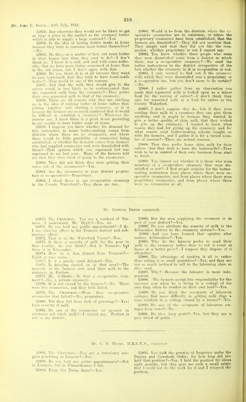 Mr. John F. Boyle.—15f/( July, 1912. 25853. But otherwise they would not be likely to get as large a price in the market as the creamery butter which is able to supply a large contract?—Yes. 25854. Is the idea of having butter made at home because the\ want to consume more butter themselves? —No. 25855. Do they, as a matter of fact, eat more butter in their homes now than they used to do?—I don't think so. I know it is said, and said with some autho- rity, that we have more butter consumed at home than in the old times, but I don't agree with that. 25856. Do you think it is at all because they want to have buttermilk that they wish to have home-made butter?—That would be one of the reasons. 25857. And that the milk they would give to the calves would be less likely to be contaminated than the separated milk from the creamery?—They prefer their own separated milk to that of the creamery. 25858. These are all reasons why they are catching on to the idea of making butter at home rather than joining together and starting a creamery, or is it because the farmers are so much scattered that it would be difficult to establish a creamery?—Whatever the reasons are, I know there is a great desire prevailing in our county to have butter made at home 25859. I suppose you know whether the demand for this instruction in home butter-making comes from districts where there are no creameries, and where there would be little possibility of creameries being established, or whether the demand comes from farmers who had supplied creameries and were dissatisfied with them?—That opinion which you expressed last was expressed to me last year. Many of the farmers told me that they were tired of going to the creameries. 25860. They did not think they were getting their value out of the creameries?—^Yes. 25861. Ai-e the creameries in your district proprie- tary or co-operative?—Proprietary. 25862. I think there is one co-operative creamery in the Countv Waterford?—Yes; there are two. 2586.3. Would it be from the districts where the cc- . operative creameries are in existence, or where the proprietary creameries have been established, that the farmers are dissatisfied?—They did not mention that. They simply said that they did not like the crea- meries; whether proprietary or not I cannot say. 25864. You know whether these people who state they were dissatisfied come from a district in which there was a co-operative creamery?—^We send the butter instructress to the district irrespective of the fact whether the creamery in it is co-operative or not, 25865. I only wanted to find out if the creamery with which they were dissatisfied was a proprietary or a co-operative one, but you don't seem to be certain? —No. 25866. I rather gather from an observation you made that separated milk is looked upon as a minor food for the rearing of calves?—I don't think they care for separated milk as a food for calves in the County Waterford. 25867. I don't suppose they do, but if they were sending their milk to a creamery they can give them anything, and it might be because they wanted t» give a better quality of skim milk that they wished to give up the creamery. I wanted to know what reason they had for giving up the creamery, and for what reason your butter-making scheme caught on with the farmers, and I gather it is for a varied num- ber of reasons?—There are several reasons. 25868. That they prefer home skim milk for their calves; that they wish to have the buttermilk?—They wish to be in control of their own business from start to finish. 25869. Y'ou cannot say whether it is those who were members of a co-operative creamery that were dis- satisfied or not?—I find people anxious for the butter- making instruction from places where there were co- operative creameries, and from places where there were proprietary creameries, and from places where there were no creameries at all. Mr. Edmund Doyle examined. 25870. The Chairmax. You are a resident of Tra- more. I understand. Mr. Doyle?—Yes, sir. 25871. Do you hold any public appointment?—I do. I am iclieving officer in the Tramore district and sub- sanitarv officer. 25872. That is in the Waterford Union?—Yes. 25873. Is there a scarcity of milk for the poor in that locality, do you think?—Not in Tramore, but there is in Kilraeaden. 25874. How far is that distant from Tramore?— Eifrht or nine miles. ■2587.'). Is it a purely rural district?^—Yes. 2.587B. Is dairying carried on in that area?—The majority of the farmers now send their milk to the creamery in Portlaw. 25877. Mr. O'Brien.—Is that a co-operative crea- mery?—No, a private creamery. 25878. It is not owned by the farmers?—No. There were two creameries, and they both failed. 25879. The Ch-^ieman.—Were they co-operative creameries that failed?—^No, proprietary. 25880. Did they fail from lack of patronage?—Yes; from scarcity of milk. 25881. Do any of the creameries at present in existence sell whole milk?—I cannot say. Portlaw is not in my district. 25882. But the area supplying the creamery is in part of your district?—Yes. 25888. Do you attribute the scarcity of milk in the Kihneaden district to the creamery system?—Yes. 25884. And you have formed that opinion after mature deliberation?—-Yes. 25885. Why do the farmers prefer to send their milk to the creamery rather than to sell it retail at home at a better price?—I suppose they dispose of it altogether. 25886. The advantage of sending it all in rather than selling it in small quantities?—Yes, and they are not so much inclined to sell to the labouring class as they used. 25887. Why?—Because the labourer is more inde- pendent. 25888. The farmers accept less responsibility for the labourer now when he is living in a cottage of his own than when he resided on their own land?—Yes. 25889. Do you think the occupants of labourers cottages find more difficulty in getting milk than a man resident in a cottage owned by a farmer?—Yes. 25890. Do any of the occupants of labourers cot- tages keep cows?—No. 25891. Do they keep goats?—Yes, but they are a poor breed of goats. Mr. C. P. Hyxes, M.R.C.V.S., examined 25892. The Chairman.—^You are a veterinary sur- geon practising at Lismore?—Yes. 25893. Do you hold any public appointments?—Not in Lismore, but in Tiilmacthomas I did. 25894. From the Itoion there?—Yes. 25895. You held the position of Inspector under the Dairies and Cowsheds Order; for how long did you hold that position?—Yes, I held the position for about eight months, but they gave me such a small salary that T could not do the work for it and I resigned the position.