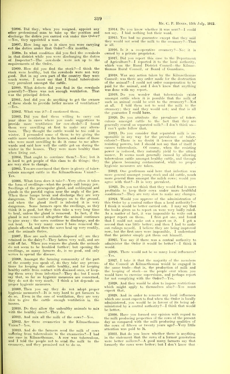 25896. Did they, when you resigned, appoint any •other professional man to take up the position and discharge the duties you carried out under this O'-dpr? —Yes, they appointed a man. 25897. How long ago is it since you were carrying out the duties under that Order?—Six months. 2o89t3. In what condition did you find the cowsheds in that district while you were discharging the duties of Inspector?—The cowsheds were not up to the requirements of the Order. 25899. How did you find the stock?—I think the stock were liealtliy, but the cowsheds were not very good. But in my own part of the country they were much worse. I must say that I found tuberculosis very prevalent amongst the cattle. 25900. What defects did you find in the cowsheds generally?—There was not enough ventilation. That \\ as the principal defect. 25901. And did you do anything to get the owners of these sheds to provide better means of ventilation? —Yes. 25902. What was it?—I cautioned them. 2590.3. Did you find them willing to carry out your ideas in cases where you made suggestions to provide more ventilation for cow-sheds?—I found them very unwilling at first to make any altera- tions. They thought the cattle would be too cold in winter. I persuaded some of them to try giving the cattle more ventilation in the houses, and some of those who were most unwilling to do it came to me after- wards and said how well the cattle got on during the winter in the houses. They were more healthy than when living out. 25904. That ought to convince them?—Yes; but it is hard to get people of this class to do things; they *re very slow to change. 25905. You are convinced that there is plenty of tuber- culosis amongst cattle in the Kilmacthomas Union?— Yes. 25906. What form does it take?—Very often it takes the form of swellings—what the people call lumpy jaw. Swellings of the prescapular gland, and sublingual and n;lands in the parotid region near the angle of the jaw. When these lumps break and discharge they are very <langerous. The matter discharges on to the ground, and when the gland itself is infected it is very dangerous. Some farmers open the swellings, as they think it is good, but they then take a very long time to heal, vmless the gland is removed. In fact, if the f;land is not removed altogether the animal continues to pine away : the sores contintie to discharge, and do not heal. In very many eases I have removed the ^,'lands affected, and then the sores heal up very readily, ;ind the animals thrive. 25907. How are such animals disposed of; are they retained in the dairy?—They fatten very well, and are ^old off fat. When you remove the glands the animals <lo not seem to be troubled further; but opening the •swellings, as many farmers do, is no good, and only serves to spread the disease. 25908. Amongst the farming community of the part ■of the county you speak of, do they take any precau- tions for keeping the cattle healthy, and for keeping healthy cattle from contact with diseased ones, or keep- ing them away from infection?—They do; but I must say that, so far as hygienic measures are concerned, they do not do very much. I think a lot depends on proper hygienic measures. 2.5909. Then you say they do not adopt proper liygienic measures?—It is very hard to get farmers to do so. Even in the ease of ventilation, they are very slow to give the cattle enough ventilation in the houses. 25910. Do they allow the unhealthy animals to mix with the healthy ones?—They do. 25911. And mix all the milk of the cows?—Yos. 25912. Are there creameries in the Kilmacthomas Union?—Yes. 25913. And do the farmers send the milk of cows suffering from tuberculosis to the creameries?—I had one case in Kilmacthomas. A cow was tuberculous, and I told the people not to send the milk to the <;reamery, and they promised not to do so. Mr. C. P. Hyxes, I5th July, 1912. 25914. Do you know whether it was sent?—I could not say. I had nothing but their word. 25915. Y'ou had no guarantee except that they said they would not send the milk to the creamery?—That is all. 25916. Is it a co-operative creamery?—No: it is owned by a private proprietor. 25917. Did you report this case to the Department of Agriculture?—I reported it to the local authority, which was the Rural District Council—the Kilmac- thomas Rural Council, or Board of Guardians. 25918. Was any action taken by the Kilmacthomas Council: \\ as there any order made foi- the destruction of the animal?—I could not order compensation to be paid for the animal, and I don't know that anything was done with my report. 25919. Do you wonder that tuberculosis exists amongst cattle when it is possible that the milk of such an animal could be sent to the creamery?—Not at all. I told them not to send the milk to tlie creamery; they said they would not; and that is all the guarantee I could have. 25920. Do you attribute the prevalence of tuber- culosis amongst cattle to the fact that they are generally reared on separated milk?—I don't think so— I can't quite follow that. 2.5921. Do you consider that separated milk is re- sponsible in any way for the prevalence of tuber- culosis?—There is no doubt it lowers the animals' resisting powers, but I should not say that of itself it causes tuberculosis. Of course, when the resisting power is leduced, they naturally yield to the attack sooner. It seems most generally caused by allowing tuberculous cattle amongst healthy cattle, and through the places becoming contaminated, while no proper hygienic measures are taken. 25922. One gentleman said here that infection was n^ore general amongst young stock and old cattle, much more general than amongst the milch cows; would you agree with that?—It is very prevalent. 2592.3. Do you not think that they \\-ould find it more profitable to keep their cows under more healthful conditions?—They are very slow to make any changes. 25924. Would you approve of the administration of this Order by a central rather than a local authority?—• I think it would be better carried out. I may say that the books given us to report on were very badly ruled. As a matter of fact, it was impossible to write out a proper report on them. I first got one, and found that I could not make out a report on it. I got a second that was little better; and then I had to make out rulings myself. I believe they are being improved now, but the first ones were impossible. I understand that the printer simply got them out himself. 25925. You say if there was a central authority to administer the Order it would be better?—I think it would. 2.5926. There would not be so many local influences? —Yes. 25927. I take it that the majority of the members of the Council at Kilmacthomas would be engaged in the same trade—that is, the production of milk and the keeping of stock—as the people fiver whom you would have to exercise supervision, and perhaps report for not complying with the Order?—Y'^es. 25928. And they would be slow to impose restrictions which might apply to themselves also?—You nmst expect th<it. 25929. And in order t<j rctnove any local influences which one must expect to find when the Order is locally administered, you would be in favour of its being ad- ministered by a central authority?—I think that would be better. 25930. Have you formed any opinion with regard to the milk producing properties of the cows of the present day as compared with the milk producing qualities of the cows of fifteen or twenty years ago?—Very little attention was paid to it. 25931. But do you know whether there is anything in the statement that the co^^s of a former generation were better milkers?—A good many farmers say tliat formerly the cows were better; but I don't know that ■