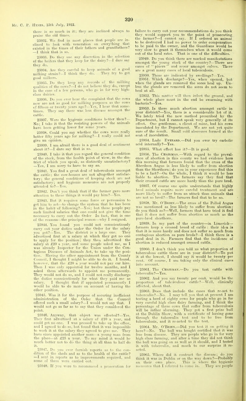 Mr. C. P. Hynes, mh July, 1912. there is so much iu it; they are inclined always to praise the old times. 25932. We find iu most places that people are in- clined to look with veneration on everything that existed in the times of their fathers and grandfathers? —I think that is so. 25933. Do they use any discretion in the selection of the heifers that they keep for the dairy?—I dare say they do. 25934. Are they careful to keep animals of a good milking strain?—I think they do. They try to get good milkers. 25935. Do they keep any records of the milking qualities of the cows?—I donot believe they do, except in the case of a few persons, who go in for very high- class dairies. 25936. Do you ever hear the complaint that the cows now are not as good for milking purposes as the cows of fifteen or twenty years ago?—Yes, I hear that some- times. They say there was less disease amongst the cattle. 25937. Were the hygienic conditions better then?— No; I take it that the resisting powers of the animals have been getting lower for some years. 25938. Could you say whether the cows were really better fifty years ago for milking?—I really could not give an opinion. 25939. I am afraid there is a good deal of sentiment about it?—I dare say that is so. 25940. I take it that you regard the general condition of the stock, from the health point of view, in the dis- trict of which you speak, as distinctly unsatisfactory? —Yes, I am sorry to have to say so. 25941. You find a great deal of tuberculosis amongst the cattle; the cow-houses are not altogether satisfac- tory; the general conditions of keeping stock are not satisfactory; and hygienic measures are not properly attended to?—Yes. 25942. Don't you think that if the farmer gave more attention to these things it would pay him?—Yes. 25943. But it requires some force or persuasion to get him to act—to change the system that he has been in the habit'of following?—Yes; but these people pay such limited salaries that one could not give the time necessary to carry out the Order In fact, that is one of the reasons—the principal reason—why I resigned. 25944. You found you could not conscientiously carry out your duties under the Order for the salary you got?—Yes. The district is a large one. They advertised first at a salary at which they got no one to apply for the position; they then advertised the salary at £20 a year, and some people asked me, as I was already Inspector for the Union under the Con- tagious Diseases of Animals Act, to take up the posi- tion. Having the other appointment from the County Council, I thought I might be able to do it. I found, however, that the £20 a year would not pay car hire. Then I was only appointed for twelve months, and I asked them afterwards to appoint me permanently. They would not do so, and I could not really discharge the duties conscientiously for what they paid me as salary. I thought that if appointed permanently I would be able to do more on account of having the other position. 25945. Was it for the purpose of securing inefficient administration of the Order that the Council ofiered such a small salary?—I would not say that. I would not go as far as to say that they considered the point. 25946. Anyway, that object was effected?—Yes. They first advertised at a salary of £10 a year, and could get no one. I was pressed to take up the office, and I agreed to do so, but found that it was impossible to work it at the salary they agreed to give me. They have since appointed another man—a young man from the place—at £25 a year. To my mind it would be much better not to do the thing at all than to half do it. 25947. Do you ever furnish reports as to the con- dition of the sheds and as to the health of the cattle? —I sent in reports as to improvements required, and some of them were carried out. 25948. If you were to recommend a prosecution for failure to carry out your recommendations do you think they would support you to the point of prosecuting the farmer?—I cannot say. If I ordered an animal to be destroyed I had no power to order compensation to be paid to the owner, and the Guardians would be very slow to grant it themselves when it would come out of the local rates. That is one of the difficulties. 25949. Do you think there are marked manifestations amongst the j'oung stock of the country?—There are cases of  piners  and scour amongst calves. There- are a great many cases of local tuberculosis. 25950. These are indicated by swellings?—Yes. 25951. Which discharge?—Yes, when opened, but when the glands are removed the sores heal up. Un- less the glands are removed the sores do not seem to heal at all. 25952. This matter will then infect the ground, and the whole place must iu the end be swarming with bacteria?—Yes. 25953. Is there much abortion amongst cattle in your district?—Yes, there is a considerable lot of it. We lately tried the new method prescribed by the Department, but I cannot speak very generally of its effect. One gentleman, a client of mine, had his cows inoculated by the Department. We are not yet quite sure of the result. Small cold abscesses formed at the- seat of inoculation. 25954. Lady Everard.—Did you ever try carbolic acid internally?—Yes. 25955. What effect has it?—It is good. 25956. The Chairman.—With regard to the preval- ence of abortion in this county we had evidence here this morning that farmers found that the cross of the Aberdeen Angus is less likely to suffer from abortion than the Shorthorn; do you in your experience find this to be a fact?—On the whole, I think it would be less liable to abortion. The farmers say they find that their crossed cattle are more hardy than the pure bred. 25957. Of course one quite understands that highly bred animals require more careful treatment and are more likely to suffer from an attack than animals that are not so bred?—The farmers find that to be so. 25958. Mr. O'Brien.—The cross of the Polled Angus was mentioned as less likely to suffer from abortion; do you think so?—Well, farmers that have tried it find that it does not suffer from abortion as much as the pure-bred shorthorn. 25959. In my part of the country—in Limerick— farmers keep a crossed breed of cattle : their idea is that it is more hardy and does not suffer so much from contagious abortion as pure breds?—I think there is a good deal in it. Farmers find that the incidence of abortion is reduced amongst crossed cattle. 25960. I don't think you told us what proportion of tuberculous cattle there are in your district?—To put it at the lowest, I should say it would be twenty per cent. Of course, I am taking only the clinical cases into account. 25961. The Chairman.—Do you test cattle with tuberculin ?—Yes. 25962. And you say twenty per cent, would be the proportion of tuberculous cattle?—Well, clinically affected, about that. 25963. Does that include the cases that re-act to tuberculin?—No. I may tell you that at present I am testing a herd of eighty cows for people who go in for very careful high class dairy farming, and I think the percentage of these cows that suffer from tuberculosis will be rather alarming. They got a first prize bull at the Dublin Show, with a certificate of having gone through the tuberculin test and to be free from tuberculosis, and it re-acted to the test. 25964. Mr. O'Brien.—Did you test it on getting it here?—No. The bull was bought certified that it was free from disease. They are people who go in for very high class farming, and after a time they did not think the bull was going on as well as it should, and I tested it with tuberculin, and much to our surprise it re- acted. 25965. Where did it contract the disease; do you think it was in Dublin or on the way down?—Probably on their own place. This is where the hygienic measures that I referred to come in. They arc people