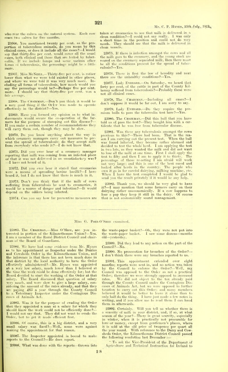 Mr. C. P. Hynes, 15th Jul]/, 1912i, who TPHv the calves on tlic natural system. Each cow rears two calves for five months. 25966. You mentioned twenty per cent, as the pror portion of tuberculous animals, do you mean by this clinical cases, or does it include all the cases?—I would s:.iy that thirty-five per cent, would cover all tlie usual <'ases, both clinical and those that are tested by tuber- culin. If we includ.> lumps and some various other forms ni tuberculosis, the percentage might be a little more. 25037. ]\liss McNeill.—Thirty-five per cent, is rather lower than what we were told existed in other places, and where we were told it was very much more. In- cluding all forms of tuberculosis, how much would you say the percentage would be?—^Perhaps five per cent, more. I shoiild say that thirty-five per cent, was a fair average. 25968. The Chaibman.—Don't you think it would be a very good thing if the Ord?r was niade to operate effectively in the district?—Yes. . 25969. Have you formed any opinion as to what in- ducements M'Ould secure the co-operation of the far- mers for the purpose of stamping out this disease?— If you make a certain number of recommendations they will carry them out, though they may be slow. 25970. Do you know anything about the way in which creamery managers carry out measures to pre- vent the spread of tuberculosis; do they accept milk from everybody who sends it?—I do not know that. 25971. Did you ever hear of a creamery manager reporting that milk was coming from an infected place or that it was not delivered in an unsatisfactory whv? —I have not heard of it. 25972. Did you ever hoar it stated that creameries were a means of spreading bovine bacilli?—I have heard it, but I do not know that there is much in it. 25973. Don't you think that if the milk of cows suffering from tuberculosis be sent to creameries, it would be a source of danger and infection?—It would depend on the udders being infected. 25974. Can you say how far preventive measures are taken at creameries to see that milk is delivered in a clean condition?—I could not say really. I was only a short time in the position and could not do very much. They should see that the milk is delivered in clean vessels. 25975. If there is infection amongst the cows and all the milk goes to the creamery, and the young stock are reared on the creamery separated milk, then there must be all the conditions'present for the spread of tuber- culosis?—Yes. 25976. There is first the law of heredity and next there are the unhealtliy conditions?—Yes. 25977. Lady Evekakd.—On Saturday, we heard that forty per cent, of the cattle in part of the County Kil- kenny suffered from tuberculosis?—Probably these were not all clinical eases. 2.>078. The Chairman.—Including all cases?—I don't suppose it would be far out, I am sorry to say. 25979. Lady Eveeard.—Do they require the pre- mium bulls to pass the tuberculin test here?—Yes. 25980. The Chairman.—Did this bull that you have^ told us of pass the test?—They bought him with a cer- tificate that he was free from tubercular disease. 25981. Was there any tuberculosis amongst the cowa previous to this?—There had been. That is the rea- son I am carrying out the present test. When the bull was found infected, they became rather alarmed and decided to test the whole herd. I am applying the test in two lots, as they wanted the milk and did not want to lose all the milk at one time. First I shall apply the test to fifty and then I am to apply it to thirty. The percentage of those re-acting I am afraid will work out very large; and this is one of the best cared and looked after herds in the country. The people who own it go in for careful dairying, milking machine, etc. When I have the test completed I would be glad to send you the result privately if it would be any help. 25982. Thank you, we should be very glad to have it?—I may mention that some farmers carry on their dairj'ing rather uneconomically. If a cow happens to lose a pap they keep it still in the dairy. Of course that is not economically sound managemeilt. Miss G. Poer-O'Shee examinod. 25983. The Chairman.—Miss O'Shee, are you in- terested in portion of the Kilmacthomas Union?—Yes. I am a member of the Rural District Council and chair- man of the Board of Guardians. 25984. We have had some evidence from Mr. Hynes as to his appointment as Inspector under the Dairies and Cowsheds Order in the Kilmacthomas Union, and the inference is that there has not been much done in that district by the local authority to have the Order effectively administered?—Mr. Hynes was appointed at- a very low salary, much lower than I believed at the time the work could be done effectively for; but the Board decided to start the working of the Order at that salary. The Board discussed that question of salary very much, and were slow to give a large salary, con- sidering the amount of the rates already, and that they are paying £65 a year through the County Council to a Veterinary Inspector under the Contagious Dis- eases of Animals Act. 25985. Was it for the purpose of evading the Order that they appointed a man at a salary for which they should know the work could not be efficiently done?— I would not say that. They did not want to evade the f)rder, l)ut to get it made efficient first. 25986. Of course, this is a big district, and a very small salary was fixed?—Well, some were against making the appointment for that reason. 25987. The Inspector appointed is bound to make reports to the Council?—He does report. 25988. What was done with the reports—thrown into 2 the waste-paper basket?—Oh, they were not put into the waste-paper basket. I saw some dozens—months old—yesterday. 25989. Did they lead to any action on the part of the Council?—No. 25990. No prosecution for breaches of the Order?—• I don't think there were any breaches reported to us. 25991. This appointment extended over eight months; reports wei'e sent in, and no action was takeii by the Council to enforce the Order?—Well, my Council was opposed to the Order as not a practical Order; therefore we were strongly opposed to increased rates. We did not object to the tax already paid through the County Council under the Contagious Dis-; eases of Animals Act, but we were opposed to further taxation to carry out this Order; and many members believed it would be better to leave it alone than to only half do the thing. I have just made a few notes in writing, and if you allow me to read them I can hand them in afterwards. 25992. Certainly. Will you tell us whether there is a scarcity of milk in your district, and, if so, at what season of the year?—There is great scarcity, especially in winter, when it is practically not procurable for love or money, except from gentlemen's places, where it is sold at the old price of twopence per quart all the year round. With reference to the Dairy and Cow- sheds Order, the Kilmacthomas District Council passed the following resolution last December :—  To ask the Vice-President of the Department of Agriculture and Tecimieal Instruction for Ireland to S