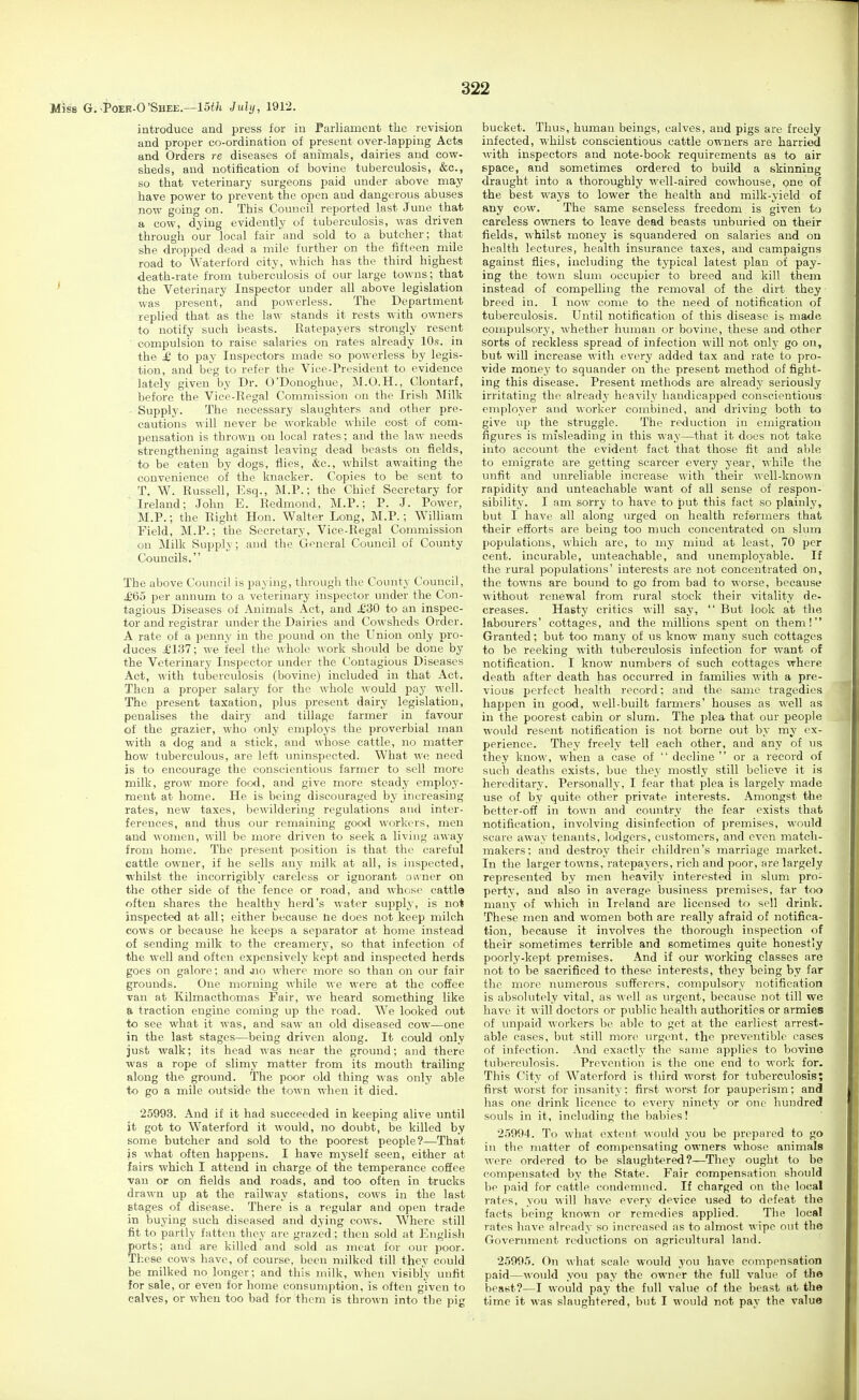 Miss G.^Poee-O'Shee.—15«i July, 1912. introduce and press for iu Parliament the revision and proper co-ordination of present over-lapping Acts and Orders re diseases of animals, dairies and cow- sheds, and notification of bovine tuberculosis, cfcc, so that veterinary surgeons paid under above may have power to prevent the open and dangerous abuses now going on. This Council reported last June that a cow, dying evidently of tuberculosis, was driven through our local fair and sold to a butcher; that she dropped dead a mile further on the fifteen mile road to Waterford city, which has the third highest death-rate from tuberculosis of our large towns; that the Veterinary Inspector under all above legislation was present, and powerless. The Department replied that as the law stands it rests with owners to notify such beasts. Ratepayers strongly resent compulsion to raise salaries on rates already 10s. in the £ to pay Inspectors made so powerless by legis- tion, and beg to refer the Vice-President to evidence lately given by Dr. O'Donoghue, M.O.H., Clontarf, before the Vice-Regal Commission on the Irish Milk ■ Supply. The necessary slaughters and other pre- cautions will never be workable while cost of com- pensation is thrown on local rates; and the law needs strengthening against leaving dead beasts on fields, to be eaten by dogs, flies, &c., whilst awaiting the convenience of the knacker. Copies to be sent to T. W. Russell, Esq., M.P.; the Chief Secretary for Ireland; John E. Redmond, M.P.; P. J. Power, M.P.; the Right Hon. Walter Long, M.P.; William Field, M.P.; the Secretary, Vice-Regal Commission on Milk Supply; and the General Council of County Councils. The above Council is paying, through the County Council, ^£65 per annum to a veterinary inspector under the Con- tagious Diseases of Animals Act, and £30 to an inspec- tor and registrar under the Dairies and Cowsheds Order. A rate of a penny in the pound on the Union only pro- duces ;£iy7; we feel the whole work should be done by the Veterinary Inspector under the Contagious Diseases Act, with tubercvilosis (bovine) included in that Act. Then a proper salary for the whole would pay well. The present taxation, plus present dairy legislation, penalises the dairy and tillage farmer in favour of the grazier, who only employs the proverbial man with a dog and a stick, and whose cattle, no matter how tuberculous, are left uninspected. What we need is to encourage the conscientious farmer to sell more milk, grow more food, and give more steady employ- ment at home. He is being discouraged by increasing rates, new taxes, bewildering regulations and inter- ferences, and thus our remaining good workers, men and women, will be more driven to seek a living away from home. The present position is that the careful cattle owner, if he sells any milk at all, is inspected, whilst the incorrigibly careless or ignorant ovvner on the other side of the fence or road, and whose cattle often shares the healthy herd's water supply, is not inspected at all; either because ne does not keep milch cows or because he keeps a separator at home instead of sending milk to the creamery, so that infection of the well and often expensively kept and inspected herds goes on galore; and jio ^^•here more so than on our fair grounds. One morning while we were at the coffee van at Kilmacthomas Fair, we heard something like a traction engine coming up the road. We looked out to see what it was, and saw an old diseased cow—one in the last stages—being driven along. It could only just walk; its head was near the ground; and there was a rope of slimy matter from its mouth trailing along the ground. The poor old thing was only able to go a mile outside the town when it died. 25993. And if it had succeeded in keeping alive until it got to Waterford it would, no doubt, be killed by some butcher and sold to the poorest people?—That is what often happens. I have myself seen, either at fairs which I attend in charge of the temperance coSee van or on fields and roads, and too often in trucks drawn up at the railway stations, cows in the last stages of disease. There is a regular and open trade in buying such diseased and dying cows. Where still fit to partly fatten they are grazed; thou sold at Englisli ports; and are killed and sold as meat for our poor. These cows have, of course, been milked till they could be milked no longer; and this milk, when visibly unfit for sale, or even for home consumption, is often given to calves, or when too bad for them is thrown into the pig bucket. Thus, human beings, calves, and pigs are freely infected, whilst conscientious cattle owners are harried M'ith inspectors and note-book requirements as to air space, and sometimes ordered to build a skinning draught into a thoroughly well-aired cowhouse, one of the best ways to lower the health and milk-yield of any cow. The same senseless freedom is given to careless owners to leave dead beasts unburied on their fields, whilst money is squandered on salaries and on health lectures, health insurance taxes, and campaigns against flies, including the typical latest plan of pay- ing the town slum occupier to breed and kill them instead of compelling the removal of the dirt they breed in. I now come to the need of notification of tuberculosis. Until notification of this disease is made compulsory, whether human or bovine, these and other sorts of reckless spread of infection will not only go on, but will increase with every added tax and rate to pro- vide money to squander on the present method of fight- ing this disease. Present methods are already seriously irritating the already heavily handicapped conscientious employer and worker combined, and driving both to give up the struggle. The reduction in emigration figures is misleading in this way—that it does not take into account the evident fact that those fit and able to emigrate are getting scarcer every year, while the unfit and unreliable increase with their well-known rapidity and unteachable want of all sense of respon- sibility. I am sorry to have to put this fact so plainly, but I have all along urged on health reformers that their efforts are being too much concentrated on slum populations, which are, to my mind at least, 70 per cent, incurable, unteachable, and unemployable. If the rural pofiulations' interests are not concentrated on, the towns are bound to go from bad to worse, because without renewal from rural stock their vitality de- creases. Hasty critics will say,  But look at the labourers' cottages, and the millions spent on them! Granted; but too many of us know many such cottages to be reeking with tuberculosis infection for want of notification. I know numbers of such cottages where death after death has occurred in families with a pre- vious perfect healtli record; and the same tragedies happen in good, well-built farmers' houses as well as in the poorest cabin or slum. The plea that our people would resent notification is not borne out by my ex- perience. They freely tell each other, and any of us they know, when a case of  decline  or a record of such deaths exists, bue they mostly still believe it is hereditary. Personally, I fear that plea is largely made use of by quite other private interests. Amongst the better-oft in town and country the fear exists that notification, involving disinfection of premises, would scare away tenants, lodgers, customers, and even match- makers: and destroy their children's marriage market. In the larger towns, ratepayers, rich and poor, are largely represented by men heavily interested in slum pro- perty, and also in average business premises, far too many of which in Ireland are licensed to sell drink. These men and women both are really afraid of notifica- tion, because it involves the thorough inspection of their sometimes terrible and sometimes quite honestly poorly-kept premises. And if our working classes are not to be sacrificed to these interests, they being by far the more numerous sufferers, compulsory notification is absolutely vital, as well as urgent, because not till we have it will doctors or public health authorities or armies of unpaid workers be able to get at the earliest arrest- able cases, but still more urgent, the preventible cases of infection. And exactly the same applies to bovine tuberculosis. Prevention is the one end to work for. Tiiis City of Waterford is tliird worst for tuberculosis; first worst for insanity: first worst for pauperism; and has one drink licence to every ninety or one hundred souls in it, including the babies! 25994. To what extent would you be prepared to go iu the matter of compensating owners whose animals were ordered to be slaughtered?—They ought to be compensated by the State. Fair compensation should be paid for cattle condemned. If charged on the local rates, you will have every device used to defeat the facts being known or remedies applied. The local rates have already so increased as to almost wipe out the Government reductions on agricultural land. 25995. On what scale would you have compensation paid—would you pay the owner the full vahie of the beast?—I would pay the full value of the beast at the time it was slaughtered, but I would not pay the value