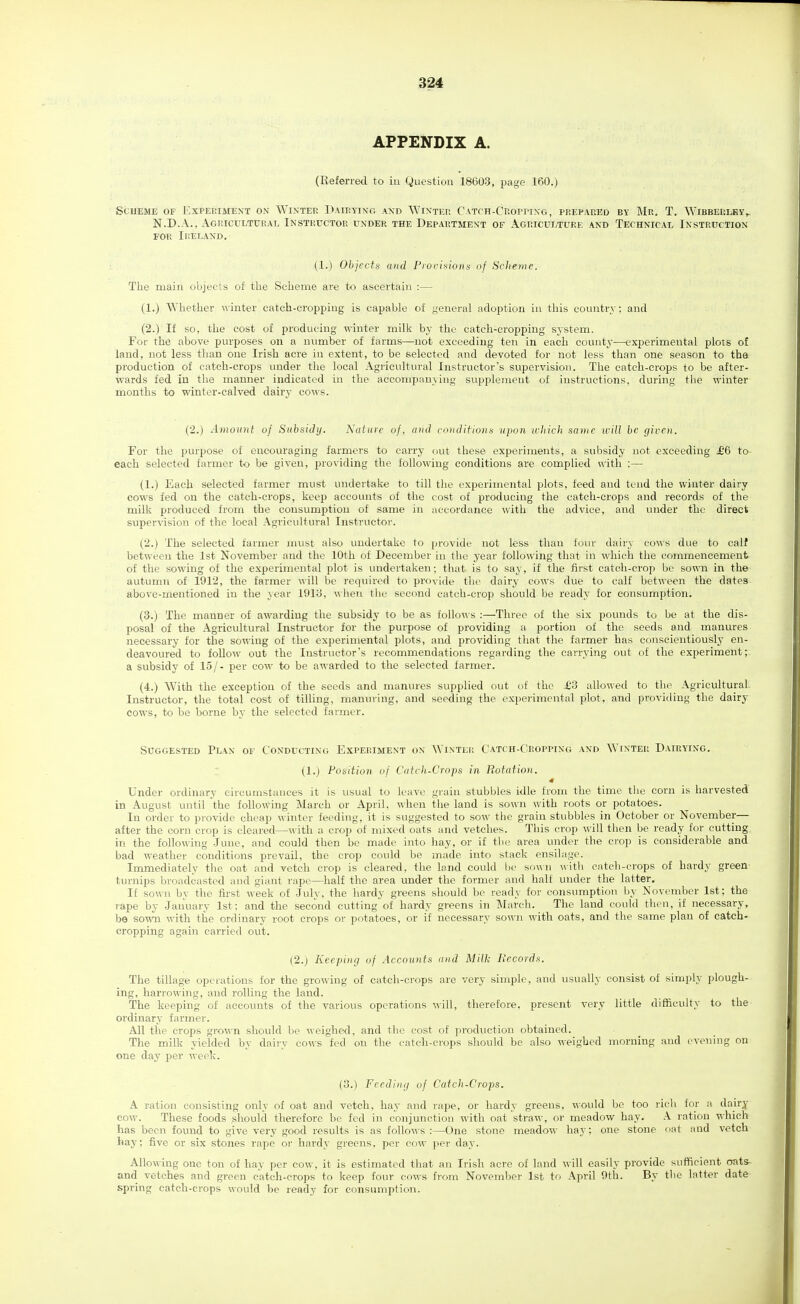 APPENDIX A. (Referred to in Question 18603, page 160.) Scheme of Expeeimext on Winter Dairyixg axd Wixter C'ATrH-CROPrixG, prepared by Mr. T. Wibberley,- N.D.A., Agricultural Instructor under the Department of Agriculture and Technical Instruction for Ireland, (1.) Objects and Proi-ifsiotts of Scheme. Tlie main objects of the Sclieme are to ascertain :— (1.) Wliether winter catch-cropping is capable of general adoption in this country; and (2.) If so, the cost of producing ^\-inter milk by the catch-cropping system. For the above purposes on a nximber of farms—not exceeding ten in each county—experimental plots of land, not less than one Irish acre in extent, to be selected and devoted for not less than one season to tha production of catch-crops under the local Agricultural Instructor's supervision. The catch-crops to be after- wards fed in the manner indicated in the accompanying supplement of instructions, during the winter months to winter-calved dairy cows. (2.) Amount of Subsuhj. Nature of, and conditional upon icliich same tvill be given. For the purpose of encouraging farmers to carry out these experiments, a subsidy not exceeding £6 to- each selected farmer to be given, providing the following conditions are complied with :— (1.) Each selected farmer must undertake to till the experimental plots, feed and tend the winter dairy cows fed on the catch-crops, keep accounts of the cost of producing the catch-crops and records of the milk produced from the consumption of same in accordance with the advice, and under the direct suf)ervision of the local Agricultural Instructor. (2.) The selected farmer must also undertake to provide not less than four dairy cows due to calf between the 1st November and the 10th of December in the year following that in which the commencement of the sowing of the experimental plot is undertaken; that is to say, if the first catch-ci'op be sown in the autumn of 1912, the farmer will be required to provide tlie dairy cows due to calf between the dates above-mentioned in the year 19iy, when the second catch-crop should be ready for consumption. (3.) The manner of awarding the subsidy to be as follows :—Three of the six pounds to be at the dis- posal of the Agricultural Instructor for the purpose of providing a portion of the seeds and manures necessary for the sowing of the experimental plots, and providing that the farmer has conscientiously en- deavoured to follow out the Instructor's recommendations regarding the carrying out of the experiment; a subsidy of 15/- per cow to be awarded to the selected farmer. (4.) With the exception of the seeds and manures supplied out of the £3 allowed to the Agricultural Instructor, the total cost of tilling, manuring, and seeding the experimental plot, and providing the dairy cows, to be borne by the selected farmer. Suggested Plan of Conducting Experiment on Winter Catch-Cropping and Winter Dairying. (1.) Position of Catch-Crops in Rotation. Under ordinary circiunstances it is usual to leave grain stubbles idle from the time the corn is harvested in August until the following iVIarch or April, when the land is sown with roots or potatoes. In order to provide cheap winter feeding, it is suggested to sow the grain stubbles in October or November— after the corn crop is cleared—with a crop of mixed oats and vetches. This crop will then be ready for cutting in the following June, and could then be made into hay, or if the area under the crop is considerable and bad weather conditions prevail, the crop could be made into stack ensilage. Immediately tlie oat and vetch crop is cleared, the land could be sown with catch-crops of hardy green turnips broadcasted and giant rape—half the area under the former and halt under the latter. If sown by the first week of July, the hardy greens should be ready for consumption by November 1st; the rape by January 1st: and the second cutting'of hardy greens in March. The land could then, if necessary, be sown with the ordinary root crops or potatoes, or if necessary sown with oats, and the same plan of catch- cropping again carried out. (2.) Keeping of Accounts and Milk Becords. The tillage operations for the growing of catch-crops are very simple, and usually consist of simply plough- ing, harrowing, and rolling the land. The keeping of accounts of the various operations will, therefore, present very little difficulty to the ordinary farmer. All the ci'ops grown should be weighed, and the cost of production obtained. The milk yielded by dairy cows fed on the catch-crops should be also weighed morning and evening on one day per week. (3.) Feeding uf Catch-Crops. A ration consisting only of oat and vetch, hay and rape, or hardy greens, would be too ricli for a dairy cow. These foods should therefore be fed in conjunction with oat straw, or meadow hay. \ ration which has been found to give very good results is as follows :—One stone meadow hay; one stone oat and vetch hay; five or six stones rape or hardy greens, per cow per day. Allowing one ton of hay per cow, it is estimated that an Irish acre of land will easily provide sufficient onts- and vetches and green catch-crops to keep four cows from November 1st U> .\pril nth. By the latter date spring catch-crops would be ready for consumption.