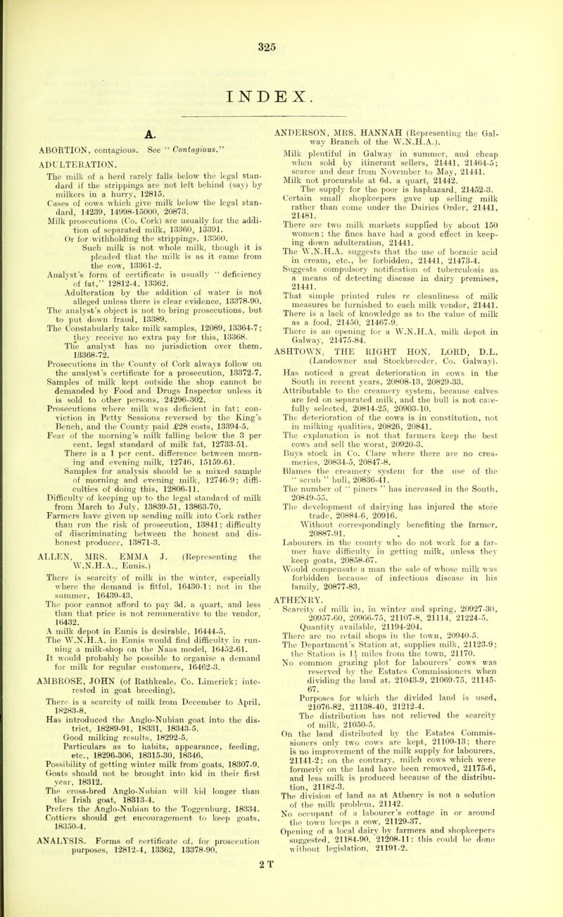 INDEX. A. ABORTION, contagious. See  Contagious. ADULTERATION. The milk of a herd rarely falls below the legal stan- dard if the strippings are not left behind (say) by milkers in a hurry, 12815. Cases of cows which give milk below the legal stan- dard, 14239, 14998-15000, 2087:3. Milk prosecutions (Co. Cork) are usually for the addi- tion of separated milk, 13360, 13391. Or for withholding the strippings, 13360. Such milk is not whole milk, though it is pleaded that the milk is as it came from the cow, 13361-2. Analyst's form of certificate is usually  deficiency of fat, 12812-4, 13362. Adulteration by the addition of water is not alleged unless there is clear evidence, 13378-90. The analyst's object is not to bring prosecutions, but to put down fraud, 13389. The Constabularly take milk samples, 12089, 13364-7; they receive no extra pay for this, 13368. The analyst has no jurisdiction over them, 13368-72. Prosecutions in the County of Cork always follow on the analyst's certificate for a prosecution, 13372-7. Samples of milk kept outside the shop cannot be demanded by Food and Drugs Inspector unless it is sold to other persons, 24296-302. Prosecutions where milk was deficient in fat: con- viction in Petty Sessions reversed by the King's Bench, and the'County paid £28 costs, 13394-5. Fear of the morning's milk falling below the 3 per cent, legal standard of milk fat, 12733-51. There is a 1 per cent, difference between morn- ing and evening milk, 12746, 15159-61. Samples for analysis should be a mixed sample of morning and evening milk, 12746-9; diffi- culties of doing this, 12806-11. Difficulty of keeping up to the legal standard of milk from March to July, 13839-51.1.3863-70. Farmers have given up sending milk into Cork rather than run the risk of prosecution, 13841; difficulty of discriminating between the honest and dis- honest producer, 13871-3. ALLEN, MRS. EMMA J. (Representing the W.N.H.A., Ennis.) There is scarcity of milk in the winter, especially where the demand is fitful, 16430-1; not in the summer, 16439-43. The poor cannot afford to pay 3d. a quart, and less than that price is not remunerative to the vendor, 16432. A milk depot in Ennis is desirable, 16444-5. The W.N.H.A. in Ennis would find difficulty in run- ning a milk-shop oji the Naas model, 16452-61. It would probably be possible to organise a demand for milk for regular customers, 16462-3. AMBROSE, JOHN (of Rathkeale, Co. Limerick; inte- rested in goat breeding). There is a scarcity of milk from December to April, 18283-8. Has introduced the Anglo-Nubian goat into the dis- trict, 18289-91, 18331, 18343-5. Good milking results, 18292-5. Particulars as to habits, appearance, feeding, etc., 18296-306, 18315-30, 18.346. Possibility of getting winter milk from goats, 18307-9. Goats should not be brought into kid in their first year, 18312. The cross-bred Anglo-Nubian will kid longer than the Irish goat, 18313-4. Prefers the Anglo-Nubian to the Toggenburg, 18334. Cottiers should get encouragement to keep goats, 18350-4. ANALYSIS. Forms of certificate of, for prosecution purposes, 12812-4, 13362, 13378-90. ANDERSON, MRS. HANNAH (Representing the Gal- way Branch of the W.N.H.A.). Milk plentiful in Galway in summer, and cheap when sold by itinerant sellers, 21441, 21464-5; scarce and dear from November to May, 21441. Milk not procurable at 6d. a quart, 21442. The supply for the poor is haphazard, 21452-3. Certain small shopkeepers gave up selling milk rather than come under the Dairies Order, 21441, 21481. There are two milk markets supplied by about 150 women; the fines have had a good eSect in keep- ing down adulteration, 21441. The ^Y.N.H.A. suggests that the use of boracie acid in cream, etc., be forbidden, 21441, 21473-4. Suggests compulsory notification of tuberculosis as a means of detecting disease in dairy premises, 21441. That simple printed rules re cleanliness of milk measures be furnished to each milk vendor, 21441. There is a lack of knowledge as to the value of milk as a food, 21450, 21467-9. There is an opening for a W.N.H.A. milk depot in Galway, 21475-84. ASHTOWN, THE RIGHT HON. LORD, D.L. (Landowner and Stockbreeder. Co. Galway). Has noticed a great deterioration in cows in the South in recent years, 20808-13, 20829-33. Attributable to the creamery system, because calves are fed on separated milk, and the bull is not care- fully selected, 20814-25, 20903-10. The deterioration of the cows is in constitution, not in milking qualities, 20826, 20841. The explanation is not that farmers keep the best cows and sell the worst, 20920-3. Buys stock in Co. Clare where there are no crea- riieries, 20834-5, 20847-8. Blames the creamery system for the use of the •• scrub  bull, 20836-41. The number of  piners  has increased in the South, 20849-55. The development of dairying has injured the store trade, 20884-6, 20916. Without correspondingly benefiting the farmer, 20887-91. Laboiu'ers in the county v.ho do not work for a far- mer have difficulty in getting milk, unless they keep goats, 20858-67. W^ould compensate a man the sale of whose milk was forbidden because of infectious disease in his family, 20877-83. ATHENRY. Scarcity of milk in, in winter and spring, 20927-30, 20957-60, 20966-75, 21107-8, 21114, 21224-5. Quantity available, 21194-204. There are no retail shops in the town, 20940-5. Tlie Department's Station at, supplies milk, 21123-9; the Station is 1' miles from the town, 21170. No common grazing plot for labourers' cows was reserved by the Estates Commissioners when dividing the land at, 21043-9, 21069-75, 21145- 67. Purposes for which the divided land is used, 21076-82, 21138-40, 21212-4. The distribution has not relieved the scarcity of milk, 21050-5. On the land distributed by the Estates Commis- sioners only two cows are kept, 21109-13; there is no improvement of the milk supply for labourers, 21141-2; on the contrary, milch cows which were formerly on the land have been removed, 21175-6, and less milk is produced because of the distribu- tion, 21182-3. The division of land as at Athenry is not a solution of the milk problem, 21142. No occupant of a labourer's cottage in or around the town keeps a cow, 21129-37. Opening of a local dairy by farmers and shopkeepers suggested, 211R4-90,'21208-11: this could be done without legislation, 21191-2. 2 T