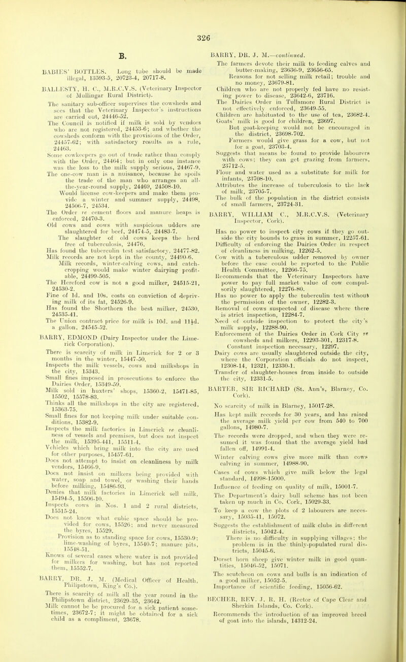 B. BABIES' BOTTLES. Long tube should be made illegal, 13593-5, 20723-4, 20717-8. BALLESTY, H. C, M.R.C.V.S. (Veteriuary Inspector of Mulliugar Rural District). The sanitary sub-officer sui^ervises the cowsheds and sees that the Veteriuary Inspector's instructions are carried out, 24446-52. The Council is notified if milk is sold by vendors who are not registered, 24453-6; and whether the cowsheds conform with the provisions of the Order, 24457-62; \vith satisfactory results as a rule, 24463. Some cowkeepers go out of trade rather than comply with the Order, 24464; but in only one instance was the loss to the milk supply serious, 24467-9. The one-cow man is a nuisance, because he spoils the trade of the man who arranges an all- the-year-round supply, 24469, 24508-10. Would license coM'-keepers and make them pro- vide a winter and summer supply, 24498, 24506-7, 245.34. The Order re cement floors and manure heaps is enforced, 24470-3. Old cows and cows with suspicious udders are slaughtered for beef, 24474-5, 24483-7. The slaughter of old cows keeps the herd free of tuberculosis, 24476. Has found the tuberculin tost satisfactory, 24477-82. Milk records are not kept in the county, 24490-6. Milk records, winter-calving cows, and catch- cropping would make winter dairying profit- able, 24499-505. The Hereford cow is not a good milker, 24515-21, 24530-2. Fine of Id. and 10s. costs on conviction of depriv- ing milk of its fat, 24526-9. Has found the Shorthorn the best milker, 24530, 24535-41. The Union contract price for milk is lOd. and ll^d. a gallon, 24545-52. BARRY, EDMOND (Dairy Inspector under the Lime- rick Corporation). There is scarcity of milk in Limerick for 2 or 3 months in the winter, 15447-50. Inspects the milk vessels, cows and milkshops in the city, 15343. Small fines imposed in prosecutions to enforce the Dairies Order, 15349-59. Milk sold in huxters' shops, 15360-2, 15471-85, 15502, 15578-83. Thinks all the milkshops in the city are registered, 15.363-75. Small fines for not keeping milk under suitable con- ditions, 15382-9. Inspects the milk factories in Limerick re cleanli- ness of vessels and premises, but does not inspect the milk, 15395-441, 15511-4. Vehicles which bring milk into the city are used for other purposes, 15457-61. Does not attempt to insist on cleanliness by milk vendors, 15466-9. Does not insist on milkers being provided with water, soap and towel, or washing their hands before milking, 15486-93. Denies that milk factories in Limerick sell milk 15494-5, 15506-10. Inspects cows in Nos. 1 and 2 rural districts, 15515-24. Does not know what cubic space should be pro- vided for cows, 15526; and never measured the byres, 15529. Provision as to standing space for cows, 15530-9: lime-washing of byres, 15540-7; manure pits, l.')548-51. Knows of several cases where water is not provided for milkers for washing, but has not reported them, 15552-7. BARRY, DR. J. M. (Medical Officer of Health, Phihpstown, King's Co.). There is scarcity of milk all the year round in the Phihpstown district, 23629-35, 23642. ]\Iilk cannot be be procured for a sick patient some- tn-nes, 23672-7; it might be obtained for a sick child as a compliment, 23678. BARRY, DR. J. M.—continued. The farmers devote their milk to feeding calves and butter-making, 23636-9, 23656-65. Reasons for not selling milk retail; trouble and no money, 23679-81. Children who are not properly fed have no resist- ing power to disease, 23642-6, 23716. The Dairies Order in TuUamore Rural District is not effectively enforced, 23649-55. Children are habituated to the use of tea, 23682-4. Goats' milk is good for children, 23697. But goat-keeping would not be encouraged in the district, 23698-702. Farmers would give grass for a cow, but not for a goat, 23703-4. Suggests that means be found to provide labourers with cows; they can get grazing from farmers, 23712-5. Flour and water used as a substitute for milk for infants, 23708-10. Attributes the increase of tuberculosis to the lack of milk, 23705-7. The bulk of the population in the district consists of small farmers, 23724-31. BARRY, WILLIAM C, M.R.C.V.S. (Veterinary Inspector, Cork). Has no po\ver to inspect city cows if they go out- side the city bounds to grass in summer, 12257-61. Difficulty of enforcing the Dairies Order in respect of cleanliness in milking, 12262-5. Cow with a tuberculous udder removed by owner before the case could be reported to the Public Health Committee, 12266-75. Recommends that the Veterinary Inspectors have power to pay full market value of cow compul- sorily slaughtered, 12276-80. Has no power to apply the tuberculin test without the permission of the owner, 12282-3. Removal of cows suspected of disease where there is strict inspection, 12284-7. Need of outside inspection to protect the city's milk supply, 12288-90. Enforcement of the Dairies Order in Cork City re cowsheds and milkers, 12293-.301, 12317-8. Constant inspection necessary, 12297. Dairy cows are usually slaughtered outside the city, where the Corporation officials do not inspect, 12.308-14, 12321, 12330-1. Transfer of slaughter-houses from inside to outside the city, 12331-5. BARTER, SIR RICHARD (St. Ann's, Blarnev, Co. Cork). No scarcity of milk in Blarney, 15017-28. Has kept milk records for 30 years, and has raised the average milk yield per cow from 540 to 700 gallons, 14980-7. The records were dropped, and when they were re- sumed it was found that the average yield had fallen off, 14991-4. Winter calving cows give more milk than cows calving in summer, 14988-90. Cases of cows which give milk below the legal standard, 14998-15000. Influence of feeding on quality of milk, 15001-7. The Department's dairy bull scheme has not been taken up much in Co. Cork, 15029-33. To keep a cow the plots of 2 labourers are neces- sary, 15035-41, 15072. Suggests the establishment of milk clubs in different districts, 15042-4. There is no difficulty in supplying villages; the problem is in the thinly-populated rural dis- tricts, 15045-6. Dorset horn sheep give winter milk in good quan- tities, 15046-52, 1,5071. The scutcheon on cows and bulls is an indication of a good milker, 15052-5. Importance of scientific feeding, 15056-62. BECHER, REV. .1. R. H. (Rector of Cape Clear and Sherkin Islands, Co. Cork). Recommends the introduction of an improved breed of goat into the islands, 14312-24.