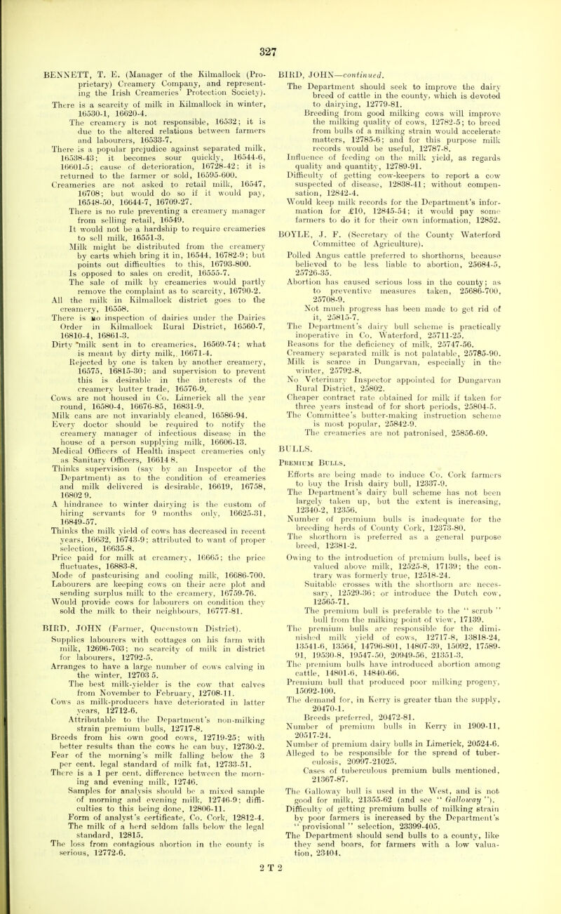 BENNETT, T. E. (Manager of the Kilmallock (Pro- prietary) Creamery Company, and represent- ing the Irish Creameries' Protection Society). There is a scarcity of milk in Kilmallock in winter, 10530-1, 16620-4. The creamery is not responsible, 16532; it is due to the altered relations between farmers and labourers, 16533-7. There is a popular prejudice against separated milk, 16538-43; it becomes sour quickly, 16544-6, 16601-5; cause of deterioration, 16728-42: it is returned to the farmer or sold, 16595-600. Creameries are not asked to retail milk, 16547, 16708; but would do so if it would pay, 16548-50, 16644-7, 16709-27. There is no rule preventing a creamery manager from selling retail, 16549. It would not be a hardship to require creameries to sell milk, 16551-3. Milk might be distributed from the creamery by carts which bring it in, 16544, 16782-9; but points out difficulties to this, 16793-800. Is opposed to sales on credit, 16555-7. The sale of milk by creameries would partly remove the complaint as to scarcity, 16790-2. All the milk in Kilmallock district goes to tlic creamery, 16558. There is ho inspection of dairies under the Dairies Order in Kilmallock Rural District, 16560-7, 16810-4, 16861-3. Dirty 'milk sent in to creameries, 16569-74; what is meant by dirty milk,. 16671-4. Rejected by one is taken by another creamerj', 10575, 16815-30; and supervision to prevent this is desirable in the interests of the creamery butter trade, 16576-9. Cows are not housed in Co. Limerick all the vear round, 16580-4, 16676-85, 16831-9. Milk cans are not invariably cleaned, 16580-94. Every doctor should be required to notify tlie creamery manager of infectious disease in the house of a person supplying milk, 16606-13. Medical Officers of Health inspect creameries only as Sanitary Officers, 16614 8. Thinks supervision (say by an Inspector of the Department) as to the condition of creameries and milk delivered is desirable, 16619, 16758, 16802 9. A hindrance to winter dairying is the custom of hiring servants for 9 months onlv, 16625-31, 16849-57. Thinks the milk yield of cows has decreased in recent years, 10032. 10743-9; attributed to want of proper selection, 16035-8. Price paid for milk at creamerv, 16665; the price fluctuates, 16883-8. Mode of pasteurising and cooling milk, 16686-700. Labourers are keeping cows on their acre plot and sending surplus milk to the creamery, 16759-76. Would provide cows for labourers on condition they sold the milk to their neighbours, 16777-81. BIRD. .JOHN (Farmer, Queonstown District). Supplies labourers with cottages on his farm with milk, 12696-703; no scarcity of milk in district for labourers, 12792-5. Arranges to have a large number of cows calving in the winter, 12703 5. The best milk-yielder is the cow that calves from November to February, 12708-11. Cows as milk-producers have deteriorated in latter years, 12712-6. Attributable to the Department's non-milking strain premium bulls, 12717-8. Breeds from his own good cows, 12719-25: with better results than the cows he can buy, 12730-2. Fear of the morning's milk falling below the 3 per cent, legal standard of milk fat, 12733-51. There is a 1 per cent, difference between the morn- ing and evening milk, 12746. Samples for analysis should be a mixed sample of morning and evening milk, 12740-0: diffi- culties to this being done, 12806-11. Form of analyst's certificate, Co. Cork, 12812-4. The milk of a herd seldom falls below the legal standard, 12815. The loss from contagious abortion in the county is serious, 12772-6. BIRD, JOUii—continued. The Department should seek to improve the dairy breed of cattle in the county, which is devot-ed to dairying, 12779-81. Breeding from good milking cows will improve the milking quality of cows, 12782-5; to breed from bulls of a milking strain would accelerate matters, 12785-0; and for this purpose milk records would be useful, 12787-8. Influence of feeding on the milk yield, as regards quality and quantity, 12789-91. Difficulty of getting cow-keepers to report a cow suspected of disease, 12838-41; without compen- sation, 12842-4. M''ould keep milk records for the Department's infor- mation for £10, 12845-54; it would pay somc^ farmers to do it for their own information, 12852. BOYLE, J. F. (Secretary of the County Waterford Committee of Agriculture). Polled Angus cattle preferred to shorthorns, because believed to be less liable to abortion, 25684-5, 25726-35. Abortion has caused serious loss in the county; as to preventive measures taken, 25686-700, 25708-9. Not much progress has been made to get rid of it, 25815-7. The Department's dairy bull scheme is practically inoperative in Co. Waterford, 25711-25. Reasons for the deficiency of milk, 25747-56. Creamery separated milk is not palatable, 25785-90. Milk is scarce in Dungarvan, especially in the winter, 25792-8. No Veterinary Inspector appointed for Dungarvan Rural District, 25802. Cheapei' contract rate obtained for milk if taken for three years instead of for short periods, 25804-5. The Committee's butter-making instruction scheme is most popular, 25842-9. The creameries are not patronised, 25856-69. BULLS. Peemium Bulls. Efforts are being made to induce Co. Cork farmers to buy the Irish dairy bull, 12337-9. The Department's dairy bull scheme has not been largely taken up, but the extent is increasing, 12340-2, 12350. Number of premium bulls is inadequate for the breeding herds of County Cork, 12373-80. The shorthorn is preferred as a general purpose breed, 12381-2. Owing to the introduction of premium bulls, beef is valued above milk, 12525-8, 17139; the con- trary was formerly true, 12518-24. Suitable crosses with the shorthorn are neces- sary, 12529-36; or introduce the Dutch cow, 12565-71. The premium bull is preferable to the  scrub  bull from the milking point of view, 17139. The premium bulls are responsible for the dimi- nished milk yield of cows, 12717-8, 13818-24, 13541-6. 13564,' 14796-801, 14807-39, 15092, 17589- 91, 19530-8, 19547-50, 20949-50. 21351-3. The premium bulls have introduced abortion among cattle, 14801-6, 14840-00. Premium bull that produced poor milking progeny, 15092-100. The demand for, in Kerrv is greater than the supply, 20470-1. Breeds preferred, 20472-81. Number of premium bulls in Kerry in 1909-11, 20517-24. Number of premium dairy bulls in Limerick, 20524-6. Alleged to be responsible for the spread of tuber- culosis, 20997-21025. Cases of tuberculous premium bulls mentioned, 21367-87. The (iailoway bull is used in the West, and is not good for milk, 21355-62 (and see  Galloway ). Difficulty of getting premium bulls of milking strain by poor farmers is increased by the Department's  provisional  selection, 23399-405. The Department should send bulls to a county, like thev send boai's, for farmers with a low valua- tion. 23404. 2 T 2
