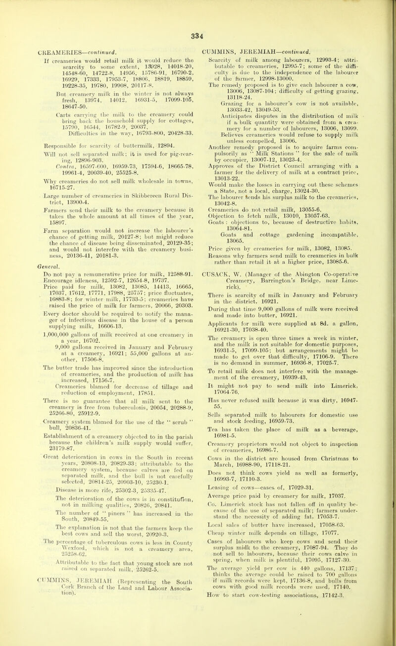 CREAMERIES—con/mued. If creameries would retail milk it would reduce the scarcity to some extent, 13028, 14018-20, 14548-60, 14722-8, 14956, 15786-91, 16790-2, 16929, 17333, 17958-7, 18806, 18819, 18859, 19228-35, 19780, 19908, 20117-8. But creamery milk in the winter is not always fresh, 13974, 14012, 16931-5, 17099-105, 18647-50. Carts carrying the milk to the creamery could bring back the household supply for cottages, 15790, 16544, 16782-9, 20037. Difficulties in the way, 16793-800, 20428-33. Responsible for scarcity of buttermilk, 12894. Will not sell separated milk; it is used for pig-rear- ing, 12896-903. Contra, 16597-600, 16959-73, 17594-6, 18665-78, 19961-4, 20039-40, 25525-8. Why creameries do not sell milk wholesale in towns, 16715-27. Large number of creameries in Skibbereen Rural Dis- trict, 13900-4. Parmers send their milk to the creamery because it takes the whole amount at all times of the vear, 15897. Parm separation would not increase the labourer's chance of getting milk, 20127-8; but might reduce the chance of disease being disseminated, 20129-35; and would not interefre with the creamery busi- ness, 20136-41, 20181-3. ■General. Do not pay a remunerative price for milk, 12588-91. Encourage idleness, 12592-7, 12654-8, 19737. Price paid for milk, 13082, 13085, 14413, 16665, 17037, 17612, 17771, 17988, 25757; price fluctuates, 16883-8; for winter milk, 17733-5; creameries have raised the price of milk for farmers, 20066, 20303. Every doctor should be required to notify the mana- ger of infectious disease in the house of a person supplying milk, 16606-13. 1,000,000 gallons of milk received at one creamery in a year, 16702. 9,000 gallons received in January and February at a creamery, 16921; 55,000 gallons at an- other, 17506-8. The butter trade has improved since the introduction of creameries, and the production of millc has increased, 17156-7. Creameries blamed for decrease of tillage and reduction of employment, 17851. There is no guarantee that all milk sent to the creamery is free from tuberculosis, 20054, 20288-9, 25266-80, 25912-9. Creamery system blamed for the use of the  scrub  bull, 20836-41. Establishment of a creamery objected to in the parish because the children's milk supply would suffer, 23179-87. Great deterioration in cows in the South in recent years, 20808-13, 20829-33; attributable to the creamery system, because calves are fed on separated milk, and the bull is not carefully selected, 20814-25, 20903-10, 25230-1. Disease is more rife, 25302-3, 25335-47. The deterioration of the cows is in constitution, not in milking qualities, 20826, 20841. The number of  piners  has increased in the South, 20849-55. The explanation is not that the farmers keep the best cows and sell the worst, 20920-3. The percentage of tuberculous cows is less in County Wexford, which is not a creamery area, 25258-62. Attributable to tHe fact that young stock are not raised on separated milk, 25262-5. CliMMINS, JEREMIAH (Representing the South Cork Branch of the Land and Labour Associa- tion). CUMMINS, JEREMIAH—coutiHued. Scarcity of milk among labourers, 12993-4; attri- butable to creameries, 12995-7; some of the diffi- culty is due to the independence of the labourer of the f-armer, 12998-13000. The remedy proposed is to give each labourer a cow, 13006, 13087-104; difficulty of getting grazing, 13118-24. Grazing for a labourer's cow is not available, 13033-42, 13049-53. Anticipates disputes in the distribution of milk if a bulk quantity were obtained from a crea- mery for a number of labourers, 13006, 13099. Believes creameries would refuse to supply milk unless compelled, 13006. Another remedy proposed is to acquire farms com- pulsorily as  Milk Stations  for the sale of milk by occupier, 13007-12, 13023-4. Approves of the District Council arranging with a farmer for the delivery of milk at a contract price, 13013-22. Would make the losses in carrying out these schemes a State, not a local, charge, 13024-30. The labourer Sends his surplus milk to the creameries, 13042-8. Creameries do not retail milk, 13055-6. Objection to fetch milk, 13010, 13057-63. Goats ; objections to, because of destructive habits, 13064-81. Goats and cottage gardening incompatible, 13065. Price given by creameries for milk, 13082, 13085. Reasons why farmers send milk to creameries in bulk rather than retail it at a Higher price, 13086-6. CUSACK, W. (Manager of the Abington Co-operative Creamery, Barrington's Bridge, near Lime- rick). There is scarcity of milk in January and February in the district, 16921. During that time 9,000 gallons of milk were received and made into butter, 16921. Applicants for milk were supplied at 8d. a gallon, 16921-30, 17038-40. The creamery is open three times a week in winter, and the milk is not suitable for domestic purposes, 16931-5, 17099-105; but arrangements might be made to get over that difficulty, 17106-9. There is no demand in summer, 16936-8, 17025-7. To retail milk does not interfere with the manage- ment of the creamery, 16939-43. It might not pav to send milk into Limerick, 17064-76. Has never refused milk because it was dirty, 16947- 55. Sells separated milk to labourers for domestic use and stock feeding, 16959-73. Tea has taken the place of milk as a beverage, 16981-&. Creamery proprietors would not object to inspection of creameries, 16986-7. Cows in the district are housed from Christmas to March, 16988-90, 17118-21. Does not think cows yield as well as formerly, 16993-7, 17110-3. Leasing of cows—cases of, 17029-31. Average price paid by creamery for milk, 17037. Co. Limerick stock has not fallen off in quality be- cause of the use of separated milk; farmers under- stand the necessity of adding fat, 17053-7. Local sales of butter have increased, 17058-63. Cheap winter milk depends on tillage, 17077. Cases of labourers who keep cows and send their surplus midk to the creamery, 17087-94. They do not sell to labourers, because their cows calve in spring, when milk is plentiful, 17095, 17127-30. The average yield per cow is 440 gallons, 17137; thinks the average could be raised to 700 gallons if milk records were kept, 17136-8, and bulls from cows with good milk records were used, 17140. How to start cow-testing associations, 17142-3.