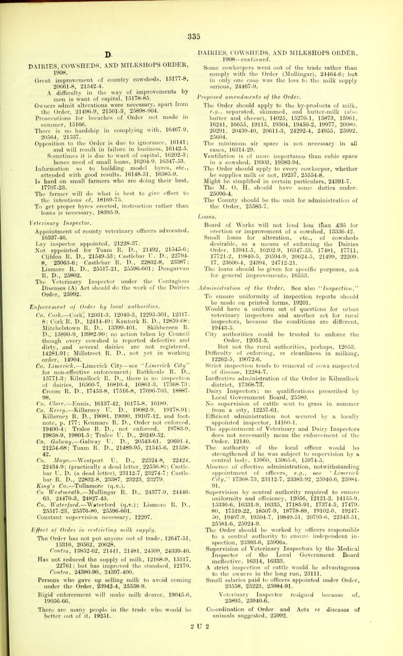 D DAIRIES, COWSHEDS, AND MILKSHOPS ORDER, 1908. Great improvement of country cowsheds, 15177-8, 20661-8, 21542-4. A difficulty in the way of improvements by men is want of capital, 15178-85. Owners admit alterations were necessary, apart from the Order, 21496-9, 21501-3, 25898-904. Prosecutions for breaches of Order not made in summer, 15166. There is no hardship in complying with, 16467-9, 20564, 21537. Opposition to the Order is due to ignorance, 16141; and will result in failure in business, 16142-5. Sometimes it is due to want of capital, 16202-3; hence need of small loans, 16204-9, 16347-53. Information as to building model byres, etc., attended with good results, 16148-51, 16385-9. Is hard on small farmers who are doing their best, 17707-23. The farmer will do what is best to give effect to the intentions of, 18169-75. To get proper byres erected, instruction rather than loans is necessary, 18395-9. Veterinanj Inspector. Appointment of county veterinary officers advocated, 16337-46. Lay inspector appointed, 21228-37. Not appointed for Tuam R. D., 21492, 21545-6; Clifden R. D., 21549-53; Castlebar U. D., 22794- 8, 23063-6; Castlebar R. D., 22832-8, 2,3387; Lismore R. D., 25517-21, 25596-601; Dungarvan R. D., 25802. The Veterinary Inspector under the Contagious Diseases (A) Act should do the work of the Dairies Order, 25992. Eiijorcement of Order by local authorities. Co. Cork.—Cork, 12031-3, 12040-3, 12293-301, 12317- 8: Cork R. D., 12414-49: Kanturk R. D., 12859-68; Mitchelstown R. D., 13399-401. Skibbereen R. D., 13890-9, 1.3982-90; no action taken by Council though every cowshed is reported defective anfl dirty, and several dairies are not registered, 14281-91; Millstreet R. D., not yet in working order, 14904. Co. Limericl-.—Limerick City—see Limerick City for non-effective enforcement; Rathkeale R. D., 15771-3; Kilmallock R. D., there is no inspection of dairies, 16560-7, 16810-4, 16861-3, 17368-73: Croom R. D., 17453-8, 17516-8, 17696-705, 18887- 98. Co. Clare.—Ennis, 16137-42, 16175-8, 16189. Co. Ke/ry.—KiUarney U. D., 19082-9, 19178-91: Killarney R. D., 19081, 19090, 19107-12, and foot- note, p. 177; Kenmare R. D., Order not enforced, 19400-4; Tralee R. D., not enforced, 19783-9, 19858-9, 19801-5; Tralee U. D., 20249-52. Co. Galway.—Galway V. D., 20543-61, 20691-4, 21254-68; Tuam R'. D., 21489-95, 21545-6, 215.38- 42. Co. Ma I/O.—Westport U. D., 22324-8, 22424. 22434-9; (practicallv a dead letter. 22556-8); Castle- bar U. D. (a dead letter), 23112-7, 23274-7: Castle- bar R. D., 228.32-8, 2.3387, 2.3223, 23279. Kinq's Co.—Tullamore (q.v.). Co 'Westiueath.—MulMngar R. D.. 24.377-9, 24446- 63, 24470-3, 24827-43. Co. ^Vaterford.—Watorford (q.v.); Lismore R. D., 25517-23, 25576-80, 25596-601. Constant supervision necessary, 12297. Effect of Order in restricting milk sitpphj. The Order has not put anyone out of trade, 12647-51, 15316, 20562, 20628. Contra, 13852-62, 21441, 21481, 24309, 24339-40. Has not reduced the supply of milk, 12168-9, 15317, 22761; but has improved the standard, 12170. Contra, 24380-90, 24.397-400. Persons who gave up selling milk to avoid coming under the Order, 23942-4, 255.38-9. Rigid enforcement will make milk dearer, 19045-6, 19056-66. There arc many people in the trade who would be better out of'it, 19251. DAIRIES, COWSHEDS, AND MILKSHOPS ORDER, 1908—continued. Some cowkeepers went out of the trade rather than comply with the Order (Mullingar), 24464-6; but iu only one case was the loss to the milk supply serious, 24467-9. Proposed ametidments of the Order. The Order should apply to the by-products of milk, e.(/., separated, skimmed, and butter-milk (also butter and cheese), 14025, 15270-1, 15873, 15961, 16241, 16655, 19115, 19304, 19450-2, 19977, 20081), 20291. 204.39-40, 20611-3, 24292-4, 24955, 25992, 25604. The minimum air space is not necessary in all cases, 16314-29. Ventilation is of more importance than cubic space in a cowshed, 19303, 19383-94. The Order should apply to every cowkeeper, whether he supplies milk or not, 19257, 25554-8. Might be simplified in certain particulars, 24391-7. The M. 0. H. should have some duties under. 25090-4. The County should be the unit for administration of the Order, 25583-7. Loans. Board of Works will not lend less tBan ^35 for erection or improvement of a cowshed, 13336-42. Small loans for alteration, etc., of cowsheds desirable, as a means of enforcing the Dairies Order. 15941-5, 16202-9, 16347-53, 17481, 17711, 1772]-2, 19840-5, 20594-9, 20624-5, 21499, 22209- 17, 23600-4, 24.394, 24712-21. The loans should be given for specific purposes, not for general improvements, 16353. Administration of the Order. See also Inspection. To ensure uniformity of inspection reports should be made on printed forms, 19201. Would have a uniform set of questions for mban veterinary inspectors and another set for rural inspectors, because the conditions are different, 19443-5. City authorities could be trusted to enforce the Order, 12051-5. But not the rural authorities, perhaps, 12053. Difficulty of enforcing, re cleanliness in milking, 12262-5, 19072-6. Strict inspection tends to removal of cows suspected of disease, 12284-7. Ineffective administration of the Order in Kilmallock district, 17368-7F. Dairy Inspectors; no qualifications prescribed by Local Government Board, 25580. No supervision of cattle sent to grass in summer from a city, 12257-61. Efficient administration not secured by a locally appointed inspector, 14160-1. The appointment of Veterinary and Dairy Inspectors does not necessarily mean the enforcement of the Order, 12140. The authority of the local officer would bo strengthened if he was subject to supervision by a central body, 1,5960, 15965-6, 15974-5. Absence of effective administration, notwithstanding appointment of officers, e.fj., see 'Limerick City, 173(i8-73, 23112-7, 23383-92, 25940-6, 25984- 91. Supervision bv central authority required to ensure uniformity and efficiency, 12056, 12121-2, 14155-9, 1,53.30-6, 16331-9, 16335, 17185-91, 17374-5, 17479- 80, 17519-22, 18507-9, 18778-88, 19102-6, 19247- 50, 19407-9, 19504-7, 19849-51, 20793-6, 22343-51, 25581-6, 25924-9. The Order should be worked by officers responsible to a central authority to ensr.re independent in- spection, 23393-6, 25996a. Supervision of Veterinary Inspectors by the Medical Inspector of the Local Government Board meffeetive, 16314, 16333. A strict inspection of cattle would be advantageous to the owners in the long run, 23111. Small salaries paid to officers appointed under Order, 235.58, 25223, 2.5984-91. Veterinary Inspector resigned because of, 25895, 25940-6. Co-ordination of Order and Acts re diseases of animals suggested, 25992. 2 U 2