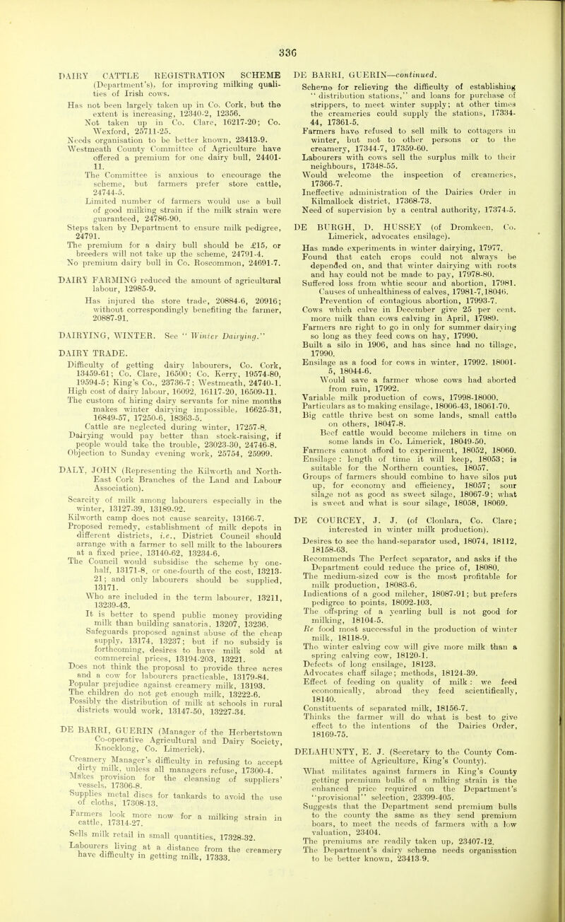 33G DAIRY CATTLE REGISTRATION SCHEME (Department's), for improving milking quali- ties of Irish cows. Has not been largely taken up in Co. Cork, but the extent is increasing, 12340-2, 12356. Not taken up in Co. Clare, 16217-20; Co. Wexford, 25711-25. Needs organisation to be better known, 23413-9. Westmeatb County Committee of Agriculture have offered a premium for one dairy bull, 24401- 11. The Committee is anxious to encourage the scheme, but farmers prefer store cattle, 24744-5. Limited number of farmers would use a bull of good milking strain if the milk strain were guaranteed, 24786-90. Steps taken by Department to ensure milk pedigree, 24791. The premium for a dairy bull should be £15, or breeders will not take up the scheme, 24791-4. No premium dairy bull in Co. Roscommon, 24691-7. DAIRY FARMING reduced the amount of agricultural labour, 12985-9. Has injured the store trade, 20884-6, 20916; without correspondingly benefiting the farmer, 20887-91. DAIRYING, WINTER. See Wiiiicr Dairying. DAIRY TRADE. Difficulty of getting dairy labourers, Co. Cork, 13459-61; Co. Clare, 16500; C-o. Kerrv, 19574-80, 19594-5; King's Co., 23736-7; Westmeatb, 24740-1. High cost of dairy labour, 16092, 16117-20, 16509-11. The custom of hiring dairy servants for nine months makes winter dairying impossible, 16625-31, 16849-57, 17250-6, 18363-5. Cattle are neglected during winter, 17257-8. Dairying would pay better than stock-raising, if people would take the trouble, 2.3023-30, 24746-8. Objection to Sunday evening work, 25754, 25999. DALY, JOHN (Representing the Kilworth and North- East Cork Branches of the Land and Labour Association). Scarcity of milk among labourers especially in the winter, 13127-39, 13189-92. Kilworth camp does not cause scarcity, 13166-7. Proposed remedy, establishment of milk depots in different districts, i.e., District Council should arrange with a farmer to sell milk to the labourers at a fixed price, 13140-62, 1.3234-6. The Council would subsidise the scheme by one- half, 13171-8. or one-fourth of the cost,' 13213- 21; and only labourers should be supplied, 13171. Who are included in the term labourer, 13211, 13239-43. It is better to spend public money providing milk than building sanatoria. 13207, 13236. Safeguards proposed against abuse of the cheap supply, 13174, 13237; but if no subsidy is forthcoming, desires to have milk sold at commercial prices, 13194-203, 13221. Does not think the proposal to provide three acres and a cow for labourers practicable, 13179-84. Popular prejudice against creamery milk, 13193. The children do not get enough milk, 13222-6. Possibly the distribution of milk at schools in rural districts would work, 13147-50, 13227-34. DE BARRI, GUERIN (Manager of the Herbertstown Co-operative Agricultural and Dairv Society, Knocklong, Co. Limerick). Creamery Manager's difficulty in refusing to accept dirty milk, unless all managers refuse, 17300-4. Makes provision for the cleansing of suppliers' vessels, 17306-8. Supplies metal discs for tankards to avoid the use of cloths, 17308-13. ^™e! ml4-2T ^ Sells milk retail in small quantities, 17328-32. Labourers livi^ng at a distance from the creamery have difficulty in getting milk, 17333. DE BARRI, GUERIN—continued. Scheme for relieving the difficulty of establishing distribution stations, and loans for purchase of strippers, to meet winter supply; at other times the creameries could supply the stations, 17334- 44, 17361-5. Farmers have refused to sell milk to cottagers in winter, but not to other persons or to the creamery, 17344-7, 17359-60. Labourers with cows sell the surplus milk to their neighbours, 17348-55. Would welcome the inspection of creameries, 17366-7. Ineffective administration of the Dairies Order in Kilmallock district, 17368-73. Need of supervision by a central authority, 17374-5. DE BURGH, D. HUSSEY (of Dromkeen, Co. Limerick, advocates ensilage). Has made experiments in winter dairying, 17977. Found that catch crops could not always be depended on, and that winter dairying with roots and hay could not be made to pay, 17978-80. Suffered loss from whtie scour and abortion, 17981. Causes of unhealthiness of calves, 17981-7,18046. Prevention of contagious abortion, 17993-7. Cows which calve in December give 25 per cent. more milk than cows calving in April, 17989. Farmers are right to go in only for summer dairying so long as they feed cows on hay, 17990. Built a silo in 1906, and has since had no tillage, 17990. Ensilage as a food for cows in winter, 17992, 18001- 5, 18044-6. Would save a farmer whose cows had aborted from ruin, 17992. Variable milk production of cows, 17998-18000. Particulars as to making ensilage, 18006-43, 18061-70. Big cattle thrive best on some lands, small cattle on others, 18047-8. Beef cattle would become milchers in time on some lands in Co. Limerick, 18049-50. Farmers cannot afford to experiment, 18052, 18060. Ensilage : length of time it will keep, 18053; is suitable for the Northern counties, 18057. Groups of farmers should combine to have silos put up, for economy and efficiency, 18057; sour silage not as good as sweet silage, 18067-9; what is sweet and what is sour silage, 18058, 18069. DE COURCEY, J. J. (of Clonlara, Co. Clare; interested in winter milk production). Desires to see the hand-separator used, 18074, 18112, 18168- 63. Recommends The Perfect separator, and asks if the Department could reduce the price, of, 18080. The medium-sized cow is the most profitable for milk production, 18083-6. Indications of a good milcher, 18087-91; but prefers pedigree to points, 18092-103. The offspring of a yearling bull is not good for milking, 18104-5. Re food most successful in the production of winter milk, 18118-9. The winter calving cow will give more milk than a spring calving cow, 18120-1. Defects of long ensilage, 18123. Advocates chaff silage; methods, 18124-39. Effect of feeding on quality of milk : we feed economicallj, abroad they feed scientifically, 18140. Constituents of separated milk, 18156-7. Thinks the farmer will do what is best to give effect to the intentions of the Dairies Order, 18169- 75. DELAHUNTY, E. J. (Secretary to the County Com- mittee of Agriculture, King's County). What militates against farmers in King's Comity getting premium bulls, of a miking strain is the enhanced price required on the Department's provisional selection, 23399-405. Suggests that the Department send premium bulls to the county the same as they send premium boars, to meet the needs of farmers with a low valuation, 23404. The premiums are readily taken up, 23407-12. The Department's dairv scheme needs organisation to be better known, 23413-9.