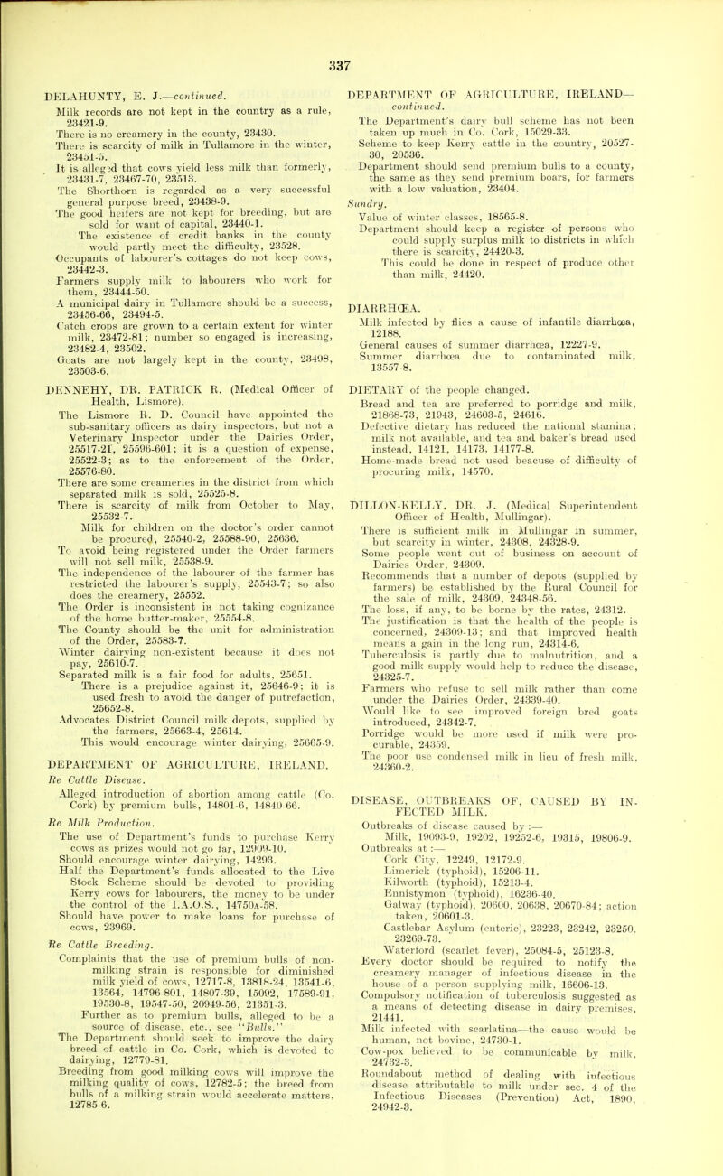 DELAHUNTY, E. J .—continued. Milk records are not kept in the country as a rule, 23421-9. There is no creamery in the county, 23430. There is scarcity of milk in Tullamore in the winter, 23451-r). It is allegsd that cows yield less milk than formerly, 23431-7, 23467-70, 23513. The Shorthorn is regarded as a very successful general purpose breed, 23438-9. The good heifers are not kept for breeding, but are sold for want of capital, 23440-1. The existence of credit banks in the county would partly meet the difficulty, 23528. Occupants of labourer's cottages do not keep cows, 23442-3. Farmers supply niilk to labourers who work for them, 23444-50. A municipal dairy in Tullamore should be a success, 23456-66, 23494-5. t'atch crops are grown to a certain extent for winter milk, 23472-81; number so engaged is increasing, 23482-4, 23502. Goats are not largely kept in the county, 23498, 23.503-6. DENNEHY, DR. PATRICK R. (Medical Officer of Health, Lismore). The Lismore R. D. Council have appointed the sub-sanitary ofiicers as dairy inspectors, but not a Veterinary Inspector under the Dairies Order, 25517-21, 25596-601; it is a question of expense, 25522-3; as to the enforcement of the Order, 25576-80. There are some creameries in the district from which separated milk is sold, 25525-8. There is scarcity of milk from October to May, 25532-7. Milk for children on the doctor's order cannot be procured, 25540-2, 25588-90, 25636. To avoid being registered imder the Order farmers will not sell milk, 25538-9. The independence of the labourer of the farmer has restricted the labourer's supplj, 25543-7; so also does the creamery, 25552. The Order is inconsistent in not taking cognizance of the home butter-maker, 25554-8. The County should be the unit for administration of the Order, 25583-7. Winter dairying non-existent because it docs not pay, 25610-7. Separated milk is a fair food for adults, 25651. There is a prejudice against it, 25646-9: it is used fresh to avoid the danger of putrefaction, 25652-8. Advocates District Council milk depots, supplied by the farmers, 25663-4, 25614. This would encourage winter dairying, 25665-9. DEPARTMENT OF AGRICULTURE, IRELAND. He Cattle Disease. Alleged introduction of abortion among cattle (Co. Cork) by premium bulls, 14801-6, 14840-66. Re Milk Production. The use of Department's funds to purchase Kerry cows as prizes would not go far, 12909-10. Should encourage winter dairying, 14293. Half the Department's funds allocated to the Live Stock Scheme should be devoted to providing Kerry cows for labourers, the money to be under the control of the I.A.O.S., 14750A-58. Should have power to make loans for pm-chase of cows, 23969. Re Cattle Breeding. Complaints that the use of premium bulls of non- milking strain is responsible for diminished milk yield of cows, 12717-8, 13818-24, 13541-6, 13.564, 14796-801, 14807-39, 15092, 17589-91, 195.30-8, 19547-50, 20949-56, 21351-3. Further as to premium bulls, alleged to be a source of disease, etc., see Bulls. The Department should seek to improve the dairy breed of cattle in Co. Cork, which is devoted to dairying, 12779-81. Breeding from good milking cows will improve the milking quality of cows, 12782-5; the breed from bulls of a milking strain would accelerate matters, 12785-6. DEPARTMENT OF AGRICULTURE, IRELAND— continued. The Department's dairy bull scheme has not been taken up much in Co. Cork, 15029-33. Scheme to keep Kerrv cattle in the country, 20527- 30, 20536. Department should send premium bulls to a county, the same as they send premium boars, for farmers M'ith a low valuation, 23404. Sundry. Value of winter classes, 18565-8. Department should keep a register of persons who could supply surplus milk to districts in whicli there is scarcity, 24420-3. This could be done in respect of produce other than milk, 24420. DIARRHCEA. Milk infected by flies a cause of infantile diarrhoea, 12188. General causes of summer diarrhoea, 12227-9. Summer diarrhoea due to contaminated milk, 13557-8. DIETARY of the people changed. Bread and tea are preferred to porridge and milk, 21868-73, 21943, 24603-5, 24616. Defective dietary has reduced the national stamina : milk not available, and tea and baker's bread used instead, 14121, 14173, 14177-8. Home-made bread not used beacuse. of difficulty of procuring milk, 14570. DILLON-KELLY, DR. J. (]\Iedical Superintendent Officer of Health, MulUngar). There is sufficient milk in Mullingar in summer, but scarcity in winter, 24308, 24328-9. Some people went out of business on account of Dairies Order, 24309. Recommends that a number of depots (supplied by farmers) be establislied by the Rural Council for the sale of milk, 24309, 24348-56. The loss, if any, to be borne by the rates, 24312. The justification is that the health of the people is concerned, 24309-13; and that improved health means a gain in the long run, 24314-6. Tuberculosis is partly due to malnutrition, and a good milk supply would help to reduce the disease, 24325-7. Farmers who refuse to sell milk rather than come under the Dairies Order, 24339-40. Would like to see improved foreign bred goats introduced, 24342-7. Porridge would bo more used if milk were pro- curable, 24359. The poor use condensed milk in lieu of fresh milk, 24360-2. DISEASE, OUTBREAKS OF, CAUSED BY IN- FECTED MILK. Outbreaks of disease caused by :— Milk, 19093-9. 19202, 19252-6, 19315, 19806-9. Outbreaks at :— Cork City, 12249, 12172-9. Limerick (typhoid), 15206-11. Kilworth (typhoid), 15213-4. Ennistymon (typhoid), 16236-40. Galwav (tvphoi'd), 20600, 20638, 20670-84: action taken, 20601-3. Castlebar Asvlum (enteric), 23223, 23242, 23250 23269-73. Waterford (scarlet fever), 25084-5, 25123-8. Every doctor should be required to notify the creamery manager of infectious disease in the house of a person supplying milk, 16606-13. Compulsory notification of tuberculosis suggested as a means of detecting disease in dairy premises 21441. Milk infected with scarlatina—the cause would be human, not bovine, 24730-1. Cow-pox believed to be communicable bv millc 24732-3. Roundabout method of dealing with infectious disease attributable to milk under sec. 4 of the Infectious Diseases (Prevention) Act 1890 24942-3.