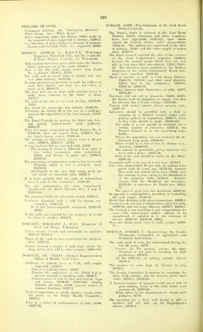 DISEASES OF COWS. Contagious abortion. See Coniag'ious abortion/' White Scour. See  Wh'ite Scour. Strict inspection under the Dairies Order tends to the removal of cows suspected of disease, 12284-7. Co-ordination of Acts relating to diseases of animals, Dairies and Cowsheds Order, etc., suggested, 25992. DOBBIN, AETHUR J., M.R.C.V.S. (Veterinary Inspector, Waterford City, and No. 1 and No. 2 Rural District Councils, Co. Waterford). Milk vendors have been prosecuted under the Dairies Order, and put out of the trade, 25140-9. Part of the city milk supply comes from Rural No. 1 district, 25150-1, 25324. The milk sold in small shops is us.ually sold very soon after delivery, 25154-62. In some premises no provision is made for milkers to wash their hands, and steps are not taken to insist on it, 25163-70. The best that can be done with existing byres to make them conform to the Order is done, 25171-7. The cows in the city are as a rule healthy, 25178-87, 25334. Has found the tuberculin test reliable, 25188-95. Attributes the falling off of the cow as a milk-pro- ducer to the exportation of the best animals, 25197- 204. The Rural Councils are putting the Order into force and getting improvements made gradually, 25205-17. There are many creameries in Rural District No. 2, 25218-20: does not inspect them, 25221-3; they are closed dvu-ing winter, 25233-40. The average of tuberculosis among cows is 40 per cent., 25225-9, 25244-57. 2,5.324. Young stock are fed on separated milk, 25230. The rearing of calves is different from what it was before creameries were established, 25231; and disease is more rife, 25302-3, 25335-47. The percentage of tuberculous cows is less in County Wexford, which is not a creamery area, 25258-62. Attributable to the fact that young stock are not raised on separated milk, 25262-5. It is quite possible that the milk of tuberculous cows is sent to the creameries, 25266-80. The city compensates for cows compulsorily slaughtered: not Rural Districts Nos. 1 and 2, 25283-306. The premium bulls are tuberculin tested, 25310-5. Creamery separated milk is sold for human con- sumption, 25317-21. It is not bactcriologicallv examined, 25329-33, 25351. If the milk was rejected by one creamery it would be taken by another, 25352-7. DOHERTY, SERGEANT .1., R.I.C. (Inspector of Food and Drugs, TuUamore). Takes samples of milk and buttermilk for analysis, 24275-8. 24.303-5. Fines of 6d. each in two convictions for adultera- tion, 24279-91. Cannot demand a sample of milk kept outside the shop, unless it is sold to other persons, 24296-302. DONOVAN, DR. DENIS (IMedical Superintendent Ofiicer of Health, Cork City). Outbreak of typhoid fever in Cork; milk supply suspected, 12172-9. Case of a typhoid carrier, 12180. Favours the application of the Widal test to persons engaged in handling milk, 12181-7. Contamination of milk by flies and dust in -hops and homes, 12188-91, 12199-200; causing infantile diarrhoea, 12188; general causes of summer diarrhoea, 12227-9. Need of supervision of outside dairies; would confer the power on the Public Health Committee. 12202-4. Flies as a source of contamination of milk, 12188. 12227-32. DORGAN, JOHN ^Vice-Chairman of the Cork Rural District Council). The Dairies Order is enforced in the Cork Elural District, 12414; veterinary and dairy inspectors have been appointed, 12415-21; upon whose reports the Council alwaj'S order prosecutions, 12422-45. The milkers are supervised at the time of milking, 12446; and the water supply is looked after, 12447-9. The Rural Council rejected the offer of the services- of the Cork Corporation's inspector, 12450-4; because the country people think they are well able to look after their own district, 12455, 12459- 64. The defective byres reported by the Medical Inspector of the Local Government Board have since been remedied, 12456-60. There is scarcity of milk in Cork Rural District > 12465-72, ^12572-8; and other rural districts, 12473; due to the creameries, 12473-4; 12505-13, 12586-91. * Some farmers stint themselves of milk, 12507^ 12672-86. Farmbers will not sell to labourers, 12468, 12580; the farmer feels no obligation to supply, now that the labourer has a Union cottage, 12475-86. Persons with money cannot always procure milk,_ 12487-90. Labourers should be provided with a field in common by a District Council under com- pulsory powers of acquisition, 12491-7; loans to buy cows should be made, 12498-500. The milk of a cow should be available for a certain number of labourers, 12501-3; the District Council to be the controlling bodv, 12504. Where the population was too scattered let the labourers keep goats, 12556-64. There would be a risk of loss by disease (?.</., abortion), 12598-606. The scheme is practically giving labourers two acres and a house, 12607-18. Part of the cost should be borne by the State,. 12687-94. Separated milk is no use, it is too sour, 12514-7. Cows have depreciated 50 per cent, as milkers com- pared with 30 years ago, 12518-23; because then milk was valued above beef, 12524; now the contrary is true, owing to the introduction of the premium bulls, 12525-8. Suitable crosses with the Shorthorn are necessary,. 12529-36: or introduce the Dutch cow, 12565- 71. The price of good cows has decreased, 12659-68. Is opposed to municipalities providing or controlling the milk supply, 12549-51. Belief that drinking milk gives tuberculosis, 12552-5. Creameries do not pay a remunerative price for milk, 12588-91, and encourage idleness, 12592-7, 12654-8. The Council is not unwilling to pay compensation for cows with tuberculous udders ordered to be slaughtered, if satisfied as to the existence of disease, 12427-39, 12619-34, 12855. Does not attach much value to milk records, 12669- 71. DOWNES, ROBERT J. (Representing the County Westmeath Committee of Agriculture and Technical Instruction). The milk yield of cows has deteriorated during the last 20 years, 24737. Causes: (1) The grazing system: the same attention is not paid to breeding for milk production, 24738-9. (2) The difificultv of getting reliable labour, 24740-1. The number of cows kept by farmers is less, 24742-3. The County Committee is anxious to encourage the dairy herd scheme, but the farmers prefer store cattle, 24744-5, 24749-50. A limited number of farmers would use a bull of good milking strain if the milk strain were guaranteed, 24786-90. Steps taken by the Department to ensure milk pedigree, 24791. The premium for a dairy bull should be £1'> or breeders will not take up the Department's, scheme, 24791-4.