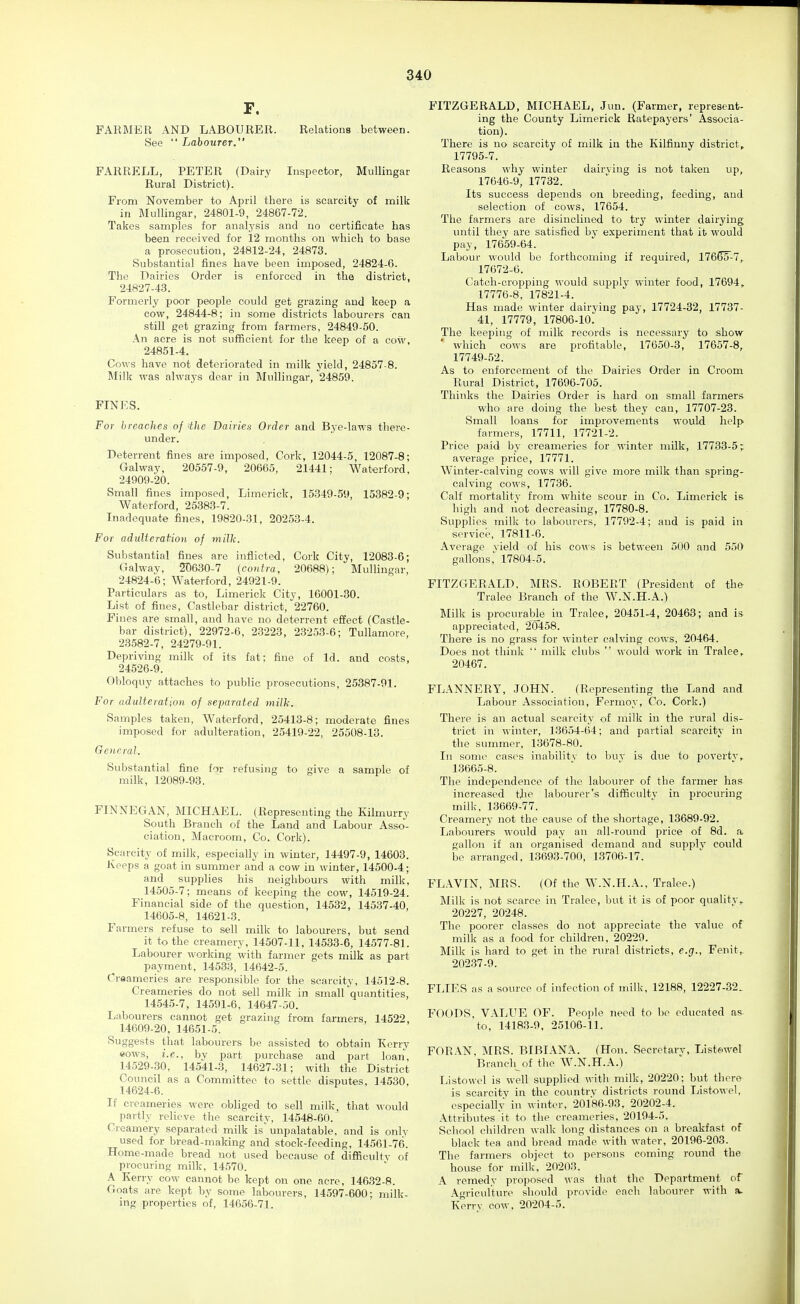 F. FARMER AND LABOURER. Relations between. See LahouTer. FARRELL, PETER (Dairy Inspector, Mullingar Rural District). From November to April there is scarcity of milk in Mullingar, 24801-9, 24867-72. Takes samples for analysis and no certificate has been received for 12 months on which to base a prosecution, 24812-24, 24873. Substantial fines have been imposed, 24824-6. The Dairies Order is enforced in the district, 24827-43. Formerly poor people could get grazing and keep a cow, 24844-8; in some districts labourers can still get grazing from farmers, 24849-50. An acre is not sufficient for the keep of a cow, 24851-4. Cows have not deteriorated in milk yield, 24857-8. IMilk was always dear in Mullingar, 24859. FINES. For breaches of the Dairies Order and Bye-laws there- under. Deterrent fines are imposed, Cork, 12044-5, 12087-8; Galway, 20557-9, 20665, 21441; Waterford, 24909-20. Small fines imposed. Limerick, 15349-59, 15382-9; Waterford, 25383-7. Inadequate fines, 19820-31, 20253-4. For adiilteraVion of milh. Substantial fines are inflicted, Cork City, 12083-6; Galway, 2D630-7 {contra, 20688); Mullingar, 24824-6; Waterford, 24921-9. Particulars as to, Limerick City, 16001-30. List of fines, Castlebar district, 22760. Fines are small, and have no deterrent effect (Castle- bar district), 22972-6, 23223, 23253-6; Tullamore, 23582-7, 24279-91. Depriving milk of its fat; fine of Id. and costs, 24526-9. Obloquy attaches to public prosecutions, 25387-91. For adulteration of separated milk. Samples taken, Waterford, 25413-8; moderate fines imposed for adulteration, 25419-22, 25508-13. General. Substantial fine for refusing to give a sample of milk, 12089-93. FINNEGAN, MICHAEL. (Representing the Kilmurry South Branch of the Land and Labour Asso- ciation, Macroom, Co. Cork). Scarcity of milk, especially in winter, 14497-9, 14603. Keeps a goat in summer and a cow in winter, 14500-4; and supplies his neighbours with milk, 14505-7; means of keeping the cow, 14519-24. Financial side of the question, 14532, 14537-40, 14605-8, 14621-3. Farmers refuse to sell milk to labourers, but send it to the creamery, 14507-11, 14533-6, 14577-81. Labourer working with farmer gets milk as part payment, 14533, 14642-5. Creameries are responsible for the scarcity, 14512-8. Creameries do not sell milk in small quantities, 14.545-7, 14591-6, 14647-50. Labourers cannot get grazing from farmers, 14522, 14609-20, 14651-5. Suggests that labourers be assisted to obtain Kerry eows, i.e., by part purchase and part loan, 14529-30, 14541-3, 14627-31; with the District Council as a Committee to settle disputes, 14530, 14624-6. If creameries were obliged to sell milk, that would partly relieve the scarcity, 14548-60. Creamery separated milk is' unpalatable, and is only used for bread-making and stock-feeding, 14561-76. Home-made bread not used because of difficulty of procuring milk, 14570. A Kerry cow cannot bo kept on one acre, 14632-8. Goats are kept by some labourers, 14597-600; milk- ing properties of, 14656-71. FITZGERALD, MICHAEL, Jun. (Farmer, represent- ing the County Limerick Ratepayers' Associa- tion). There is no scarcity of milk in the Kilfinny district, 17795-7. Reasons why winter dairying is not taken up, 17646-9, 17732. Its success depends on breeding, feeding, and selection of cows, 17654. The farmers are disinclined to try winter dairj'ing imtil they are satisfied by experiment that it would pay, 17659-64. Labour would bo forthcoming if required, 17665'-7,. 17672-6. Catch-cropping would supply winter food, 17694, 17776-8, 17821-4. Has made winter dairying pay, 17724-32, 17737- 41, 17779, 17806-10. The keeijing of milk records is necessary to show which cows are profitable, 17650-3, 17657-8, 17749-52. As to enforcement of the Dairies Order in Croom Rural District, 17696-705. Thinks the Dairies Order is hard on small farmers who are doing the best they can, 17707-23. Small loans for improvements would help farmers, 17711, 17721-2. Price paid by creameries for winter milk, 17733-5; average price, 17771. Winter-calving cows will give more milk than spring- calving cows, 17736. Calf mortality from white scour in Co. Limerick is high and not decreasing, 17780-8. Supplies milk to labourers, 17792-4; and is paid in service, 17811-0. Average yield of his cows is between 500 and 550 gallons,' 17804-5. FITZGERALD, MRS. ROBERT (President of the Tralee Branch of the W.N.H.A.) Milk is procurabj^e in Tralee, 20451-4, 20463; and is appreciated, 20458. There is no grass for winter calving cows, 20464. Does not think milk clubs would work in Tralee, 20467. FLANNERY, JOHN. (Representing the Land and Labour Association, Fermoy, Co. Cork.) There is an actual scarcity of milk in the rural dis- trict in winter, 13654-64; and partial scarcity in the summer, 13678-80. In some cases inabilitv to buy is due to poverty, 13665-8. The independence of the labourer of the farmer has increased the labourer's difficulty in jirocuring milk, 13669-77. Creamery not the cause of the shortage, 13689-92. Labourers would pay an all-round price of 8d. a gallon if an organised demand and supply could be arranged, 13693-700, 13706-17. FLAVIN, MRS. (Of the W.N.H.A., Tralee.) Milk is not scarce in Tralee, but it is of poor quality, 20227, 20248. The poorer classes do not appreciate the value of milk as a food for children, 20229. Milk is hard to get in the rural districts, e.g., Fenit,. 202.37-9. FLIES as a source of infection of milk, 12188, 12227-32. FOODS, VALUE OF. People need to be educated as to, 14183-9, 25106-11. FORAN, MRS. BIBIANA. (Hon. Secretary, Listowel Branch of the W.N.H.A.) Listowel is well supplied with milk, 20220; but there is scarcity in the country districts round Listowel, especially in winter, 20186-93. 20202-4. Attributes it to the creameries, 20194-5. School children walk long distances oji a breakfast of black tea and bread made with water, 20196-203. The farmers object to persons coming round the house for milk, 20203. A remedy proposed was that the Department of Agriculture should provide each labourer with a. Kerry cow, 20204-5.