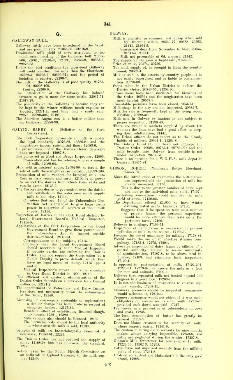 G. GALLOWAY BULL. Galloway cattle have been introduced iu the West, and are poor milkers, 21355-62, 21616-8. Diminished milk yield of cows attributed to too much cross-breeding of the Gallowav bull, 21797- 806, 22061, 22104-9, 22121, 22354-8, 22363-5, 22276-83. Under the best conditions the cross-bred Galloway will yield one-third less milk than the Shorthorn, 22262-5, 2229|3-5, 22359-62; and the period of lactation is shorter, 22296-7. The milk of the Galloway is of poor quality, 21785- 92, 22098-100. Contra, 22266-9. The introduction of the Galloway has induced farmers to go in more for store cattle, 22037-54, 21619-29. The popularity of the Galloway is because they can be kept in the winter without much expense or trouble, 22271-4; and they find a ready sale, 22275, 22298-305, 22197. The Aberdeen Angus cow is a bett-er milker than the Galloway, 22288-90. GALVIN, BARRY C. (Solicitor to the Cork Corporation). The Cork Corporation prosecute if milk is under the legal standard, 12076-82, 13886-8; and the magistrates impose substantial fines, 12083-6. In prosecutions under the Dairies Order, deterrent fines are imposed, 12087-8. The police act as Food and Drugs Inspectors, 12089. Prosecution and fine for refusing to give a sample of milk, 12089-93. Milk sold in huxters' shops, 12094-98; to forbid the sale of milk there might cause hardship, 12099-100. Prosecution of milk vendors for bringing milk into Cork in dirty vessels and carts, 12106-9; no power to inspect the dairies from which these carts and vessels came, 12125-6. The Corporation desire to get control over the dairies and cowsheds in the outer area which supply milk to the city, 12114. Considers that sec. 19 of the Tuberculosis Pre- vention Act is intended to give large towns power to supervise all sources of their milk supply, 12114. Inspection of Dairies in the Cork Rural district by Local Government Board's Medical Inspector, 12114-5. Applications of the Cork Corporation to the Local Government Board to give them power under the Tuberculosis Act to inspect outside dairies—refused, 12113-24. Correspondence on the subject, 12115. Contends that the Local Government Board should ascertain by their Medical Inspector if outside dairies are enforcing the Dairies Order, and not require the Corporation at a Public Inquiry to prove default, which they have no legal means of doing, 12115 (pp. 4 and 5). Medical Inspector's report on faulty cowsheds in Cork Rural District in 1909, 12140. The efficient and ipniform administration of the Dairies Order depends on supervision by a Central authority, 12121-2. The appointment of Veterinary and Dairy Inspec- tors does not necessarily mean the enforcement of the Order, 12140. Licensing of cowkeepers preferable to registration; a similar change has been made in respect of slaughter houses, 12127-31. Beneficial effect of establishing licensed slaugh- ter houses, 12.321, 12329. Milk vendors also should be licensed, 12132. The licensing body should be the local authority in whose area the milk is sold, 12133. Samples of milk are bacteriologically examined, if necessary, 12159-61, 12249. The Dairies Order has not reduced the supply of milk, 12168-9; but has improved the standard, 12170. Action taken by the Public Health Committee on an outbreak of typhoid traceable to the milk sup- ply, 12249. GALWAY. Milk is plentiful in summer, and cheap when sold by itinerant sellers, 20569-77, 20588, 20593, 2i441, 21464-5. Scarce and dear from November to Mav, 20655, 21311-5, 21441. Milk not procurable at 6d. a quart, 21442. The supply for the poor is haphazard, 21452-3. Price of i^ilk, 20574, 20750. The milk supply of, is brought in from the country round, 20652-4. Milk is sold in the streets by country people; it is not easily supervised and is liable to contamina- tion, 20578-80. Steps taken in the Urban District to enforce the Dairies Order, 20543-55, 21254-63. Prosecutions have been instituted for breaches of the Order, 20556; and the magistrates have been most helpful, 20557-9. Unsuitable premises have been closed, 20560-1. Milk shops in the city are not inspected, 20585-7. Milk for sale is frequently kept in the living room, 20658-61, 20729-31. Milk sold in Galway by huxters is not subject to proper inspection, 21238-40. There are two milk markets supplied by about 150 wonen; the fines have had a good effect in keep- ing down adulteration, 21441. The Urban officers do not report as to the cleanly habits of milkers, 20691-4, 21264-8. The Galway Rural Council have not enforced the Dairies Order, 20696, 20733-4, 20785-92; and the milk brought into Galway from outside is not under inspection, 20768-70. There is an opening for a W.N.H.A. milk depot in Galway, 21475-84. GIBSON, ROBERT (Wholesale Butter Merchant, Limerick). Since the introduction of creameries the butter trade has improved and the production of milk has greatly increased, 17156. This is due to the greater number of cows kept and not to the individual milk yield, 17157. Cow-testing associations would improve the milk yield of cows, 17158-65. The Department offered £1,000 to have winter dairying tested in Co. Limerick, 17166. Suggests that it be spent on tests on a number of private farms; the personal experience would be more effective than tests on a De- partment farm, 17166. Believes in ensilage, 17169-71. Inspection of dairy farms is necessary to prevent polhition of milk at the source, 17174-7. Favours the use of machinery for milking, 17178-81. Would make the use of an effective strainer com- pulsory, 17183-4, 17275, 17294. Advocates inspection of dairy farms by officers of a central authority, 17185-6, to secure uniformity of administration, 17187-8, to be above local in- fluence, 17189, and stimulate local inspectors, 17190-1. Is opposed to pasteurisation of milk, 17192-201, 17226-31, 17273-87; it injures the milk as a food for men and animals, 17202-3. Believes that separated milk not heated beyond 140 degrees is a good food, 17203-7. It is not the business of creameries to cleanse sup- pliers' vessels, 17208-11. Creamery premises should be inspected; creameries would welcome it, 17212-4. Creamery managers would not object if it was made obligatory on creameries to retail milk, 17215-7; provided cash down was paid, 17217. Ivy leaves as a preventive of tuberculosis in cows and goats, 17236. The local consumption of butter has greatly in- creased, 17237-9. Does not blame creameries for scarcity of milk, where scarcity exists, 17241-9. The custom of hiring dairy servants for nine months makes winter dairying impossible, 17250-6, and cattle are neglected during the winter, 17257-8. Gibson's Milk Sweetener for purifying dirty milk, 17229-30, 17262-3, 17295. Cattle have not improved recently from the milking point of view, 17264-8. Of dried milk. Just and Hatmaker's is the only uood brand, 17288. 2 X
