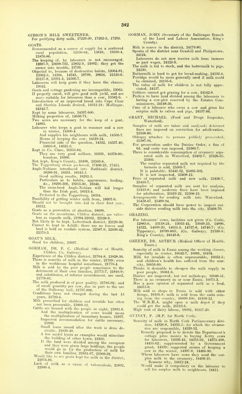 GIBSON'S MILK SWEETENER. For purifying dirty milk, 17229-30, 17262-3, 17295. GOATS. Recommended as a source of supply for a scattered rural population, 12556-64, 15818, 18350-4, 21876-86. The keeping of, by labourers is not encouraged, 12887-9, 23698-702, 23832-9, 24092; they get the owner into trouble, 13733. Objected to, because of destructive habits, 18064-81, 13962-5, 14294, 14343, 18799, 18854, 21510-6, 23197-8, 23991-4, 24566-7. Labourers will keep goats if they have the chance, 19042. Goats and cottage gardening are incompatible, 13065. If properly cared, will give good milk yield, and are more suitable for labourers than a cow, 13582-6. Introduction of an improved breed into Cape Clear and Sherkin Islands desired, 14312-24; Mullingar, 24342-7. Kept by some labourers, 14597-600. Milking properties of, 14656-71. Two acres are necessary for the keep of a goat, 14895. Labourer who keeps a goat in summer and a cow in winter, 14500-4. And supplies his neighbours with milk, 14505-7. Means of keeping the cow, 14519-24. Financial side of the question, 14532, 14537-40, 14605-8, 14621-3. Kept in Co. Clare, 16355-84. They are very good milkers, 16359, 16378-80; hornless, 16366. Not kept. King's County, 23498, 23503-6. The Toggenburg strain preferred, 17408-23, 17415. Anglo-Nubians introduced into Rathkeale district, 18289-91, 18331, 18343-5. Good milking results, 18292-5. Particulars as to habits, appearance, feeding, &c., 18296-306, 18315-30, 18346. The cross-bred Anglo-Nubian will kid longer than the Irish goat, 18313-4. Preferred to the Toggenburg, 18334. Possibility of getting winter milk from, 18307-9. Should not be brought into kid in their first yeai-, 18312. Goats as a preventive of abortion, 18699. Goats on the mountains, Clifden district, are value- less as regards milk, 21994-22002, 22128-9. Not likely to be kept, Letterfrack district, 22129-36. Cannot to kept in Achill; there are no fences and land is held on rundale system, 22587-9, 22639-42, 22570-3. GOAT'S MILK. Good for children, 23697. GORHAM, DR. P. C. (Medical Officer of Health, Clifden, Co. Galway). Experience of the Clifden district, 21764-8, 21828-30. . There is scarcity of milk in the winter, 21769; even in the workhouse hospital sometimes, 21770-4. Milk is sold by the poor people sometimes to the detriment of their own families, 21775-7, 21816-9; and substitutes, of inferior nourishment, are used, 21778-83. The milk produced is of poor quality, 21785-92; and of small quantity per cow, due in part to the use of the Galloway bull, 21797-806. Conditions have not changed during the last 15 years, 21793-6. Milk prescribed for children and invalids has often not been procurable, 21809-12. Cattle are housed with the people at night, 21831-6. And the multiplication of cows would mean the multiplication of insanitary houses, 21837. Improved accommodation for cattle necessary, 21838. Small loans issued after the work is done de- sirable, 21839-49. A few model byres as examples would stimulate the building of other byres, 21850. If the land were divided among the occupiers and they were given large holdings, the people would go m for the production of milk for their own families, 21851-67, 21909-32 ^o^Ha'^r ^^ ^*^P* in the district, 218 < 6-86. H^'iLn^ '^^ ^^'^ °^ tuberculosis, 21892, 21900-4. GORMAN, JOHN (Secretary of the Ballinagar Branch of the Land and Labour Association, King's County). Milk is scarce in the district, 24179-80. Speaks of the district near Geashill and Philipstowii, 24124. Labourers do not now receive milk from farmers as part wages, 24125-9. The milk is fed to stock, and the buttermilk to pigs, 24130. Buttermilk is hard to get for bread-making, 24132-4. Porridge would be more generally used if milk could be obtained, 24135-6. The value of milk for children is not fully appre- ciated, 24137. Cottiers cannot get grazing for a cow, 24142-8. Prefers to have land divided among the labourers to having a cow-plot reserved by the Estates Com- missioners, 24148-56. Case of a labourer who owns a cow and gives his surplus milk to calves and pigs, 24157-66. GRANT, MICHAEL (Food and Drugs Inspector, Waterford). Samples of milk are taken and analysed; deterrent fines are imposed on conviction for adulteration, 25358-80. Obloquy attaches to persons publicly prosecuted, 25387-91. For prosecution under the Dairies Order, a fine of 6d. and costs was imposed, 25383-7. There is considerable consumption of creamery sepa- rated milk in Waterford, 25402-7, 25426-35, 25503. The surplus separated milk not required by the farmers is sold, 25505-7. It is palatable, 25441-52, 25495-502. It is not inspected, 25408-12. Price of separated milk and new milk, 25436-7, 25453-7. Samples of separated milk are sent for analysis, 25413-8; and moderate fines have been imposed for adulteration, 25419-22, 25508-13. Arrangements for sending milk into Waterford, 25458-67, 25489-94. The Corporation should have power to inspect out- side dairies sending milk into the city, 25468-70. GRAZING. For labourers' cows, facilities not given (Co. Cork), 12883-6, 13118-24, 13033-42, 13049-53, 14896, 14522, 14009-20, 14651-5, 14737-8, 14746-7; (Co. Tipperary), 18799-803; (Co, Galway), 21530-5; King's County), 24143-6. GREENE, DR. ARTHUR (Medical Officer of Health, Ennis.) Scarcity of milk in Ennis among the working classes, especially in winter, 16042-7, 16091, 16104. Milk for invalids is often unprocurable, 16052-5; and children's health has suffered from the scar- city, 16056-60. Thinks it desirable to cheapen the milk supply to poor people, 16061-6. Dairies are inspected, but not milkshops, 16048-51. There is no creamery in or near Ennis, 16071-3. Has a poor opinion of separated milk as a food, 16075-8. Milk sold in shops in Ennis is sold with other things, 16101-3; milk is sold from the carts com- ing from the country, 16099-100, 16109-12. The W.N.H.A. might open a milk depot if they could get the milk, 16113-6. High cost of dairy labour, 16092, 16117-20. GUINEY, P. (M.P. for North Cork). Scarcity of milk in North Cork Parliamentary divi- sion, 14326-8, 14333-5; for which the creame- ries are responsible, 14329-32. Remedy proposed is to devote the Department's cottage prize money to buying Kerry cows for labourers, 14336-42, 14355-62, 14371-408, 14455-62; supplemented by a Government grant, 14339; suggested means of keeping a cow in the winter, 14397-8, 14466-90. Where labourers have cows they send the sur- plus milk to the creamery, 14409-10. Reasons why, 14412-24. Would make it compulsory on the labourer to sell his surplus milk to neighbours, 14411.