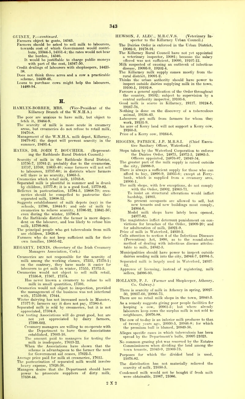 U3 GUINEY, v.—continued. Farmers object to goats, 14343. Farmers should be asked to sell milk to labourers, towards cost of which Government would contri- bute, 13344-5, 14351-4; the rates would not bear the burden, 14346. It would be justifiable to charge public moneys with part of the cost, 14347-50. Credit dealings of labourers with shopkeepers, 14425- 38. Does not think three acres and a cow a practicable scheme, 14439-46. Loans to purchase cows might help the labourers, 14489-94. H. HAMLYN-BORRER, MRS. (Vice-President of the Killarney Branch of the W.N.H.A.) The poor are anxious to have milk, but object to fetch it, 19464-9. The scarcity of milk is more acute in creamery areas, but creameries do not refuse to retail milk, 19470-8. Management of the W.N.H.A. milk depot, Killarney, 19479-82; the depot will prevent scarcity in the summer, 19491-4. HAYES, DR. JOHN T. BOUCHIER. (Represent- ing the Rathkeale Rural District Council.) Scarcity of milk in the Rathkeale Rural District, 15756-7, 15761-2; probably due to the creameries, 15757, 15769, 15833-40: some farmers will not sell to labourers, 15757-60; in districts where farmers sell there is no scarcity, 15863-5. Creameries which retail milk, 15763-8. Separated milk is plentiful in summer and is drunk by children, 15777-8; it is a good food, 15779-82. Believes in pasteurisation, 15784-5, 15868-70; crea- meries should be compelled to pasteurise theii- separated milk, 15808-12. Suggests establishment of milk depots (say) in the schools, 15786, 15844-9; and sale of milk by creameries to relieve scarcity, 15786-92, 15841-50; even during the winter, 15796-8. In the Rathkeale district the farmer is more depen- dent on the labourer, and less likely to refuse him milk, 15799-802. The principal people who get tuberculosis from milk are children, 15826-8. Farmers who do not keep sufficient milk for their own families, 15855-62. HEGARTY, DENIS. (Secretary of the Irish Creamery Managers Association, Cork.) Creameries are not responsible for the scarcity of milk among the working classes, 17555, 17570-1; on the contrary, they have made it easier for labourers to got milk in winter, 17555, 17572-3. Creameries would not object to sell milk retail, 17556-8, 17567, 17574. Has never known a creamery to refuse to sell milk in small quantities, 17593. Creameries would not object to inspection, provided the management of the business was not interfered with, 17559-66, 17644. Winter dairying has not increased much in Munster, 17577-9; farmers say it does not pay, 17580-6. Separated milk is sold by creameries, but it is not appreciated, 17594-8. Cow testing Associations will do great good, but are not yet appreciated by dairv farmers, 17599-602. Creamery managers are willing to co-operate with the Department to have these Associations established, 17603-10. The amount paid to managers for testing the milk is inadequate, 17613-22. When the Associations have shown that the scheme is advantageous to the farmer the need for Government aid ceases, 17622-5. Average price paid for milk at creameries, 17612. The pasteurisation of separated milk would involve heavy expense, 17626-36. Managers desire that the Department should have power to prosecute suppliers of dirty milk, 176.38-44. HEWSON, J. ALEC, M.R.C.V.S. (Veterinary In- spector to the Killarney Urban Council.) The Dairies Order is enforced in the Urban District, 19082-9, 19178-91. The Killarney Rural Council have not yet appointed a veterinary inspector, 19081; because the salary offered was not sufficient, 19090, 19107-12. Milk suspected of causing an outbreak of infectious disease, 19093-9, 19202-4. The Killarney milk supply comes mostly from the rural district, 19091-2. Thinks the urban authority should have power to inspect outside dairies supplying milk in the town, 19100-1, 19192-8. Favours a general application of the Order throughout the country, 19102; subject to supervision by a central authority inspector, 19103-6. Good milk is scarce in Killarney, 19117, 19124-5, 19167-76. Nothing is done on the discovery of a tuberculous animal, 19136-43. Labourers get milk from farmers for whom they work, 19151-9. An acre of Kerry land will not support a Kerry cow, 19160-3. Price of a Kerry cow, 19164-6. HIGGINS, PATRICK, J.P. M.R.S.I. (Chief Execu- tive Sanitary Officer, Waterford.) Steps taken by the Waterford Corporation to enforce the Dairies Order, 24875, 24972-5, 24983-5. Officers appointed, 24876-87, 24949-54. The greater part of the milk supply is raised outside the city, 24888-9. There is always a sufficient supply for those who can afford to buy, 24890-9, 24935-6; except at Perry- bank, which is supplied from a creamery area, 24900-1. Tlie milk shops, with few exceptions, do not comply with the Order, 24902, 24965-71. To insist on structural alterations would inflict hardship, 24903. So present occupants are allowed to sell, but new tenants and new buildings must comply,, 24904-6. Model milk shops have lately been opened, 24977-82. The magistrates inflict deterrent punishment on con- victions for breaches of the Order, 24909-20; and for adulteration of milk, 24921-9. Price of milk in Waterford, 24930-2. Calls attention to section 4 of the Infectious Diseases (Prevention) Act, 1890, as to the round-about method of dealing with infectious disease attribu- table to milk, 24942-3. Municipalities should have power to inspect outside dairies sending milk into the city, 24944-7, 24994-5. Separated milk is largely used in Waterford, 24957- 02. Approves of licensing, instead of registering, milk sellers, 24986-93. HOLLAND, P. J. (Farmer and Shopkeeper, Athenry,. Co. Galway.) There is scarcity of milk in Athenry in spring, 20927- 30, 20957-60, 20966-75. There are no retail milk shops in the town, 20940-5. As a remedy suggests giving poor people facilities for keeping a cow, 20961-5; but where already labourers keep cows the surplus milk is not sold to neighbours, 20976-88. The cow of to-day is an inferior milk producer to that of twenty years ago, 20930-5, 20946-8; for which the premium bull is blamed, 20949-56. Alleges specific cases in which tuberculosis has been spread by the Department's bulls, 20997-21025. No common grazing plot was reserved by the Estates Commissioners when dividing the land among the town tenants, 21043-9, 21069-75. Purposes for which the divided land is used, 21076-82. The distribution has not materially relieved the scarcity of milk, 21050-5. Condensed milk would not be bought if fresh milk were obtainable, 21067, 21086. 2X2