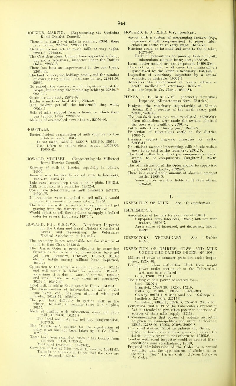 HOPKINS, MARTIN. (Representing the Castlebar Rural District Council.) There is no scarcity of milk in summer, 22851; there is in winter, 22852-8, 22888-909. Children do not get as much milk as they ought, 22861-.3, 22920-8. The Castlebar Rural Council have appointed a dairy, but not a veterinary, inspector under the Dairies Order, 22832-8. There has been an improvement in the cow byres, 22839-43. The land is poor, the holdings small, and the number of cows giving milk is about one or two, 22844-50, 22869. To remedy the scarcity, would migrate some of the people, and enlarge the remaining holdings, 22870-7*, 22910-1. Ooats are not kept, 22879-87. Butter is made in the district, 22864-8. The children get all the buttermilk they want, 229.34-5. Sale of milk stopped from a house in which there was typhoid fever, 22948-55. Milking of overstocked cows at fairs, 22956-66. HOSPITALS. Bacteriological examination of milk supplied to hos- pitals is made, 13317. Is not made, 13260-2, 13295-8, 13315-6, 13639. Care taken to ensure clean supply, 13559-60, 13636-41. HOWARD, MICHAEL. (Representing the Millstreet Rural District Council.) Scarcity of milk in district, especially in winter, 14906. Reasons why farmers do not sell milk to labourers, 14907-12, 14967-77. Labourers cannot keep cows on their plots, 14913-5. Milk is not sold at creameries, 14922-4. Cows have deteriorated as milk producers latterly, 14928-37. If creameries were compelled to seU milk it would relieve the scarcity to some extent, 14956. The labourers wish to keep a Kerry cow, and get grazing from the farmers, 14956-9, 14977-9. Would object to sell three gallons to supply a bulked order for several labourers, 14973-7. HOWARD, P.J., M.R.C.V.S. (Veterinary Inspector for the Urban and Rural District Councils of Ennis; and representing the Veterinary Medical Association of Ireland.) The creamery is not responsible for the scarcity of milk in East Clare, 16130-5. The Dairies Order is given effect to by educating farmers as to its benefits; prosecutions have not yet been necessary, 16137-42, 16175-8, 16189; cleanly habits among milkers have improved, 1617.3-4. Opposition to the Order is due to ignorance, 16141; and will result in failure in business, 16142-5; sometimes it is due to want of capital, 16202-3; and small loans on easy terms are necessary, 16204-9, 16347-53. Good milk is sold at 3d. a quart in Ennis, 16143-4. The dissemination of information re milk, model cow byres, etc., Kas been attended with good results, 16148-51, 16385-9. The_ poor have difficulty in getting milk in the winter, 16167-70; in summer there is a surplus, 16155. ' Mode of dealing with tuberculous cows and their milk, 16179-94, 16276-8. The local authority did not pay compensation, 16273-5. f J f The Department's scheme for the registration of 16277 ^^^^ iaken up in Co. Clare, There have been extensive losses in the County from abortion, 161.53, 16210-4. Method of treatment, 16229-32. Cows are milked at fairs into dirty vessels, 16242-53. Ihere is no supervision to see that the cows are not diseased, 16254-6. HOWARD, P. J., M.TX.C.y.S.—continueL Agrees with a system of encouraging farmers {e.g., payment of full compensation), to report tuber- culosis in cattle at an early stage, 16257-72. Reactors could be fattened and sent to the butcher, 16279-87. Lack of precautions to prevent flesh of badly tuberculous animals being used, 16287-97. Home butter-makers are not inspected, 16298-304. Does not agree that in all cases the minimum air space fixed by the Order is necessary, 16314-29. Inspection of veterinary inspectors by a central authority is desirable, 16331-9. Advocates the appointment of county officers of health—medical and veterinary, 16337-46. Goats are kept in Co. Clare, 16355-84. HYNES, C. P., M.R.C.V.S: (Formerly Veterinary Inspector, Kilmacthomas Rural District.) Resigned the veterinary inspectorship of Kilmac- thomas R.D., because of the small salary paid, 25895, 25940-6. The cowsheds were not well ventilated, 25898-900; when alterations were made the owners admitted the cows were healthier, 25901-4. Cattle suffer from  lumpy jaw, 25905-7. Proportion of tuberculous cattle in the district, 25960-7. Farmers neglect hygienic measures for cattle, 25908-11. No efficient means of preventing milk of tuberculous cows being sent to the creamery, 25912-9. The local authority will not pay compensation for an animal to be compulsorily slaughtered, 25918, 25948. The administration of the Order should be supervised by a central authority, 25924-9. There is a considerable amount of abortion amongst cattle, 25953-5. Some breeds are less liable to it than others, 25956-9. I. INSPECTION OF MILK. See  Contamination  IMPLEMENTS. Associations of farmers for purchase of, 18591. Unpopular with labourers, 18592; but not with traders, 18596-7. Are a cause of increased, not decreased, labour, 18592. INSPECTORS, Order. VETERINARY. See  Dairies INSPECTION OF DAIRIES, COWS, AND MILK UNDER THE DAIRIES ORDER OF 1908. Milkers of cows on summer grass not under inspec- tion, 12257-61. Borough or urban authorities which have sought power under section 19 of the Tuberculosis Act, and been refused— Cork, 12031, 12113-24. The giving of this power advocated for— Cork, 12202-4. Limerick, 15209-10, 1,5200, 15210. Killarney, 19100-1, 19192-8, 19295-800. Galway, 20581-4, 21345; (and see  Galway.) Castlebar, 22730-2, 22717-9. Waterford, 24944-7, 24994-5, 25086-9, 25468-70. Contention that s. 19 of the Tuberculosis Prevention Act is intended to give cities power to supervise all sources of their milk supply, 12114. Recommendation that powers of outside inspection be given to municipalities and urban authorities, 12049, 12288-90, 19502, 20298, 20696-8. If a rural district failed to enforce the Order, the urban authority should have power to inspect the dairies supplying milk, not otherwise, 19405-6. Conflict with rural inspector would be avoided if the conditions were standardised, 19503. Proposed administration of the Order by a central authority, and the appointment of whole-time in- spectors. See  Dairies Order : Adniinisfmtion of the Order.