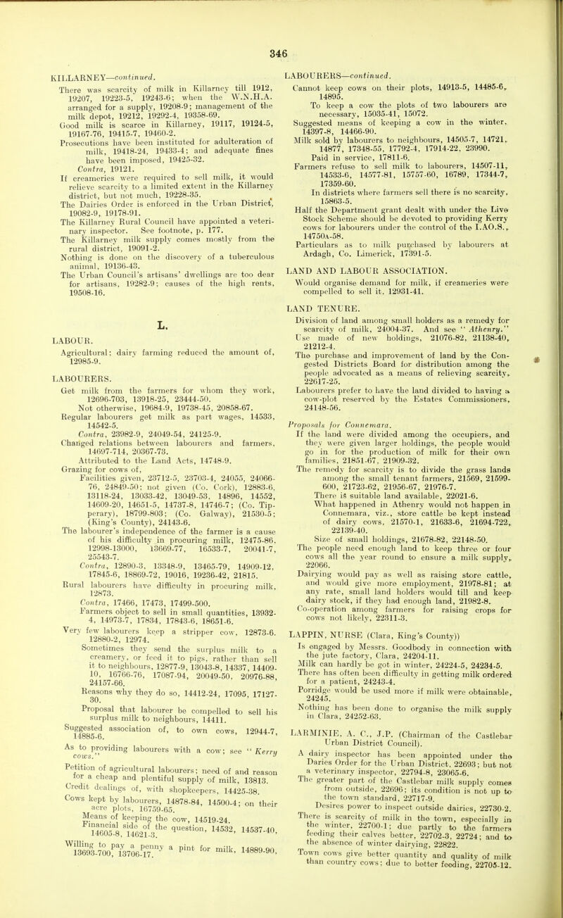 KILLARNEY—continued. There was scarcity of milk iu Killarney till 1912, 19207, 19223-5, 19243-15; when the W.N.H.A. arranged for a supply, 19208-9; management of the milk depot, 19212, 19292-4, 19358-69. Good milk is scarce in Killarney, 19117, 19124-5, 19167-76, 19415-7, 19460-2. Prosecutions have been instituted for adulteration of milk, 19418-24, 19433-4; and adequate fines have been imposed, 19425-32. Co7dTa, 19121. If creameries were required to sell milk, it would relieve scarcity to a limited extent in the Killarney district, but not much, 19228-35. The Dairies Order is enforced in the Urban District, 19082-9, 19178-91. The Killarney Rural Council have appointed a veteri- nary inspector. See footnote, p. 177. The Killarney milk supply comes mostly from the rural district, 19091-2. Nothing is done on the discovery of a tuberculous animal, 19136-43. The Urban Council's artisans' dwellings are too dear for artisans, 19282-9: causes of the high rents, 19508-16. L. LABOUR. Agricultural; dairy farming reduced the amount of, 12985-9. LABOURERS. Get milk from the farmers for whom they work, 12696-703, 13918-25, 23444-50. Not otherwise, 19684-9, 19738-45, 20858-67. Regular labourers get milk as part wages, 14533, 14542-5. Contra, 23982-9, 24049-54, 24125-9. Changed relations between labourers and farmers, 14697-714, 20367-73. Attributed to the Land Acts, 14748-9. Grazing for cows of. Facilities given, 23712-5, 23703-4, 24055, 24066- 76, 24849-50; not given (Co. Cork), 12883-6, 13118-24, 13033-42, 13049-53, 14896, 14552, 14609-20, 14651-5, 14737-8, 14746-7; (Co. Tip- perary), 18799-803; (Co. Galway), 21530-5; (King's County), 24143-6. The labourer's independence of the farmer is a cause of his difiBculty in procuring milk, 12475-86, 12998-13000, 13669-77, 16533-7, 20041-7, 25543-7. Contra, 12890-3, 13348-9, 13465-79, 14909-12, 17845-6, 18869-72, 19016, 19236-42, 21815. Rural labourers have difficulty in procuring milk, 12873. Contra, 17466, 17473, 17499-500. Farmers object to sell in small quantities, 13932- 4, 14973-7, 17834, 17843-6, 18651-6. Very few labourers keep a stripper cow, 12873-6. 12880-2, 12974. Sometimes they send the surplus milk to a creamery, or feed it to pigs, rather than sell it to neighbours, 12877-9, 13043-8, 14337, 14409- 10, 16766-76, 17087-94, 20049-50, 20976-88, 24157-66. Reasons why they do so, 14412-24, 17095, 17127- 30. Proposal that labourer be compelled to sell his surplus milk to neighbours, 14411. Suggested association of, to own cows 12944 7 14885-6. ' As to providing labourers with a cow; see Kern, cows. •' Petition of agricultural labourers; need of and reason tor a cheap and plentiful supply of milk, 13813. Credit dealings of, with shopkeepers, 14425-38. Cows kept by labourers, 14878-84, 14500-4; on their acre plots, 16759-65. Means of keeping the cow, 14519-24. H6oT8,1t62ll3*^' ^^^^2- 14^3^-40' '^lS-Sof?3706-T7:' ' P'* ^^l^'- l^««9-90' LABOURERS—conii'nuerf. Cannot keep cows on their plots, 14913-5, 14485-6, 14895. To keep a cow the plots of two labourers are necessary, 15035-41, 15072. Suggested means of keeping a cow in the winter, 14397-8, 14466-90. Milk sold by labourers to neighbours, 14505-7, 14721, 14877, 17348-55, 17792-4, 17914-22, 23990. Paid in service, 17811-6. Farmers refuse to sell milk to labourers, 14507-11, 14533-6, 14577-81, 15757-60, 16789, 17344-7, 17359-60. In districts where farmers sell there is no scarcity, 15863-5. Half the Department grant dealt with under the Liver Stock Scheme should be devoted to providing Kerry cows for labourers under the control of the I.AO.S., 14750A-58. Particulars as to milk purchased by labourers at Ardagh, Co. Limerick, 17391-5. LAND AND LABOUR ASSOCIATION, Would organise demand for milk, if creameries were compelled to sell it. 12931-41. LAND TENURE. Division of land among small holders as a remedy foi- scarcity of milk, 24004-37. And see  Athenry. Use made of new holdings, 21076-82, 21138-40, 21212-4. The purchase and improvement of land by the Con- gested Districts Board for distribution among the people advocated as a means of relieving scarcity, 22617-25. Labourers prefer to have the land divided to having a, cow-plot reserved by the Estates Commissioners, 24148-56. Vropomh for Connemara. If the land were divided among the occupiers, and they were given larger holdings, the people would go in for the production of milk for their own families, 21851-67, 21909-32. The remedy for scarcity is to divide the grass lands among the small tenant farmers, 21569, 21599- 600, 21723-62, 21956-67, 21976-7. There iS suitable land available, 22021-6, What happened in Athenry would not happen in Connemara, viz., store cattle be kept instead of dairy cows, 21570-1, 21633-6, 21694-722, 22139-40. Size of small holdings, 21678-82, 22148-50. The people need enough land to keep three or four cows all the year round to ensure a milk supply, 22066. Dairying would pay as well as raising store cattle, and would give more employment, 21978-81; at any rate, small land holders would till and keep dairy stock, if they had enough land, 21982-8. Co-operation among farmers for raising crops for cows not likely, 22311-3. LAPPIN, NURSE (Clara, King's County)) Is engaged by Messrs. Goodbody in connection with the jute factory, Clara, 24204-11. Milk can hardly be got in winter, 24224-5, 24234-5. There has often been difficulty in getting milk ordered for a patient, 24243-4. Porridge would be used more if milk were obtainable, 24245. Nothing has been done to organise the milk supplv in Clara, 24252-63. LARMINIE. A. C, J.P. (Chairman of the Castlebar Urban District Council). A dairy inspector has been appointed under the Danes Order for the Urban District. 22693; but not a veterinary inspector, 22794-8, 23065-6. The greater part of the Castlebar milk supply comes from outside, 22690; its condition is not up to the town standard, 22717-9. Desires power to inspect outside dairies, 22730-2. There is scarcity of milk in the town, especially in the wmter, 22700-1; due partly to the farmers feedmg their calves better, 22702-3, 22724; and to the absence of winter dairying, 22822. Town cows give better quantity and quality of milk than country cows: due to better feeding, 22705-12.