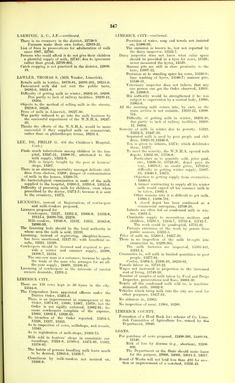iABMINIE, A. C, 3.F.—continued. There is no creamery in the district, 22728-9. Farmers make their own butter, 22819-21, List of fines in prosecutions for adulteration of milk since 1907. 22760. Persons who could afford it do not give their children a plentiful supply of milk, 22743; due to ignorance rather than greed, 22799-805. Catch cropping is not practised in the district, 22809- 18. LAWLER, THOMAS S. (Milk Vendor, Limerick). Retails milk in bottles, 18176-81, 18191-201, 18255-6. Pasteurised milk did not suit the public taste, 18183-6, 18231-8. Difficulty of getting milk in winter, 18202-16, 18208. Due partly to lack of railway facilities. 18209-12, 18264. Objects to the method of selling milk in the streets, 18218-9, 18258. Price of milk in Limerick, 18227-30. Was partly induced to go into the milk business by the successful experiment of the W.N.H.A, 18247- 50. Thinks the efforts of the W.N.H.A. would be more successful if they supplied milk on commercial, rather than on philanthropic terms, 18251-4. LEE, DR. PHILIP G. (Of the Children's Hospital, Cork.) Finds much tuberculosis among children in the hos- pital, 13247-51, 13288-91; attributed to the milk supply, 13252-9. I\Iilk is largely bought by the poor at huxters' shops, 13267. There is an alarming mortality amongst delicate chil- dren from cholera, 13268; danger of contamination of milk in the homes, 13269-70. No bacteriological examination is made of the milk supplied to the hospital, 13260-2, 13295-8, 13315-6. Difficulty of procuring milk for children, even when prescribed by the doctor, 13272-5; because it is sent to the creamery, 13272. LICENSING, instead of Registration, of cowkeepers and milk-vendors proposed. Licences proposed for Cowkeepers, 12127, 12291-2, 13966-8, 15192-8, 19113-4, 20699-700, 23278. Milk-vendors, 12046-8, 121.32, 15951, 20565-8, 24986-93. The licensing body should be the local authority in whose area the milk is sold, 12133. Licensing, instead of registering, slaughter-houses, has been sanctioned. 12127-31: with beneficial re- sults, 12321, 12329. Cowkeepers should be licensed and required to pro- vide a winter and summer supply, 24498. ^ 24506-7, 24534. The one-cow man is a nuisance, because he spoils the trade of the man who arranges for an all- the-year supply, 24469, 24508-10. licensing of cowkeepers in the interests of careful owners desirable, 12291-2. LIMERICK CITY. There are 150 cows kept in 30 byres in the citv. 15344-8. The Corporation have appointed officers under the Dairies Order, 15201-3. There is an improvement in consequence of the Order, 15874-81, 15890, 15967, 15979; but the Order is not rigidly enforced, 15882-91; be- cause cowkeepers complain of the expense 15883, 15892-6, 15928-30. No breaches of the Order reported. 15204-5 15228, 15237, 15325. As to inspection of cows, milkshops, and vessels 15343. As to registration of milk-shops, 15363-75. Milk sold in huxters' shops in unsuitable sur- roundmgs, 15224-8, 15360-2. 15471-85 15502 15578-83. The habits of persons handling milk leave much to be desired, 15903-6, 15236-7. Cleanliness by milk-vendors not insisted on, 15466-8. LIMERICK ClTY—continueil. Provision of water, soap and towels not insisted on, 15486-93. The omission is known to, but not reported by the dairy inspector, 15552-7. Dairy inspector does not know what cubic space should be provided in a byre for cows, 15526; never measured the byres, 15529. Manure pits are still in close proximity to the byre, 15907-12. Provision as to standing space for cows, 15530-9; lime washing of byres, 15540-7; manure pits, 15548-51. Veterinary inspector does not believe that any one person can get the Order observed, 15931- 40, 15968-9. His authority would be strengthened if he was subject to supervision by a central body, 15960, 15965-6. All the morning milk comes into, by cart, as the train service is not suitable, 15619-22, 15698- 701. Difficulty of getting milk in winter, 18202-16, due partly to lack of railway facilities, 18209- 12, 18264. Scarcity of milk in winter due to poverty. 15222, i5252-3, 15447-50. Separated milk is used by poor people and chil- dren, 15625-31,15246-8. Tea is given to infants, 15274; which debilitates them, 15277. To meet the scarcity, the W.N.H.A. opened milk depots, 15602-18,' 15706-8. Particulars as to quantity sold, price paid, etc., 15636-51, 15723-30; depot pays its way, 1.5670-3; no credit given, 15702-6; difficulty in getting winter supply, 15607- 10, 15640-1, 15675. (Jbjection to getting supply from creameries, 15685-9. A farmer contracting to supply all his winter milk would expect all his summer milk to be taken, 15692-4. Other reasons why it is difficult to get milk, 15960-1, 15698-701. A closed depot has been continued as a commercial enterprise, 15708-10. Infants are often fed on condensed milk in win- ter, 15631-5. Charitable supply to necessitous mothers and children, 1.523()-1, 15254-7, 1.5733-4, 15742-7. The work could be quadrupled, 15735-41. Favours extension of the work by grants from public sources, 15232-5. Price of milk in, 15260-1, 18227-30. There is no inspection of the milk brought into creameries in, 15299-305. The milk factories are inspected, 15395-441, 15511-4. Creameries in, sell milk in limited quantities to poor people, 15277-91. Contra, 15494-5, 15506-10, 18259-62 Female labour in, 15713-22. Wages not increased in proportion to the increased cost of living. 15749-53. Number of samples of milk taken by Food and Drugs Inspector, prosecutions and fines, 16001-30. Nearly all the condensed milk sold in, is machine- skimmed milk, 16032-9. Vehicles which bring milk into the city are used for other purposes, 15457-61. No abbatoir in, 15963. No inspection of meat, 15964, 16289. LIMERICK COUNTY. Formation of a Herd Book for; scheme of Co. Lime- rick Committee of Agriculture for, vetoed by tlis Department, 19046. LOANS. For purchase of cows proposed, 12498-500, 14489-94 15146. Risk of loss by disease (e.q . abortion), 12598- 606. The Department or the State should make loans for the purpose, 23969, 24005, 24011-2, 24017. Board of Works will not lend less than £B5 for erec- tion or improvement of a cowshed, 13336-42.
