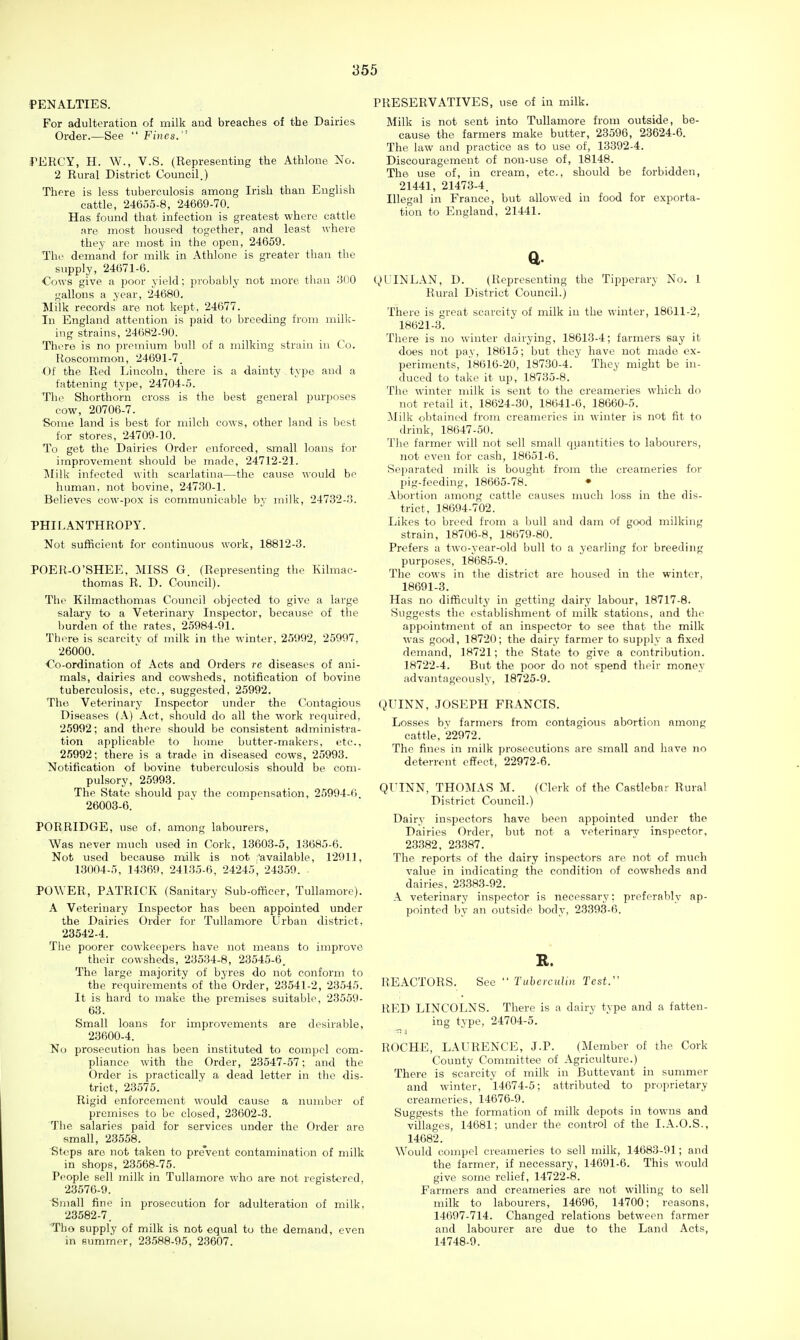 •PENALTIES. For adulteration of milk and breaches of the Dairies Order.—See  Fines. J^ERCY, H. W., V.S. (Representing the Athlone No. 2 Rural District Council.) There is less tuberculosis among Irish than English cattle, 24655-8, 24669-70. Has found that infection is greatest where cattle are most housed together, and least where they are most in the open, 24659. The demand for milk in Athlone is greater than the supply, 24671-6. Cows give a poor yield; probably not more than 300 gallons a year, 24680. T\Iilk records are not kept. 24677. In England attention is paid to breeding from millc- ing strains, 24682-90. There is no premium bull of a milking strain in Co. Roscommon, 24691-7. Of the Red Lincoln, there is a dainty type and a fattening type, 24704-5. The Shorthorn cross is the best general purposes cow, 20706-7. Some land is best for milch cows, other land is best for stores, 24709-10. To get the Dairies Order enforced, sinall loans for improvement should be made, 24712-21. Jlilk infected with scarlatina—the cause would ho human, not bovine, 24730-1. Believes cow-pox is communicable by milk, 24732-3. THILANTHROPY. Not sufficient for continuous work, 18812-3. POER-O'SHEE, MISS G. (Representing the Kilmac- thomas R. D. Council). The Kilmacthomas Council objected to give a large salary to a Veterinary Inspector, because of the burden of the rates, 25984-91. There is scarcity of milk in the winter, 25992, 25997, 26000. ■Co-ordination of Acts and Orders rc diseases of ani- mals, dairies and cowsheds, notification of bovine tuberculosis, etc., suggested, 25992. The Veterinary Inspector imder the Contagious Diseases (A) Act, should do all the work required. 25992; and there should be consistent administra- tion applicable to home butter-makers, etc., 25992; there is a trade in diseased cows, 25993. Notification of bovine tuberculosis should be com- pulsory, 25993. The State should pay the compensation, 25994-6 26003-6. PORRIDGE, use of. among labourers. Was never much used in Cork, 13603-5, 13685-6. Not used because milk is not :'available, 12911, 13004-5, 14369, 24135-6, 24245^ 24359. . POWER, PATRICK (Sanitary Sub-officer, Tullamore). A Veterinary Inspector has been appointed under the Dairies Order for Tullamore Urban district, 23542-4. The poorer cowkeepers have not means to improve their cowsheds, 23534-8, 23545-6. The large majority of byres do not conform to the requirements of the Order, 23541-2, 23545. It is hard to make th© premises suitable, 23559- 63. Small loans for improvements are desiralale, 23600-4. No prosecution has been instituted to compel com- pliance with the Order, 23547-57; and the Order is practically a dead letter in the dis- trict, 23575. Rigid enforcement would cause a number of premises to be closed, 23602-3. The salaries paid for services under the Order are small, 23558. Steps are not taken to prevent contamination of milk in shops, 23568-75. People sell milk in Tullamore who are not registered, 23576-9. f^mall fine in prosecution for adulteration of milk, 23582-7. Tho supply of milk is not equal to the demand, even in summer, 23588-95, 23607. PRESERVATIVES, use of in milk. Milk is not sent into Tullamore from outside, be- cause the farmers make butter, 23596, 23624-6. The law and practice as to use of, 13392-4. Discouragement of non-use of, 18148. The use of, in cream, etc., should be forbidden, 21441, 21473-4. Illegal in France, but allowed in food for exporta- tion to England, 21441. a. QUINLAN, D. (Representing the Tipperary No. 1 Rural District Council.) There is great scarcity of milk in the winter, 18611-2, 18621-3. There is no winter dairying, 18613-4; farmers say it does not pay, 18615; but they have not made ex- periments, 18616-20, 18730-4. They might be in- duced to take it up, 18735-8. The winter milk is sent to the creameries which do not retail it, 18624-30, 18641-6, 18660-5. 'Milk obtained from creameries in winter is not fit to drink, 18647-50. The farmer will not sell small quantities to labourers, not even for cash, 18651-6. Separated milk is bought from the creameries for pig-feeding, 18665-78. • Abortion among cattle causes much loss in the dis- trict, 18694-702. Likes to breed from a bull and dam of good milking strain, 18706-8, 18679-80. Prefers a two-year-old bull to a yearling for breeding purposes, 18685-9. The cows in the district are housed in the winter, 18691-3. Has no difficulty in getting dairy labour, 18717-8. Suggests the establishment of milk stations, and the appointment of an inspector to see that the milk was good, 18720; the dairy farmer to supply a fixed demand, 18721; the State to give a contribution. 18722-4. But the poor do not spend their money advantageously, 18725-9. QUINN, JOSEPH FRANCIS. Losses by farmei-s from contagious abortion among cattle, 22972. The fines in milk prosecutions are small and liave no deterrent effect, 22972-6. QUINN, THOMAS M. (Clerk of the Castlebar Rural District Council.) Dairy inspectors have been appointed under the Dairies Order, but not a veterinarv inspector, 23382, 23.387. The reports of the dairy inspectors are not of much value in indicating the condition of cowsheds and dairies, 23383-92. A veterinary inspector is necessary; preferably ap- pointed by an outside body, 23393-6. R. REACTORS. See  Tuberculin Test. RED LINCOLNS. There is a dairy type and a fatten- ing type, 24704-5. ROCHE, LAURENCE, J.P. (Member of the Cork County Committee of Agriculture.) There is scarcity of milk in Buttevant in summer and winter, 14674-5; attributed to proprietary creameries, 14676-9. Suggests the formation of milk depots in towns and villages, 14681; under the control of the I.A.O.S., 14682. Would compel creameries to sell milk, 14683-91; and the farmer, if necessary, 14691-6. This would give some relief, 14722-8. Farmers and creameries are not willing to sell milk to labourers, 14696, 14700; reasons, 14697-714. Changed relations between farmer and labourer are due to the Land Acts, 14748-9.