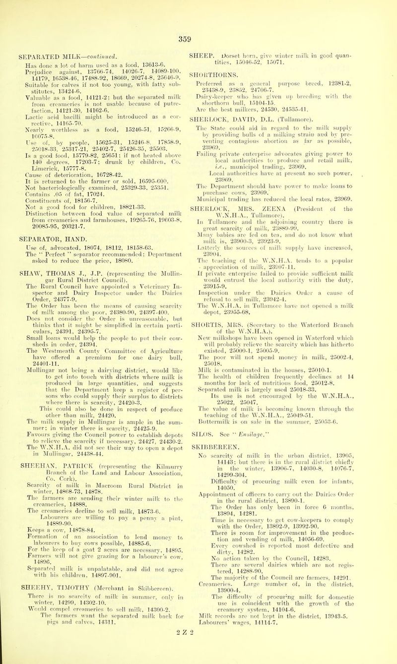 SEPARATED MILK—continued. Has done a lot of harm used as a food, 13613-6. Prejudice against, 13766-74, 14026-7, 14089-100, 14179, 16538-46, 17488-92, 18669, 20274-8, 25646-9. Suitable for calves if not too young, with fatty sub- stitutes, 13424-6. Valuable as a food, 14121-2; but the separated milk from creameries is not usable because of putre- faction, 14121-30, 14162-6. Lactic acid bacilli might be introduced as a cor- rective, 14165-70. Nearlv worthless as a food, 15246-51. 15206-9, 16075-8. Use of, by people, 15625-31, 15246-8, 17858-9, 25018-33, 25317-21, 25402-7, 25426-35, 25503. Is a good food, 15779-82, 25651; if not heated above 140 degrees, 17203-7; drunk by children, Co. Limerick, 15777-8. Cause of deterioration, 16728-42. It is returned to the farmer or sold, 16595-600. Not bacteriologically examined, 25329-33. 25351. Contains .05 of fat, 17024. Constituents of, 18156-7. Not a good food for children, 18821-33. Distinction between food value of separated milk from creameries and farmhouses, 19265-76, 19603-8, 20085-95, 20.821-7. SEPARATOR, HAND. Use of, advocated, 18074, 18112, 18158-63. The  Perfect  separator recommended; Department asked to reduce the price, 18080. SHAW, THOMAS J., J.P. (represeathig the MuUin- gar Rural District Council). The Rural Council have appointed a Veterinary In- spector and Dairy InspectoL' under the Dairies Order, 24377-9. The Order has been the means of causing searcitv of milk among the poor, 24380-90, 24397-400. Does not consider the Order is unreasonable, but thinks that it might be simplified in certain parti- culars, 24.391, 24395-7. Small loans would help the people to put their cow- sheds in order, 24394. The Westmeath County Committee of Agriculture have offered & premium for one dairv bull, 24401-11. Mullingar not being a dairying district, would like to get into touch witli districts where milk is produced in large quantities, and suggests that the Department keep a register of per- sons who could supply their surplus to districts where there is scarcity, 24420-3. This could also be done in respect of produce other than milk, 24420. The milk supply in Mullingar is ample in the sum- mer; in winter there is scarcity, 24425-9. Favours giving the Council power to establish depots to relieve the scarcity if necessary, 24427, 24430-2. The W.N.H.A. did not see their wav to open a depot in IMullingar. 24438-44. SPIEEHAN, PATRICK (representing the Kilraurry Branch of the Land and Labour Association, Co. Cork). Scarcity of milk in Maeroom Rural District in winter, 14868-73, 14878. The farmers are sending their winter milk to the creameries, 14888. The creameries decline to sell milk, 14873-6. Labourers are -^^-illing to pay a peiinv a pint 14889-90. Keeps a cow, 14878-84. Formation of an association to lend money ta labourers to buy cows possible, 14885-6. For the keep of a goat 2 acres are necessary, 14895. Farmers will not give grazing for a labourer's cow 14896. Separated milk is unpalatable, and did not agree with his children, 14897-901. SHEEHY, TLVrOTHY (Merchant in Skibbereen). There is no searcitv of milk in sunmier, onlv in winter, 14299, 14302-10. Would compel creameries to sell milk, 14300-2. The farmers want the separated milk back for pigs and calves, 14311. SHEEP. Dorset horn, give winter milk in good quan- tities, 15046-52, 15071. SHollTHORNS. Preferred as a general purpose breed, 12381-2, 23438-9, 23852, 24706-7. Dairy-keeper who has given up breeding with the shorthorn bull, 15104-15. Are the best milkers, 24530, 24535-41. SHERLOCK, DAVID, D.L. (Tullamore). The State could aid in regard to the milk supply by providing bulls of a milking strain and by pre- venting contagious abortion as fa)' as possible, 23969. Failing private enterprise advocates giving power to local authorities to produce and retail milk, i.e.. municipol trading, 23969. Local authorities have at present no such power, 23969. The Department should have pow er to make loans to purchase cows, 23969. Municipal trading has reduced the local rates, 23969. SHE [{LOCK, MRS. ZEENA (President of the W.N.H.A., Tullamore). In Tullamore and the adjoining country there is great scarcity of milk, 23889-99. Manv babies are fed on tea, and do not know what milk is, 23900-3, 23923-9. Latterly the sources of milk supply have increased, 23904. The teaching of the W.N.H.A. tends to a popular ■ appreciation of milk, 23907-11. If private enterprise failed to provide sufScient milk would entrust the local authoiity Mitli the dutv, 23915-9. Inspection under the Dairies Order a cause of refusal to sell milk, 23942-4. The W.N.H.A. in Tullamore have not opened a milk depot, 23955-68, SHORTIS, MRS. (Secretary to the Waterford Branch of the W.N.H.A.). New milkshops have been opened in Waterford which will probably relieve the scarcity which has hitherto existed, 25000-1, 25005-9. The poor will not spend money in milk, 25002-4, 25018. Milk is contaminated in the houses, 25010-1. The health of children frequently declines at 14 months for lack of nutritious food, 25012-8. Separated milk is largely used 25018-33. Its use is not encouraged bv the W.N.H.A., 25022, 25047. The value of milk is becoming known through the teaching of the W.N.H.A., 25049-51. Buttermilk is on sale in the summer, 25053-6. SILOS. See  Eui^ila^c. SKIBBEREEN. No scarcity of milk in the urban district, 13905, 14143; but tliere is in the rural distiict chieflv in the winter, 13906-7, 14030-8, 14076-7, 14299-304. Difi&cultv of procuring milk even for infants, 14050. Appointment of officers to carry out the Dairies Order in the rural district, 13890-1. The Order has only been in force 6 months. 13894, 14281. Time is necessary to get cow-keepers to comply with the Order, 13892-9, 13992-90. There is room for improvement in the produc- tion and vending of milk, 14056-69. Every cowshed is reported most defective and dirty, 14282. No action taken by the Council, 14283. There are several dairies which are not regis- tered, 14288-90. The majority of the Council are farmers, 14291, Creameries. Large number of, in the district, 13900-4. The difficulty of proeurmg milk for domestic use is coincident with the growth of the creamery system, 14104-6. Milk records are not kept in the district, 13943-5. Labourers' wages, 14114-7. 2 Z 2