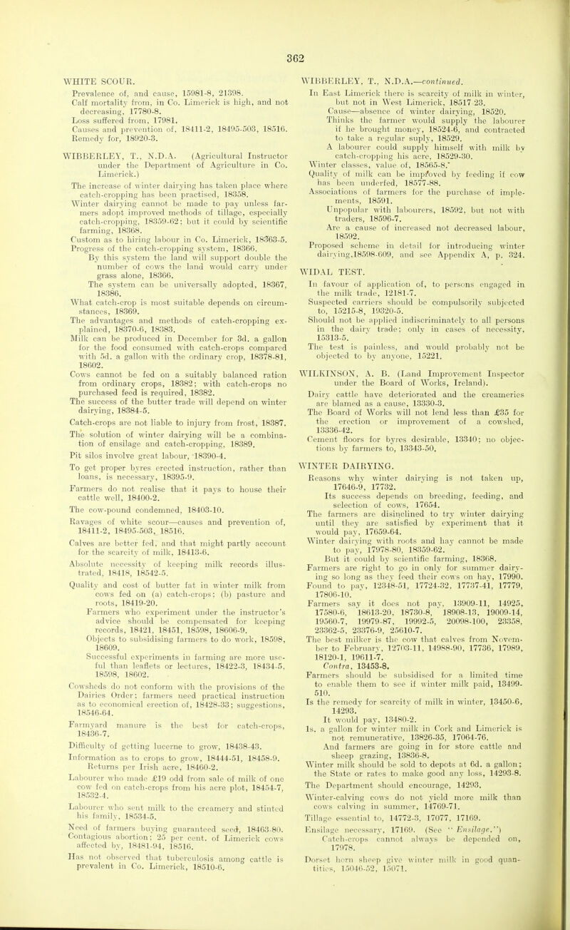 WHITE SCOUR. Prevalence of, and cause, 15981-8, 21398. Calf mortalitj' from, in Co. Limerick is high, and not decreasing, 17780-8. Loss suffered from, 17981. Causes and prevention of. 18411-2, 18495-503, 18516. Remedy for, 18920-3. WIBBERLEY, T., N.D.A. (Agricultural Listructor under the Department of Agriculture in Co. Limerick.) The increase of winter dairying has taken place where catch-cropping has been practised, 18358. Winter dairying cannot be made to pay unless far- mers adopt improved methods of tillage, especially catch-cropping, 18359-62; but it could by scientific farming, 18368. Custom as to hiring labour in Co. Limerick, 18363-5. Progress of the catch-cropping system, 18866. By this system the land will support double the number of cows the land would carry under grass alone, 18366. The svstem can be universally adopted, 18367, 18386. What catch-crop is most suitable depends on circum- stances, 18369. The advantages and methods of catch-cropping ex- plained, 18370-6, 18388. Milk can be produced in December for 3d. a gallon for the food consumed with catch-crops compared with 5d. a gallon with the ordinary crop, 18878-81, 18602. Cows cannot be fed on a suitably balanced ration from ordinary crops, 18382; with catch-crops no purchased feed is required, 18882. The success of the butter trade will depend on winter dairying, 18384-5. Catch-crops are not liable to injury from frost, 18387. The solution of winter dairying will be a combina- tion of ensilage and catch-cropping, 18389. Pit silos involve great labour, 18890-4. To get proper byres erected instruction, rather than loans, is necessary, 18395-9. Farmers do not realise that it pays to house their cattle well, 18400-2. The cow-pound condemned, 18403-10. Ravages of white scour—causes and prevention of, 18411-2, 18495-503, 18516. Calves are better fed, and that might partly account for the scarcity of milk, 18413-6. Absolute necessity of keeping milk records illus- trated, 18418, 18542-5. Quality and cost of butter fat in winter milk from cows fed on (a) catch-crops: (b) pasture and roots, 18419-20. Farmers who experiment under the instructor's advice should be compensated for keeping records, 18421, 18451, 18598, 18606-9. Objects to subsidising farmers to do work, 18598, i8609. Successful experiments in farming are more use- ful than leaflets or lectures, 18422-8, 18434-5, 18598, 18602. Cowsheds do not conform with the provisions of the Dairies Order; farmers need practical instruction as to economical erection of, 18428-83; suggestions, 18546-64. Farmyard manure is the best for catch-crops, 18436-7. Difficulty of getting lucerne to grow, 18438-43. Information as to crops to grow, 18444-51, 18458-9. Returns per Irish acre, 18460-2. Labourer who made £19 odd from sale of milk of one cow fed on catch-crops from his acre plot, 18454-7, 185.32-4. Labourer who sent milk to the creamery and stinted his family, 18534-5. Need of farmers buying guaranteed seed, 18463-80. Contagious abortion; 25 per cent, of Limerick cows affected by, 18481-94, 18516. Has not observed that tuberculosis among cattle is prevalent in Co. Limerick, 18510-6. WIBBERLEY, T., N.D.A.—contimied. In East Limerick there is scarcity of milk in winter, but not in West Limerick,' 18517 23. Cause—absence of winter dairying, 18520. Thinks the farmer would supply the labourer if he brought money, 18524-6, and contracted to take a regular suply, 18529. A labourer could supply himself with milk by catch-cropping his acre, 18529-30. Winter classes, value of, 18565-8. Quality of milk can be impi'oved by feeding if cow has been underfed, 18577-88. Associations of farmers for the purchase of imple- ments, 18591. Unpopular with labourers, 18592, but not with traders, 18596-7. Arc a cause of increased not decreased labour, 18592. Proposed scheme in detail for introducing winter dairying,18598-609, and see Appendix A, p. 324. WIDAL TEST. In favour of application of, to persons engaged in the milk trade, 12181-7. Suspected carriers should be compulsorilv subjected to, 15215-8, 19320-5. Should not be applied indiscriminately to all persons in the dairv trade; only in cases of necessity, 15313-5. The test is painless, and would probably not be objected to by anyone, 15221. WILKINSON, A. B. (Land Improvement Inspector under the Board of Works, Ireland). Dairy cattle have deteriorated and the creameries are blamed as a cause, 13330-3. The Board of Works will not lend less than £85 for the erection or improvement of a cowshed, 13336-42. Cement fioors for byres desirable, 13340; no objec- tions by farmers to, 13843-50. WINTER DAIRYING. Reasons why winter dairying is not taken up, 17646-9, 17732. Its success depends on breeding, feeding, and selection of cows, 17654. The farmers are disinclined to try winter dairying until they are satisfied by experiment that it would pay, 17659-64. Winter dairying with roots and hay cannot be made to pay, 17978-80, 18359-62. ' But it could by scientific farming, 18368. Farmers are right to go in only for summer dairy- ing so long as they feed their cows on hav, 17990. Found to pay, 123-18-51, 17724-32, 17737-41, 17779, 17806-10. Farmers say it does not pav, 13909-11, 14925, 17580-6, 18618-20, 18730-8, 18908-13, 19009-14, 19560-7, 19979-87, 19992-5, 20098-100, 23358, 23362-5, 23376-9, 25610-7. The best milker is the cow that calves from Novem- ber to February, 12703-11, 14988-90, 17736, 17989, 18120-1, 19611-7. Contra, 13453-8. Farmers should be subsidised for a limited time to enable them to see if winter milk paid, 13499- 510. Is the remedy for scarcity of milk in winter, 13450-6, 14293. It would pay, 13480-2. Is. a gallon for winter milk in Cork and Limerick is not remunerative, 13826-85, 17064-76. And farmers are going in for store cattle and sheep grazing, 13836-8. Winter milk should be sold to depots at 6d. a gallon; the State or rates to make good any loss, 14293-8. The Department should encourage, 14293. Winter-calving cows do not yield more milk than cows calving in summer, 14769-71. Tillage essential to, 14772-3, 17077, 17169. Ensilage necessary, 17169. (See Ensilage.) Catch-crops cannot always be depended on, 17978. Dorset horn sheep give winter milk in good quan- tities, 15046-52, 15071.