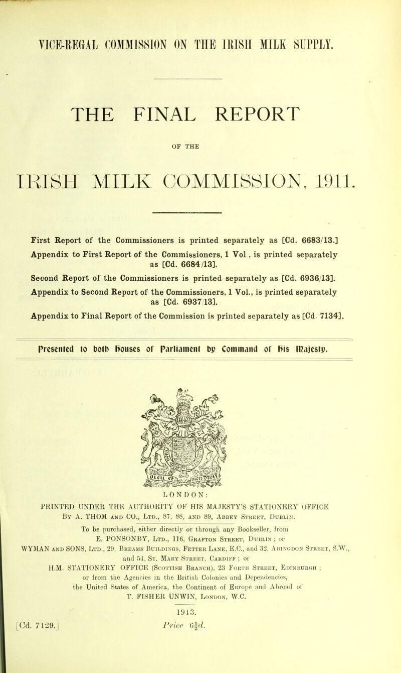 THE FINAL REPORT or THE IKISH MILK COMMISSION, 1911 First Report of the Commissioners is printed separately as [Cd. 6683/13.] Appendix to First Report of the Commissioners, 1 Vol, is printed separately as [Cd. 6684/13]. Second Report of the Commissioners is printed separately as [Cd. 6936/13]. Appendix to Second Report of the Commissioners, 1 Vol., is printed separately as [Cd. 6937/13]. Appendix to Final Report of the Commission is printed separately as [Cd 7134], Presented to both f>ou$e$ of Parliament bp Command of f}\$ majesty. LONDON: PRINTED UNDER THE AUTHORITY OF HIS MAJESTY'S STATIONERY OFFICE By A. THOM and CO., Ltd., 87, 88, and 89, Abbey Street, Dublin. To be purchased, either directly or through any Bookseller, from E. PONSONBY, Ltd., 116, Grafton Street, Dublin ; or WYMAN AND SONS, Ltd., 29, Breams Buildings, Fetter Lane, E.G., and 32, Abingdon Street, S.W., and 54, St. Mary Street, Cardiff ; or H.M. STATIONERY OFFICE (Scottish Branch), 23 Forth Street, Edinburgh ; or from the Agencies in the Britisli Colonies and Dependencies, the United States of America, the Continent of Europe and Abroad of T. FISHER UNWIN, London, W.C. [Cd. 7129. 1913. Price G^d.