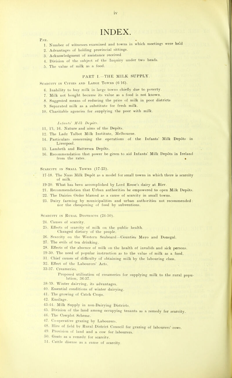 INDEX. 'ar. 1. Number of witnesses examined and towns in which meetings were held 2. Advantages of holding provincial sittings. 3. Acknowledgment of assistance received 4. Division of the subject of the Inquiry under two heads. 5. The value of milk as a food. PART I.—THE MILK SUPPLY. .CARCiTY IN Cities and Large Towns (616). 6. Inability to buy milk in large towns chiefly due to poverty, 7. Milk not bought because its value as a food is not known. .8. Suggested means of reducing the price of milk in poor districts 9. Separated milk as a substitute for fresh milk. 10. Charitable agencies for supplying the poor with milk. l/ifrnifs' Milk Depots. 11. 13, 16. Natui-e and aims of the Depots. 12. The Lady Talbot Milk Institute, Melbourne. 14. Particulars concerning the operations of the Infants' Milk Depots in Liverpool. 15. Lambeth and Battersea Depots. 16. Recommendation that power be given to aid Infants' Milk Depots in Ireland from the rates. • Scarcity in Small Towns (17-23). 17-18. The Naas Milk Depot as a model for small towns in which there is scarcity of milk. 19-20. What has been accomplished by Lord Rosse's dairy at Birr. 21. Recommendation that Urban authorities be empowered to open Milk Depots. 22. The Dairies Order blamed as a cause of scarcity in small towns. 23. Dairy farming by municipalities and urban authorities not recommended: nor the cheapening of food by subventions. Scarcity in Rur.\l Districts (24-50). 24. Causes of scarcity. 25. Effects of scarcity of milk on the public health. Changed dietary of the people. 26. Scarcity on the Western Seaboard—Counties Mayo and Donegal. 27. The evils of tea drinking. 28. Effects of the absence of milk on the health of invalids and sick persons. 29-30. The need of popular instruction as to the value of milk as a food. 31. Chief causes of difficulty of obtaining milk by the labouring class. 32. Effect of the Labourers' Acts. 33-37. Creameries. Proposed utilisation of creameries for supplying milk to the rural popu- lation, 36-37. 38-39. Winter dairying, its advantages. 40. Essential conditions of winter dairying. 41. The growing of Catch Crops. 42. Ensilage. 43-44. Milk Supply in non-Dairying Districts. 45. Division of the land among occupying tenants as a remedy for scarcity. 46. The Cowplot Scheme. 47. Co-operative grazing by Labourers. 48. Hire of field by Rural District Council for grazing of labourers' cows. 49. Provision of land and a cow for labourers. 50. Goats as a remedy for scarcity. 51. Cattle disease as a cause of scarcity.