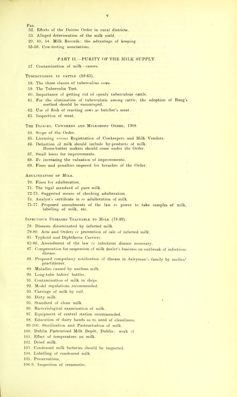 Par. 52. Effects of the Dairies Order in rural districts. 53. Alleged deterioration of the milk yield. 20, 40, 54. Milk Records: the advantage of keeping. 55-56. Cow-testing associations. PART II.—PURITY OF THE MILK SUPPLY. 57. Contamination of milk—causes. Tuberculosis in cattle (5863). 58. The three classes of tuberculous cows. 59. The Tuberculin Test. 60. Importance of getting rid of openly tuberculous cattle. 61. For the elimination of tuberculosis among cattle, the adoption of Bang's method should be encouraged. 62. Use of flesh of reacting cows as butcher's meat. 63. Inspection of meat. The Dairies, Cowsheds and Milkshops Order, 1908. 64. Scope of the Order. 65. Licensing versna Registration of Cowkeepers and Milk Vendors. 06. Definition of milk should include by-products of milk. Home-butter makers should come under the Order. 67. Small loans for improvements. 68. Ee increasing the valuation of improvements. j 69. Fines and penalties imposed for breaches of the Order. ! Adulteration of Milk. 70. Fines for adulteration. 71. The legal standard of pure milk. 72-73. Suggested means of checking adulteration. 74. Analyst's certificate in re adulteration of milk. Ib-ll. Proposed amendments of the law re power to take samples of milk, labelling of milk, etc. [nfectious Diseases Traceable to Milk (78-89). 78. Diseases disseminated by infected milk. 79-80. Acts and Orders re prevention of sale of infected milk. 81. Typhoid and Diphtheria Carriers. 82-86. Amendment of the law re infectious disease necessary. 87. Compensation for suspension of milk dealer's business on outbreak of infectious disease. 88. Proposed compulsory notification of disease in dairyman's family by medica' practitioner. 89. Maladies caused by unclean milk. 90. Long-tube babies' bottles. 91. Contamination of milk in shops. 92. Model regulations recommended. 93. Carriage of milk by rail. 94. Dirty milk. 95. Standard of clean milk. 96. Bacteriological examination of milk. 97. Equipment of central station recommended. 98. Education of dairy hands as to need of cleanliness. • ' 99-100. Sterilisation and Pasteurisation of milk. 100. Dublin Pasteurised Milk Depot, Dublin : work of 101. Effect of temperature on milk. 102. Dried milk. 103. Condensed milk factories should be inspected. 104. Labelling of condensed milk. 105. Preservatives. 106-9. Inspection of creameries.