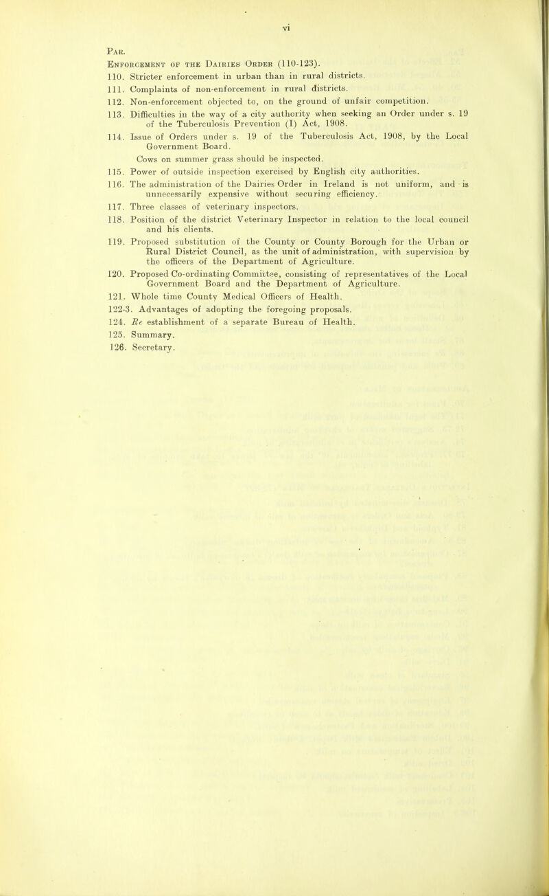 Par. Enforcement of the Dairies Order (110-123). 110. Stricter enforcement in urban than in rural districts. 111. Complaints of non-enforcement in rural districts. 112. Non-enforcement objected to, on the ground of unfair competition. 113. Difficulties in the way of a city authority when seeking an Order under s. 19 of the Tuberculosis Prevention (I) Act, 1908. 114. Issue of Orders under s. 19 of the Tuberculosis Act, 1908, by the Local Government Board. Cows on summer grass should be inspected. 115. Power of outside inspection exercised by English city authorities. 116. The administration of the Dairies Order in Ireland is not uniform, and is unnecessarily expensive without securing efficiency. 117. Three classes of veterinary inspectors. 118. Position of the district Veterinary Inspector in relation to the local council and his clients. 119. Proposed substitution of the County or County Borough for the Urban or Rural District Council, as the unit of administration, with supervision by the officers of the Department of Agriculture. 120. Proposed Co-ordinating Committee, consisting of representatives of the Local Government Board and the Department of Agriculture. 121. Whole time County Medical Officers of Health. 122-3. Advantages of adopting the foregoing proposals. 124. Re establishment of a separate Bureau of Health. 125. Summary. 126. Secretary.