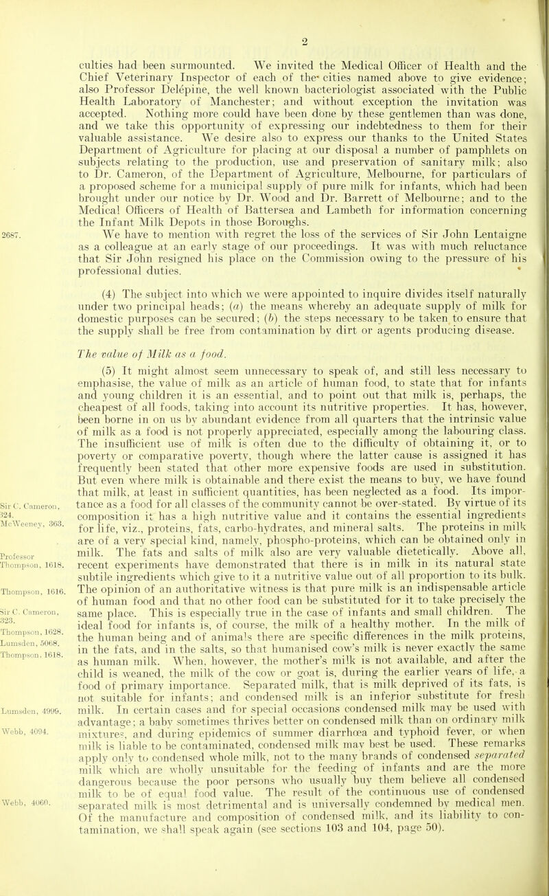 2687. Sir C. Cameron, 324. MeAVeeney, 363. Pxofessor Thompson, 1618. Thompson, 1616. Sir C. Cameron, 323. Thompson, 1628. Lumsden, 5068. Thompson, 1618. Lumsden, 4999. Webb, 4094. Webb, 4060. culties had been surmounted. We invited the Medical Officer of Health and the Chief Veterinary Inspector of each of the* cities named above to give evidence; also Professor Delepine, the well known bacteriologist associated with the Public Health Laboratory of Manchester; and without exception the invitation was accepted. Nothing more could have been done by these gentlemen than was done, and we take this opportunity of expressing our indebtedness to them for their valuable assistance. We desire also to express our thanks to the United States Department of Agriculture for placing at our disposal a number of pamphlets on subjects relating to the production, use and preservation of sanitary milk; also to Dr. Cameron, of the Department of Agriculture, Melbourne, for particulars of a proposed scheme for a municipal supply of pure milk for infants, which had been brought under our notice by Dr. Wood and Dr. Barrett of Melbourne; and to the Medical Officers of Health of Battersea and Lambeth for information conoerning the Infant Milk Depots in those Boroughs. We have to mention with regret the loss of the services of Sir John Lentaigne as a colleague at an early stage of our proceedings. It was with much reluctance that Sir John resigned his place on the Commission owing to the pressure of his professional duties. (4) The subject into which we were appointed to inquire divides itself naturally under two principal heads; (a) the means whereby an adequate supply of milk for domestic purposes can be secured; (b) the steps necessary to be taken to ensure that the supply shall be free from contamination by dirt or agents producing disease. The value of Milk as a food. (5) It might almost seem unnecessary to speak of, and still less necessary to emphasise, the value of milk as an article of human food, to state that for infants and young children it is an essential, and to point out that milk is, perhaps, the cheapest of all foods, taking into account its nutritive properties. It has, however, been borne in on us by abundant evidence from all quarters that the intrinsic value of milk as a food is not properly appreciated, especially among the labouring class. The insufficient use of milk is often due to the difficulty of obtaining it, or to poverty or comparative poverty, though where the latter cause is assigned it has frequently been stated that other more expensive foods are used in substitution. But even where milk is obtainable and there exist the means to buy, we have_ found that milk, at least in sufficient quantities, has been neglected as a food. Its impor- tance as a food for all classes of the community cannot be over-stated. By virtue of its composition it has a high nutritive value and it contains the essential ingredients for life, viz., proteins, fats, carbo-hydrates, and mineral salts. The proteins in milk are of a very special kind, namely, phospho-proteins, which can be obtained only in milk. The fats and salts of milk also are very valuable dietetically. Above all, recent experiments have demonstrated that there is in milk in its natural state subtile ingredients which give to it a nutritive value out of all proportion to its bulk. The opinion of an authoritative witness is that pure milk is an indispensable article of human food and that no other food can be substituted for it to take precisely the same place. This is especially true in the case of infants and small children. _ The ideal food for infants is, of course, the milk of a healthy mother. In the milk of the human being and of animals there are specific differences in the milk proteins, in the fats, and in the salts, so that humanised cow's milk is never exactly the same as human milk. When, however, the mother's milk is not available, and after the child is weaned, the milk of the cow or goat is, during the earlier years of life, a, food of primary importance. Separated milk, that is milk deprived of its fats, is not suitable for infants; and condensed milk is an inferior substitute for fresh milk. In certain cases and for special occasions condensed milk may be used with advantage; a baby sometimes thrives better on condensed milk than on ordinary milk mixtures, and during epidemics of summer diarrhoea and typhoid fever, or when milk is liable to be contaminated, condensed milk may best be used. These remarks apply only to condensed whole milk, not to the many brands of condensed separated milk which are wholly unsuitable for the feeding of infants and are the more dangerous because the poor persons who usually buy them believe all condensed milk to be of equal food value. The result of the continuous use of condensed separated milk is most detrimental and is universally condemned by medical men. Of the manufacture and composition of condensed milk, and its liability to con- tamination, we shall speak again (see sections 103 and 104, page 50).