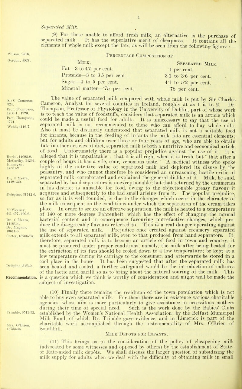 Wilsou, 2516. Gordon, 5527. Sir C. Cameron, 324. Prof. Thompson, 1700-1, 1723. Prof. Thompson, 1721. Webb, 4116-7. Burke, 14095-8. McCarthy, 14294. Finnegan, 14561-9. Dr. O'Meara, 14121-80. Delepine, 31742-6. MeWeeney, 441-457, 490-6. Dr. O'Meara, 14163-4. Dr. ]\Iagner, 1.3614-6. Cotter, 1.3766-73. Delepine, 31749. Recommendation. Trimble, 9511-32. Mrs. O'Brien, 15783-45. Sefarated Milk. (9) For those unable to aford fresh milk, an alternative is the purchase of separated milk. It has the superlative merit of cheapness. It contains all the elements of whole milk except the fats, as will be seen from the following figures : Percentage Composition of Milk. Separated Milk. Fat—3 to 4-5 per cent. '1 per cent. Proteids—3 to 3 5 per cent. 3-1 to 3-6 per cent. Sugar—4 to 5 per cent. 4-1 to 5-2 per cent. Mineral matter—75 per cent. 78 per cent. The value of separated milk compared with whole milk is put by Sir Charles Cameron, Analyst for several counties in Ireland, roughly at as 1 is to 2. Dr. Thompson, Professor of Physiology in the University of Dublin, part of whose work is to teach the value of foodstuffs, considers that separated milk is an article which could be made a useful food for adults. It is unnecessary to say that the use of separated milk is not recommended to those who can afford to buy whole milk. Also it must be distinctly understood that separated milk is not a suitable food for infants, because in the feeding of infants the milk fats are essential elements; but for adults and children over three or four years of age, who are able to obtain fats in other articles of diet, separated milk is both a nutritive and economical article of food. Unfortunately there is a popular prejudice against the use of it. It is alleged that it is unpalatable ; that it is all right when it is fresh, but  that after a couple of hours it has a vile, sour, venomous taste. A medical witness who spoke highly of the nutritive value of separated milk and deplored its disuse by the peasantry, and who cannot therefore be considered an unreasoning hostile critic of separated milk, corroborated and explained the general dislike of it. Milk, he said, separated by hand separators is unexceptionable; but that returned by the creameries in his district is unusable for food, owing to the objectionable greasy flavour it acquires and subsequently to the bad smell arising from it. The popular prejudice, so far as it is well founded, is due to the changes which occur in the character of the milk consequent on the conditions under which the separation of the cream takes place. In order to secure an effective separation, the milk is heated to a temperature of 140 or more degrees Fahrenheit, which has the effect of changing the normal bacterial content and in consequence favouring putrefactive changes, which pro- duce the disagreeable flavours referred to. This is a real danger operating against the use of separated milk. Prejudice once created against creamery separated milk extends to all separated milk, even to that produced from hand separators. If, therefore, separated milk is to become an article of food in town and country, it must be produced under proper conditions, namely, the milk after being heated for the extraction of its fats should be cooled down to a low temperature; be kept at a low temperature during its carriage to the consumer, .and afterwards be stored in a cool place in the house. It has been suggested that after the separated milk has been heated and cooled, a further safeguard would be the introduction of cultures of the lactic acid bacilli so as to bring about the natural souring of the milk. This is a question which we think is worthy of consideration and might well be made the subject of investigation. (10) Finally there remains the residuum of the town population which is not able to. buy even separated milk. For them there are in existence various charitable agencies, whose aim is more particularly to give assistance to necessitous mothers during their time of special need. Such is the work done by the Babies' Clubs established by the Women's National Health Association; by the Belfast Municipal Milk Fund, of which Dr. Trimble gave evidence, and in Limerick is part of the charitable work accomplished through the instrumentality of Mrs. O'Brien of Southhill. Milk Depots for Infants. (11) This brings us to the consideration of the policy of cheapening milk (advocated bv some witnesses and opposed by others) by the establishment of State- or Rate-aided milk depots. We shall discuss the larger question of subsidising the milk supply for adults when we deal with the difficulty of obtaining milk in small